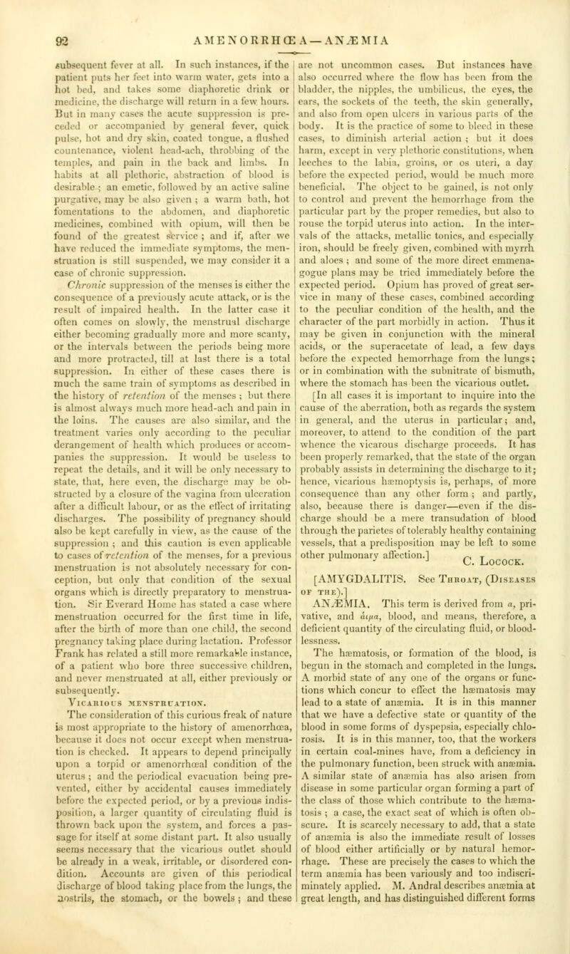 AMENORRHCE A —ANEMIA subsequent fever at all. In such instances, if the patient puts her feet into warm water, gets into a hot lied, anil takes some diaphoretic drink or medicine, the discharge will return in a few hours. But in many cases the acute suppression is pre- ceded or accompanied by general fever, quick pulse, hot and dry skin, coated tongue, a flushed countenance, violent head-ach, throbbing of the temples, and pain in the back and limbs. In habits at all plethoric, abstraction of blood is desirable ; an emetic, followed by an active saline purgative, may be also given ; a warm bath, hot fomentations to the abdomen, and diaphoretic medicines, combined with opium, will then be found of the greatest service ; and if, after we have reduced the immediate symptoms, the men- struation is still suspended, we may consider it a case of chronic suppression. Chronic suppression of the menses is either the consequence of a previously acute attack, or is the result of impaired health. In the latter case it often comes on slovyly, the menstrual discharge either becoming gradually more and more scanty, or the intervals between the periods being more and more protracted, till at last there is a total suppression. In either of these cases there is much the same train of symptoms as described in the history of retention of the menses ; but there is almost always much more head-ach and pain in the loins. The causes are also similar, and the treatment varies only according to the peculiar derangement of health which produces or accom- panies the suppression. It would be useless to repeat the details, and it will be only necessary to state, that, here even, the discharge may be ob- structed by a closure of the vagina from ulceration after a difTicult labour, or as the etl'ect of irritating discharges. The possibility of pregnancy should also be kept carefully in view, as the cause of the suppression ; and tliis caution is even applicable to cases oiretention of the menses, for a previous menstruation is not absolutely necessary for con- ception, but only that condition of the sexual organs which is directly preparatory to menstrua- tion. Sir Everard Home has stated a case where menstruation occurred for the first time in life, after the birth of more than one child, the second pregnancy taking place during lactation. Professor Frank has related a still more remarkable instance, of a patient who bore three successive children, and never menstruated at all, either previously or subsequently. VlCAIlIOCS MEXSTnUATIOy. The consideration of this curious freak of nature is most appropriate to the history of amenorrhuea, because it docs not occur except when menstrua- tion is checked. It appears to depend principally upon a torpid or amenorrhoeal condition of the uterus ; and the periodical evacuation being pre- vented, either by accidental causes immediately before the expected period, or by a previous indis- position, a larger quantity of circulating fluid is thrown back upon the system, and forces a pas- sage for itself at some distant part. It also usually seems necessary that the vicarious outlet should be already in a weak, irritable, or disordered con- dition. Accounts are given of this periodical discharge of blood taking place from the lungs, the aostrils, the stomach, or the bowels; and these are not uncommon cases. But instances have also occurred where the flow has been from the bladder, the nipples, the umbilicus, the eyes, the ears, the sockets of the teeth, the skin generally, and also from open ulcers in various parts of the body. It is the practice of some to bleed in these cases, to diminish arterial action ; but it does harm, except in very jjlethoric constitutions, when leeches to the labia, groins, or os uteri, a day before the expected period, would be much more beneficial. The object to be gained, is not only to control and prevent the hemorrhage from the particular part by the proper remedies, but also to rouse the torpid uterus into action. In the inter- vals of the attacks, metallic tonics, and especially iron, should be freely given, combined with myrrh and aloes ; and some of the more direct emmena- gogue plans may be tried immediately before the expected period. Opium has proved of great ser- vice in many of these cases, combined according to the peculiar condition of the health, and the character of the part morbidly in action. Thus it may be given in conjunction with the mineral acids, or the superacctatc of lead, a few days before the expected hemorrhage from the lungs; or in combination with the subnitrate of bismuth, where the stomach has been the vicarious outlet. [In all cases it is important to inquire into the cause of the aberration, both as regards the system in general, and the uterus in particular; and, moreover, to attend to the condition of the part whence the vicarous discharge proceeds. It has been properly remarked, that the state of the organ probably assists in determining the discharge to it; hence, vicarious hajinoptysis is, perhaps, of more consequence than any other form ; and partly, also, because there is danger—even if the dis- charge should be a mere transudation of blood through the parietcs of tolerably healthy containing vessels, that a predisposition may be left to some other pulmonary affection.] ^ j [AMYGDALITIS. See Throat, (Diseases OF the).] AN.EMIA. This term is derived from a, pri- vative, and aijia, blood, and means, therefore, a deficient quantity of the circulating fluid, or blood- lessness. The hsematosis, or formation of the blood, is begun in the stomach and completed in the lungs. A morbid state of any one of the organs or func- tions which concur to effect the hxmatosis may lead to a state of ana;mia. It is in this manner that we have a defective state or quantity of the blood in some forms of dyspepsia, especially chlo- rosis. It is in this manner, too, that the workers in certain coal-mines have, from a deficiency in the pulmonary function, been struck with anaemia. A similar state of ana;mia has also arisen from disease in some particular organ forming a part of the class of those which contribute to the hfema- tosis ; a case, the exact seat of which is often ol)- scure. It is scarcely necessary to add, that a state of anaimia is also the immediate result of losses of blood either artificially or by natural hemor- rhage. These are precisely the cases to which the term anxmia has been variously and too indiscri- minately api)lied. M. Andral describes anaemia at great length, and has distinguished different forms