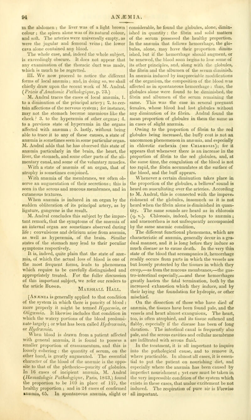 ^ A N.EM I A. in the abdomen ; the liver was of a light brown colour ; the spleen alone was of its natural colour, and soft. The arteries were universally empty, as were the jugular and femoral veins; the lower cava alone contained any blood. The whole case, and, indeed the whole subject, is exceedingly obscure. It does not appear that any examination of the thoracic duct was made, which is much to be regretted. III. We now proceed to notice the diflcrent forms of local anaemia ; and, in doing so, we shall chielly draw upon the recent work of M. Andral. (^Pricis d'Anatomic I'lil/iohigi/jue,]). 73.) M. Andral traces the cases of local anaemia, 1. to a diminution of the principal artery; 2. to cer- tain allections of the nervous system; for instance, may not the stomach become anamious like the cheek? 3. to the hypera-mia of other organs; 4. to a previous state of hyperemia in the organs afl'ected with anxmia; 5. lastly, without being able to trace it to any of these causes, a state of ana;mia is sometimes seen in some ])articular organ. M. Andral adds that he has observed this state of ansemia particularly in the brain, the heart, the liver, the stomach, and some other parts of the ali- mentary canal, and some of the voluntary muscles. Wiih a state of ansmia of an organ, that of atrophy is sometimes conjoined. With ana;mia of the membranes, we often ob- serve an augmentation of their secretions; this is seen in the serous and mucous membranes, and in cutaneous textures. When anicmia is induced in an organ by the sudden obhteration of its principal artery, as by ligature, gangrene is the result. M. Andral concludes this sultject by the impor- tant remark, that the symptoms of the anamia of an internal organ are sometimes observed during life : convulsions and delirium arise from anaemia, as well as hypera;mia, of the brain. Similar states of the stomach may lead to their peculiar symptoms respectively. It is, indeed, quite plain that the state of ana;- mia, of which the actual loss of blood is one of the most frequent forms, leads to phenomena which require to be carefully distinguished and appropriately treated. For the fidler discussion of this im{)ortant subject, we refer our readers to the article Blood. ,, tt Marshall Hall. [An.emia is generally applied to that condition of the system in which there is paucity of blood : more properly it might be termed Hi/pwmiu, or Oligwmia. It likewise includes that condition in which the watery portions of the blood predomi- nate largely ; or what has been called llydroxiida, or Iltjdrxiida, \\ hen blood is drawn from a patient affected with general anaemia, it is found to possess a smaller proportion of crassamentum, and this is loosely cohering : the quantity of serum, on the other hand, is greatly augmented. The essential character of the blood of the anamic is the oppo- site to that of the plethoric—paucity of globules. In 16 cases of incipient anemia, M. Andral (lli£muUth)gie Fulholoi^iiijue, Paris, 1843,) found the proportion to be 100 in place of 127, the healthy proportion ; and in 24 cases of confirmed anicmia, G5. In spontaneous anaemia, slight or considerable, he found the globules, alone, dimin- ished in quantity: the fibrin and solid matters of the serum possessed the healthy proportion. In the ana-niia that follows hemorrhage, the glo- bules, alone, may have their proportion dimin- ished, but if the hemorrhage should augment, or be renewed, the blood soon begins to lose some of its other principles, and, along with the globules, the fibrin and the albumen of the scrum diminish. In anxmia induced by inappreciable modifications of the organism, the composition of the lilood was allccted as in s})ontancous hemorrhage : thus, the globules alone were found to be diminished, the fibrin and albumen of the serum remaining the same. This was the case in several pregnant females, whose blood had lost globules without any diminution of its fibrin. Andral found the mean proportion of globules in them the same as in cases of slight anaunia. Owing to the proportion of fibrin to the red globules being increased, the bully coat is not an uncommon phenomenon in ana-mia, and especially in chlorotic cachexia (see Cblouosis); for it appears that whenever there is an increase in the proportion of fibrin to the red globules, and, at the same time, the coagulation of the blood is not too rapid, the fibrin accumulates at the suiface of the blood, and the bull' appears. Whenever a certain diminution takes place in the proportion of the globules, a bellows' sound is heard on auscultating over the arteries. According to M. Andral, this is connected with the impove- rishment of the globules, inasmuch as it is not heard when the fibrin alone is diminished in quan- tity. The same sounds are heard as in chlorosis (q. v.). Chlorosis, indeed, belongs to anaemia; and amenorrha;a is not unfrequenlly accompanied by the same anaemic condition. The dillerent functional phenomena, which are characteristic of ancemia, generally occur in a gra- dual manner, and it is long before they induce so much disease as to cause death. In the very thin state of the blood that accompanies it, hemorrhage readily occurs from parts in which the vessels are but loosely protected by the tissues in which they creep,—as from the mucous membranes,—the gas- tro-intestinal especially,—and these hemorrhages greatly hasten the fatal termination, both by the increased exhaustion which tbey induce, and by their laying the foundation for hydropic, or other mischief. On the dissection of those who have died of anffimia, the tissues have been found pale, and the vessels and heart almost exanguious. The heart, too, is often atrophied, and its tissue softened and fiabby, especially if the disease has been of long duration. I'he intestinal canal is fretjucntly also pale, and the serous cavities and cellular membrane are infiltrated with serous fluid. In the treatment, it is all important to inquire into the pathological cause, and to remove it, where practicable. In almost all cases, it is essen- tial to put the patient on nourishing diet, and especially where the ana-mia has been caused by imperfect nourishment; yet care must be taken in the very impressible condition of the system which exists in these cases, that undue excitement be not induced. The respiration of pure air is li\ewise all important.