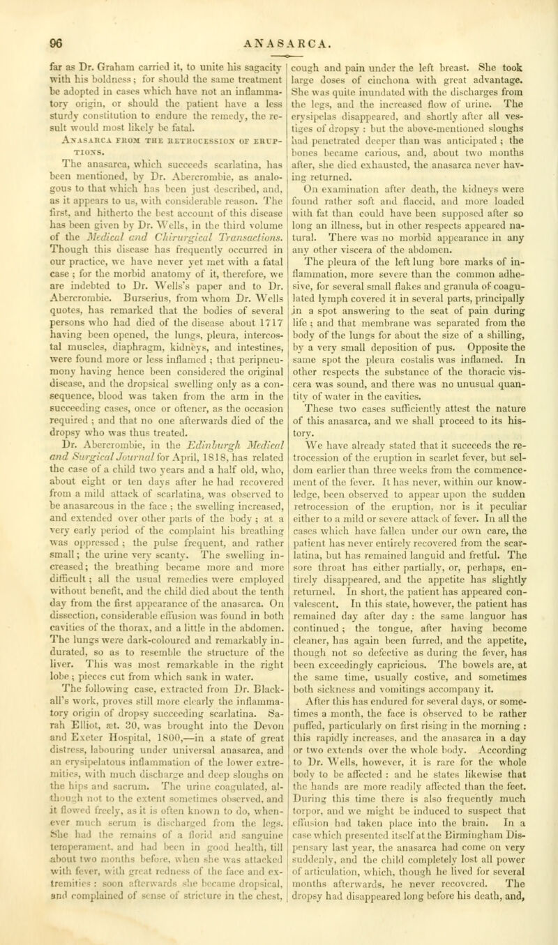 far as Dr. Graham carried it, to unite his sagacity with his boldness; for should the same treatment be adopted in cases which have not an inflamma- tory origin, or should the patient have a less sturdy constitution to endure the remedy, the re- sult would most likely l>e fatal. Anasarca fuom the hetkucessiox of ehcp- TIOXS. The anasarca, which succeeds scarlatina, has been mentioned, by Dr. Abercrombie, as analo- gous to that which has been just described, and, as it appears to us, with considerable reason. The first, and hitherto the best account of this disease has been given by Dr. Wells, in tbe third volume of the Medical and Chinirgical Transactions. Though this disease has frequently occurred in our practice, wc have never yet met with a fatal case ; for the morbid anatomy of it, therefore, we are indebted to Dr. Wells's paper and to Dr. Abercrombie. Burserius, from whom Dr. Wells quotes, has remarked that the bodies of several persons who had died of the disease about 1717 having been opened, the lungs, pleura, intercos- tal muscles, diaphragm, kidneys, and intestines, were found more or less inflamed ; that peripncu- mony having hence been considered the original disease, and the dropsical swelling only as a con- sequence, blood was taken from the arm in the succeeding cases, once or oftener, as the occasion required ; and that no one afterwards died of the dropsy who was thus treated. Dr. Abercrombie, in the Edinburgh Medical and SiirgicalJournali'oT Ainil, 1818, has related the case of a child two years and a half old, who, about eight or ten days after he had recovered from a mild attack of scarlatina> was observed to be anasarcous in the face ; the swelling increased, and extended over other parts of the body ; at a very early period of the complaint bis breathing was oppressed ; tiie pulse frequent, and rather small; the urine very scanty. The swelling in- creased; the breathing became more and more difficult; all the usual remedies were employed without benefit, and the child died about the tenth day from the first appearance of the anasarca. On dissection, considerable eftusion was found in both cavities of the thorax, and a little in the abdomen. The lungs were dark-coloured and remarkably in- durated, so as to resemble the structure of the liver. This was most remarkable in the right lobe; pieces cut from which sank in water. The following case, extracted from Dr. Black- all's work, proves still more clearly the inflamma- tory origin of dropsy succeeding scarlatina. Sa- rah Elliot, set. .30, was brought into the Devon and Exeter Hospital, 1800,—in a state of great distress, labouring under universal anasarca, and an erysipelatous inflammation of the lower extre- mities, with much discharge and deep sloughs on the hips and sacrum. The urine coagulated, al- though not to the extent sometimes observed, and it flowed frccl}', as it is often known to do, when- ever much scrum is discharged from the legs. She had the remains of a florid and sanguine ternpcranient. and had been in good health, till about two months before, when she was attacked with fever, with great redness of the face and ex- tremities : soon afterwards she became dropsical, 9nd complained of sense of stricture in the chest, cough and pain under the left breast. She took large doses of cinchona with great advantage. She was quite inundated with the discharges from the legs, and the increased flow of urine. The erysipelas disappeared, and shortly after all ves- tiges of dropsy : but the above-mentioned sloughs had penetrated deeper than was anticipated ; the bones became carious, and, about two months after, she died exhausted, the anasarca never hav- ing returned. On examination after death, the kidneys were found rather soft and flaccid, and more loaded with fat than could have been supposed after so long an illness, but in other respects appeared na- tural. There was no morbid appearance in any any other viscera of the abdomen. The pleura of the left lung bore marks of in- flammation, more severe than the common adhe- sive, for several small flakes and granula of coagu- lated lymph covered it in several parts, principally in a spot answering to the seat of pain during life ; and that membrane was separated from the body of the lungs for about the size of a shiUing, by a very small deposition of pus. Opposite the same spot the pleura costalis was inflamed. In other respects the substance of the thoracic vis- cera was sound, and there was no unusual quan- tity of wafer in the cavities. These two cases suflicienlly attest the nature of this anasarca, and we shall proceed to its his- tory. We have already stated that it succeeds the re- trocession of the eruption in scarlet fever, but sel- dom earlier than three weeks from the commence- ment of the fever. It has never, within our know- ledge, been observed to apj)ear upon the sudden retrocession of the eruption, nor is it peculiar either to a mild or severe attack of fever. In all the cases which have fallen under our own care, the l)atient has never entirely recovered from the scar- latina, but has remained languid and fretful. The sore throat has either partially, or, perhaps, en- tirely disappeared, and the appetite has slightly returned. In short, the patient has appeared con- valescent. In this state, however, the patient has remained day after day : the same languor has continued; the tongue, after having become cleaner, has again been furred, and the ajipetite, though not so defective as during the fever, has been exceedingly capricious. The bowels arc, at the same time, usually costive, and sometimes both sickness and vomitings accompany it. After this has endured for several days, or some- times a month, the face is observed to be rather pufled, particularly on first rising in the morning : this rapidly increases, and the anasarca in a day or two extends over the whole body. According to Dr. Wells, however, it is rare for the whole body to be aflTccted : and he states likewise that the hands are more readily affected than the feet. During this time there is also frequently much torpor, and wc might be induced to suspect that effusion had taken place into the brain. In a case which presented itself at the Birmingham Dis- [lensarv last year, the anasarca had come on very suddenly, and the child comi)Ietely lost all power of articulation, which, though he lived for several months afterwards, he never recovered. The dropsy had disappeared long before his death, and.