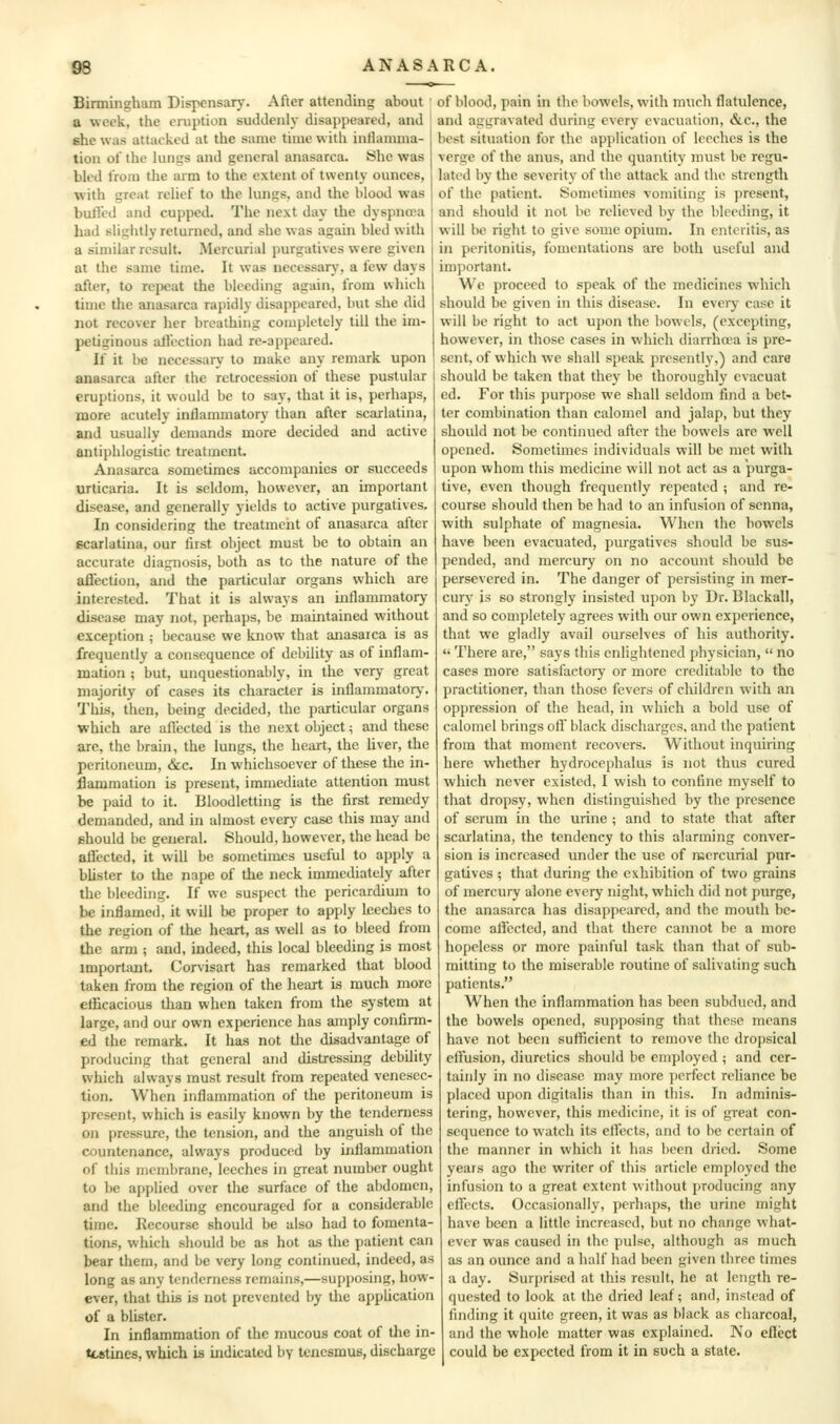 Birmingham Dispensary. After attending about a week, the eruption suddenly disappeared, and she was attacked at the same time with inflamma- tion of the luniks and general anasarca. She was bled from the arm to the extent of twenty ounces, with great relief to the lungs, and the blood was bulled and cupped. The next day the dyspnea had slightly returned, and she was again bled with a similar result. Mercurial purgatives were given at the same time. It was necessary, a few days after, to repeat the bleeding again, from which time the anasarca rapidly disappeared, but she did not recover her breathing completely till the im- petiginous allection had re-appeared. If it be necessary to make any remark upon anasarca after the retrocession of these pustular eruptions, it would be to say, that it is, perhaps, more acutely intlamniatory than after scarlatina, and usually demands more decided and active antii)hlogistic treatment. Anasarca sometimes accompanies or succeeds urticaria. It is seldom, however, an important disease, and generally yields to active purgatives. In considering the treatment of anasarca after scarlatina, our first object must be to obtain an accurate diagnosis, both as to the nature of the affection, and the particular organs which are interested. That it is always an uiflammatory disease may not, perhaps, be maintained without exception ; because we know that anasarca is as frequently a consequence of debility as of inflam- mation ; but, unquestionably, in the very great majority of cases its character is inflammatory. This, then, being decided, the particular organs which are aflected is the next object; and these are, the brain, the lungs, the heart, the Uver, the peritoneum, &c. In whichsoever of these the in- flammation is present, immediate attention must be paid to it. Bloodletting is the first remedy demanded, and in almost every case this may and should be general. Should, however, the head be alfected, it will be sometimes useful to apply a blister to the nape of the neck immediately after the bleeding. If we suspect the pericardium to be inflamed, it will be proper to apply leeches to the region of the heart, as well as to bleed from the arm ; and, indeed, this local bleeding is most important. Corvisart has remarked that blood taken from the region of the heart is much more efficacious than when taken from the system at large, and our own experience has amply confirm- ed the remark. It has not the disadvantage of producing that general and distressing debility which always must result from repeated venesec- tion. When inflammation of the peritoneum is present, which is easily known by the tenderness on pressure, the tension, and the anguish of the countenance, always produced by inflammation of this membrane, leeches in great number ought to be applied over the surface of the abdomen, and the bleeding encouraged for a considerable time. Recourse should be also had to fomenta- tions, which should be as hot as the patient can bear them, and be very long continued, indeed, as long as any tenderness remains,—supposing, how- ever, that this is not prevented by the apphcation of a blister. In inflammation of the mucous coat of tJie in- testines, which is indicated by tenesmus, discharge of blood, pain in the bowels, with much flatulence, and aggravated during every evacuation, &c., the best situation for the application of leeches is the verge of the anus, and the quantity must be regu- lated by the severity of the attack and the strength of the patient. Sometimes vomiting is present, and should it not be relieved by the bleeding, it will be right to give some opium. In enteritis, as in peritonitis, fomentations are both useful and important. We proceed to speak of the medicines which should be given in this disease. In every case it will be right to act upon the bowels, (excepting, however, in those cases in which diarrhoea is pre- sent, of vvhich we shall speak presently,) and care should be taken that they be thoroughly evacuat ed. For this purpose we shall seldom find a bet- ter combination than calomel and jalap, but they should not be continued after the bowels are well opened. Sometimes individuals will be met with upon whom this medicine will not act as a purga- tive, even though frequently repeated ; and re- course should then be had to an infusion of senna, with sulphate of magnesia. When the bowels have been evacuated, purgatives should be sus- pended, and mercury on no account should be persevered in. The danger of persisting in mer- cury is so strongly insisted upon by Dr. Blackall, and so completely agrees with our own experience, that we gladly avail ourselves of his authority.  There are, says this enlightened phj'sician,  no cases more satisfactory or more creditable to the practitioner, than those fevers of children with an oppression of the head, in which a bold use of calomel brings off black discharges, and the patient from that moment recovers. Without inquiring here whether hydrocephalus is not thus cured which never existed, I wish to confine myself to that dropsy, when distinguished by the presence of serum in the urine ; and to state that after scarlatina, the tendency to this alarming conver- sion is increased under the use of mercurial pur- gatives ; that during the exhibition of two grains of mercury alone every night, which did not purge, the anasarca has disappeared, and the mouth be- come affected, and that there cannot be a more hopeless or more painful task than that of sub- mitting to the miserable routine of salivating such patients. When the inflammation has been subdued, and the bowels opened, supposing that these means have not been sufficient to remove the dropsical effusion, diuretics should be employed ; and cer- tainly in no disease may more ])crfect reliance be placed upon digitalis than in this. In adminis- tering, however, this medicine, it is of great con- sequence to watch its effects, and to be certain of the manner in which it has been dried. Some years ago the writer of this article employed the infusion to a great extent without producing any effects. Occasionally, perhaps, the urine might have been a little increased, but no change what- ever was caused in the pulse, although as much as an ounce and a half had been given three times a day. Surprised at this result, he at length re- quested to look at the dried leaf; and, instead of finding it quite green, it was as black as charcoal, and the whole matter was explained. ]\o eflect could be expected from it in such a state.