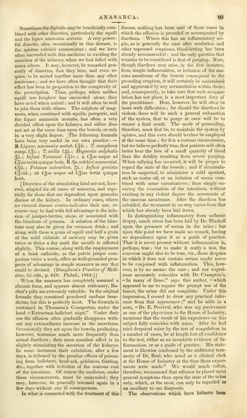 Sometimes the digitalis may be beneficially com- bined with other diuretics, particularly the squill and the liquor ammonife acetatis. A very power- ful diuretic, also, occasionally in this disease, is the spiritus colchici ammoniatus ; and we have often succeeded with this medicine in exciting the secretion of the kidneys, when we had failed with many others. It may, however, be remarked gen- erally of diuretics, that they bear, and even re- quire, to be united together more than any other medicines ; and we have often thought that their effect has been in proportion to the complexity of the prescription. Thus, perhaps, when neither squill nor foxglove has succeeded alone, they have acted when united ; and it will often be well to join them with others. The sulphate of mag- nesia, when combined with squills, paregoric, and the liquor ammoniae acetatis, has often a very decided effect upon the kidneys, and either does not act at the same time upon the bowels, or only in a very slight degree. The following formulae have been very useful in our own practice : — R Liquor, amvionise acefat. f5ii-; T. camphorx comp. i.^l.; T. scillae f.^i.; Magnesim sulphatis gi.; Infusi Taraxaci f-5iv.; a. f.^^ss usque ad f.^iss tertia. qua,que hora. R -S^. colchici amrnoniat. f.^ii.; Potassx suhcarhon, ^i.; Infusi genislse f.^viii.; ab f.^ss usque ad f,5iss tertia, quaque hord.. [Diuretics of the stimulating kind are not, how- ever, adapted for all cases of anasarca, and espe- cially for those that are dependent upon granular disease of the kidney. In ordinary cases, where no visceral disease contra-indicates their use, re- course may be had with full advantage to the infu- sion of juniper-berries, alone, or associated with the bitartrate of potassa. A solution of the bitar- trate may also be given for common drink ; and along with these a grain of squill and half a grain of the mild chloride of mercury may be given twice or thrice a day until the mouth is affected slightly. This course, along with the employment of a brisk cathartic, as the pulvis jalaps com- positus twice a week, offers as well-grounded pros- pects of advantage in simple anasarca as any that could be devised. (Dunglison's Practice of Medi- cine, 2d edit., p. 649. Philad., 1844.)] When the anasarca has completely assumed a chronic form, and appears almost stationary, Ba- cher's pills are extremely valuable. In the original formula they contained powdered carduus bene- dictus, but this is perfectly inert. The formula is contained in Thomson's Conspectus, under the head  Extractum hellebori nigri. Under their use the effusion often gradually disappears with- out any extraordinary increase in the secretions. Occasionally they act upon the bowels, producing, however, tenesmus much more frequently than actual diarrhcea; their more manifest effect is in slightly stimulating the secretion of the kidneys. In some instances their exhibition, after a few days, is followed by the peculiar effects of poison- ing from hellebore, head-ach, giddiness, fainting, &c., together with irritation of the mucous coat of the intestines. Of course the medicine, under these circumstances, must be suspended; they may, however, be generally resumed again in a few days without any ill consequences. In what is connected with the treatment of this disease, nothing has been said of those cases in which the effusion is preceded or accompanied by diarrhoea. Where this has an inflammatory ori- gin, as is generally the case after scarlatina and other repressed eruptions, blood-letting has been already recommended ; and the only question that remains to be considered is that of purging. Now, though diarrhoea may arise, in the first instance, from simple inflammation, or irritation of the mu- cous membrane of the bowels consequent to the preceding eruption, it will certainly be maintained and aggravated by any accumulation within them; and, consequently, to take care that such accumu- lation has not place, is a most important duty of the practitioner. Here, however, he will often be beset with difliculties ; for should the diarrhoea be violent, there will be such a general exhaustion of the system, that to purge at once will be to ensure a fatal result. The mode of proceeding, therefore, must first be, to maintain the system by opiates, and this even should leeches be employed at the same time ; for it is a curious circumstance, but we believe perfectly true, that patients will often better bear the loss of a small quantity of blood than the debility resulting from severe purging. When rallying has occurred, it will be proper to regard the state of the bowels ; and if accumula- tion be suspected, to administer a mild aperient, such as castor oil, or an infusion of senna com- bined with some carminatives ; thus simply en- suring the evacuation of the intestines, without exciting in any violent degree the secernents of the mucous membrane. After the diarrhoea has subsided, the treatment in no way varies from that which has already been laid down. In distinguishing inflammatory from asthenic dropsy, much stress has been laid by Dr. Blackall upon the presence of serum in the urine ; but upon this point we have made no remark, having no dependence upon it as a guide of practice. That it is never present without inflammation is, perhaps, true ; but to make it really a test, the converse ought also to be true, viz., those dropsies in which it does not contain serum ought never to be conjoined with inflammation. This, how- ever, is by no means the case ; and our experi- ence accurately coincides with Dr. Crampton's.  In many of those, says this author,  which appeared to me to require the prompt use of the lancet, the urine did not coagulate. Under this impression, I ceased to draw any practical infer- ence from that appearance ; and he adds in a note,  Dr. E. Percivai, who was my predecessor as one of the physicians to the House of Industry, mentions that the result of his experience on this subject fully coincides with mine. After he had tried dropsical urine by the test of coagulation in a number of cases, he at length lost all confidence in the test, either as an invariable evidence of in- flammation, or as a guide of practice. His state- ment is likewise confirmed by the additional testi- mony of Dr. Reid, who acted as a clinical clerk at the House of Industry at the time those experi- ments were made. We would much rather, therefore, recommend that reliance be placed upoa general symptoms than upon the state of the unne only, which, at the most, can only be regarded aa an auxiliary to our diagnosis. The observations which have hitherto been