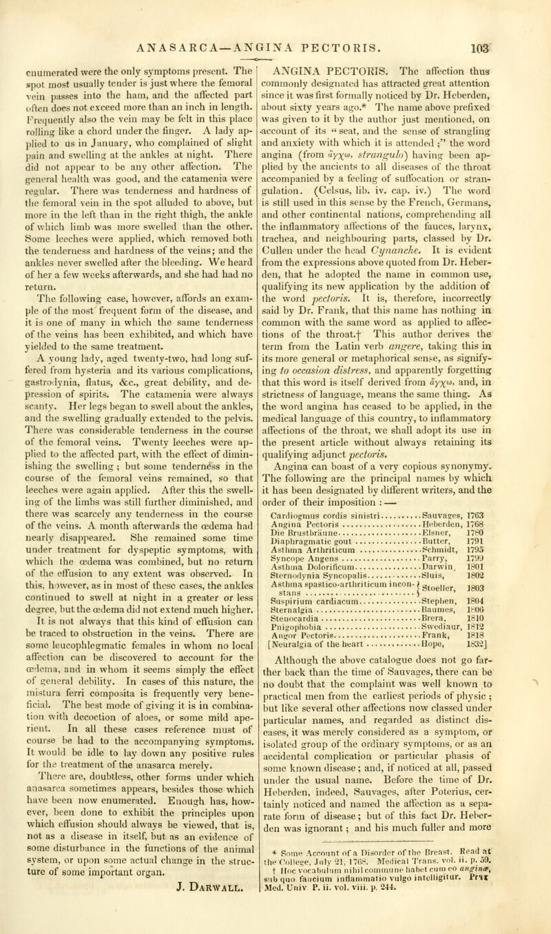 enumerated were the only symptoms present. The spot most usually tender is just where the femoral vein passes into the ham, and the affected part often does not exceed more than an inch in length. Frequently also the vein may be felt in this place rolling like a chord under the finger. A lady ap- plied to us in January, who complained of slight jiain and swelling at the ankles at night. There did not appear to be any other affection. The general health was good, and the catamenia were regular. There was tenderness and hardness of the femoral vein in the spot alluded to above, but more in the left than in the right thigh, the ankle of which limb was more swelled than the other. Some leeches were applied, which removed both the tenderness and hardness of the veins; and the ankles never swelled after the bleeding. We heard of her a few weeks afterwards, and she had had no return. The following case, however, affords an exam- ple of the most frequent form of the disease, and it is one of many in which the same tenderness of the veins has been exhibited, and which have yielded to the same treatment. A young lady, aged twenty-two, had long suf- fered from hysteria and its various complications, gastroilynia, flatus, &c., great debility, and de- pression of spirits. The catamenia were always scanty. Her legs began to swell about the ankles, and the swelling gradually extended to the pelvis. There was considerable tenderness in the course of the femoral veins. Twenty leeches were ap- plied to the affected part, with the effect of dimin- ishing the swelling ; but some tenderness in the course of the femoral veins remained, so that leeches were again applied. After this the swell- ing of the limbs was still further diminished, and there was scarcely any tenderness in the course of the veins. A month afterwards the oedema had nearly disappeared. She remained some time under treatment for dyspeptic symptoms, with which (he oedema was combined, but no return of the effusion to any extent was observed. In this, however, as in most of these cases, the ankles continued to swell at night in a greater or less degree, but the oedema did not extend much higher. It is not always that this kind of effusion can be traced to obstruction in the veins. There are some leucophlegmatic females in whom no local affection can be discovered to account for the ffidema, and in whom it seems simply the effect of general debility. In cases of this nature, the mistura ferri composita is frequently very bene- ficial. The best mode of giving it is in combina- tion with decoction of aloes, or some mild ape- rient. In all these cases reference must of course be had to the accompanying symptoms. It would be idle to lay down any positive rules for the treatment of the anasarca merely. There are, doubtless, other forms under which anasarca sometimes appears, besides those which have been now enumerated. Enough has, how- ever, been done to exhibit the principles upon which effusion should always be viewed, that is, not as a disease in itself, but as an evidence of some disturbance in the functions of the animal system, or upon some actual change in the struc- ture of some important organ. J. Darwall. ANGINA PECTORIS. The affection thus commonly designated has attracted great attention since it was first formally noticed by Dr. Heberden, about sixty years ago.* The name above prefixed was given to it by the author just mentioned, on ■account of its  seat, and the sense of strangling and anxiety with which it is attended ; the word angina (from '^yx^' strangulo) having been ap- plied by the ancients to all diseases of the throat accompanied by a feeling of sutfocation or stran- gulation. (Celsus, lib. iv. cap. iv.) The word is still used in this sense by the French, Germans, and other continental nations, comprehending all the inflammatory affections of the fauces, larynx, trachea, and neighbouring parts, classed by Dr. Cullen under the head Cynanche, It is evident from the expressions above quoted from Dr. Heber- den, that he adopted the name in common use, qualifying its new application by the addition of the word pectoris. It is, therefore, incorrectly said by Dr. Frank, that this name has nothing ia common with the same word as applied to affec- tions of the throat.-j- This author derives the term from the Latin verb angere, taking this in its more general or metaphorical sense, as signify- ing to occasion distress, and apparently forgetting that this word is itself derived from ayxf^t and, in strictness of language, means the same thing. As the word angina has ceased to be applied, in the medical language of this country, to inflammatory affections of the throat, we shall adopt its use in the present article without always retaining its qualifying adjunct pectoris. Angina can boast of a very copious synonymy. The following are the principal names by which it has been designated by different writers, and the order of their imposition : — Cardiogmus cordis sinistri Sauva^es, 1763 Angina Pectoris Heberden, 17C8 Die Bnistbriiune Eisner, 1780 Diaphragmatic gout Butter, 1791 Asthma Arlliriticum Schmidt, 1795 Syncope Angens Parry, 1799 Asthma Dolorificum Darwin, 1801 Sternodynia Syncopalis Sluis, 1802 Asthma spastico-arthriticum incon-) g.Qgiig, ign-j stans ) • Suspirium cardiacum Stephen, 1804 Sternalgia Baumes, lt^06 Stenocardia Brera, 1810 Pnigophobia Swediaur, 1812 Angor Pectoris Frank, 1818 [Neuralgia of the heart Hope, 183:2J Although the above catalogue does not go far- ther back than the time of Sauvages, there can be no doubt that the complaint was well known to practical men from the earliest periods of physic ; but like several other affections now classed under particular names, and regarded as distinct dis- eases, it was merely considered as a symptom, or isolated group of the ordinary symptoms, or as an accidental complication or particular phasis of some known disease ; and, if noticed at all, passed under the usual name. Before the time of Dr. Heberden, indeed, Sauvages, after Poterius, cer- tainly noticed and named the affection as a sepa- rate form of disease; but of this fact Dr. Heber- den was ignorant; and his much fuller and more * Some Account of a Disorder of the Breast. Read ac the Odllege, Jnlv 21, 17(58. Meilicnl Trans, vol. ii. p. 59. t doc vocahuiiim nihil eominiine hahetcnnieo angina, s!ib quo faiicium intlanimatio vulgo intclligitur. Pr^i Med. Univ P. ii. vol. viii. p. 244.