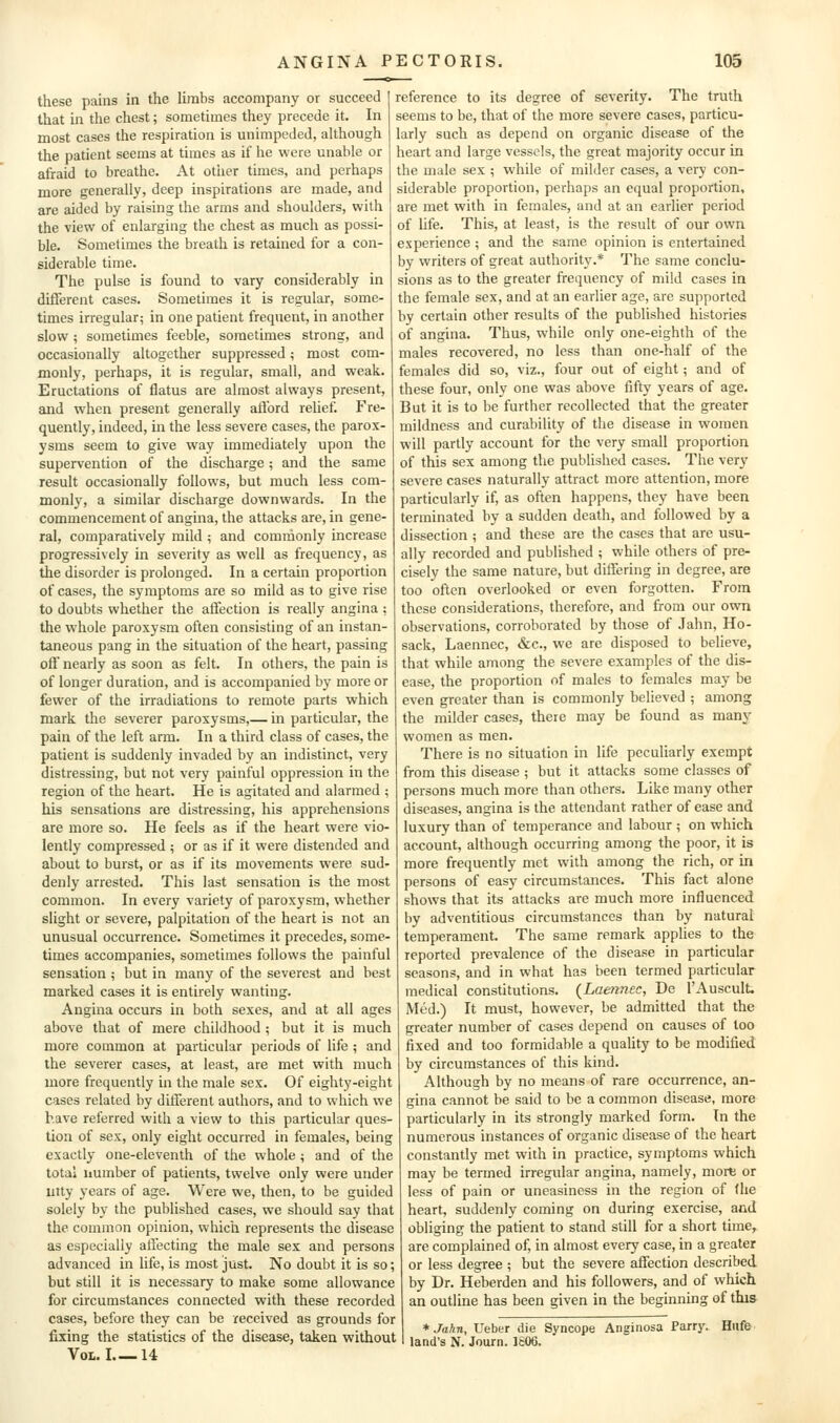 these pains in the limbs accompany or succeed that in the chest; sometimes they precede it. In most cases the respiration is unimpeded, although the patient seems at times as it he were unable or afraid to breathe. At other times, and perhaps more generally, deep inspirations are made, and are aided by raising the arms and shoulders, with the view of enlarging the chest as much as possi- ble. Sometimes the breath is retained for a con- siderable time. The pulse is found to vary considerably in different cases. Sometimes it is regular, some- times irregular; in one patient frequent, in another slow ; sometimes feeble, sometimes strong, and occasionally altogether suppressed; most com- monly, perhaps, it is regular, small, and weak. Eructations of flatus are almost always present, and when present generally afford relief. Fre- quently, indeed, in the less severe cases, the parox- ysms seem to give way immediately upon the supervention of the discharge; and the same result occasionally follows, but much less com- monly, a similar discharge downwards. In the commencement of angina, the attacks are, in gene- ral, comparatively mild ; and commonly increase progressively in severity as well as frequency, as the disorder is prolonged. In a certain proportion of cases, the symptoms are so mild as to give rise to doubts whether the affection is really angina : the whole paroxysm often consisting of an instan- taneous pang in the situation of the heart, passing off nearly as soon as felt. In others, the pain is of longer duration, and is accompanied by more or fewer of the irradiations to remote parts which mark the severer paroxysms,— in particular, the pain of the left arm. In a third class of cases, the patient is suddenly invaded by an indistinct, very distressing, but not very painful oppression in the region of the heart. He is agitated and alarmed ; Ills sensations are distressing, his apprehensions are more so. He feels as if the heart were vio- lently compressed; or as if it were distended and about to burst, or as if its movements were sud- denly arrested. This last sensation is the most common. In every variety of paroxysm, whether slight or severe, palpitation of the heart is not an unusual occurrence. Sometimes it precedes, some- times accompanies, sometimes follows the painful sensation ; but in many of the severest and best marked cases it is entirely wanting. Angina occurs in both sexes, and at all ages above that of mere childhood ; but it is much more common at particular periods of life ; and the severer cases, at least, are met with much more frequently in the male sex. Of eighty-eight cases related by different authors, and to which we have referred with a view to this particular ques- tion of sex, only eight occurred in females, being exactly one-eleventh of the whole ; and of the total number of patients, twelve only were under utty years of age. Were we, then, to be guided solely by the published cases, we should say that the common opinion, whicii represents the disease as especially affecting the male sex and persons advanced in hfe, is most just. No doubt it is so; but still it is necessary to make some allowance for circumstances connected with these recorded cases, before they can be received as grounds for fixing the statistics of the disease, taken without Vol. I 14 reference to its degree of severity. The truth seems to be, that of the more severe cases, particu- larly such as depend on organic disease of the heart and large vessels, the great majority occur in the male sex ; while of milder cases, a very con- siderable proportion, perhaps an equal proportion, are met with in females, and at an earlier period of life. This, at least, is the result of our own experience ; and the same opinion is entertained by writers of great authority.* The same conclu- sions as to the greater frequency of mild cases in the female sex, and at an earlier age, are supported by certain other results of the published histories of angina. Thus, while only one-eighth of the males recovered, no less than one-half of the females did so, viz., four out of eight; and of these four, only one was above fifty years of age. But it is to be further recollected that the greater mildness and curability of the disease in women will partly account for the very small proportion of this sex among the published cases. The very severe cases naturally attract more attention, more particularly if, as often happens, they have been terminated by a sudden death, and followed by a dissection ; and these are the cases that are usu- ally recorded and published ; while others of pre- cisely the same nature, but differing in degree, are too often overlooked or even forgotten. From these considerations, therefore, and from our own observations, corroborated by those of Jahn, Ho- sack, Laennec, &c., we are disposed to believe, that while among the severe examples of the dis- ease, the proportion of males to females may be even greater than is commonly believed ; among the milder cases, there may be found as many women as men. There is no situation in life peculiarly exempt from this disease ; but it attacks some classes of persons much more than others. Like many other diseases, angina is the attendant rather of ease and luxury than of temperance and labour ; on which account, although occurring among the poor, it is more frequently met with among the rich, or in persons of easy circumstances. This fact alone shows that its attacks are much more influenced by adventitious circumstances than by natural temperament. The same remark applies to the reported prevalence of the disease in particular seasons, and in what has been termed particular medical constitutions. {Laennec, De I'Auscult. Med.) It must, however, be admitted that the greater number of cases depend on causes of loo fixed and too formidable a quality to be modified by circumstances of this kind. Although by no means of rare occurrence, an- gina cannot be said to be a common disease, more particularly in its strongly marked form. In the numerous instances of organic disease of the heart constantly met with in practice, symptoms which may be termed irregular angina, namely, mort or less of pain or uneasiness in the region of (he heart, suddenly coming on during exercise, and obliging the patient to stand still for a short time, are complained of, in almost every case, in a greater or less degree ; but the severe affection described by Dr. Heberden and his followers, and of which an outline has been given in the beginning of this * Jahn, Ueber die Syncope Anginosa Parry. Hilfe land's N. Journ. 1606.