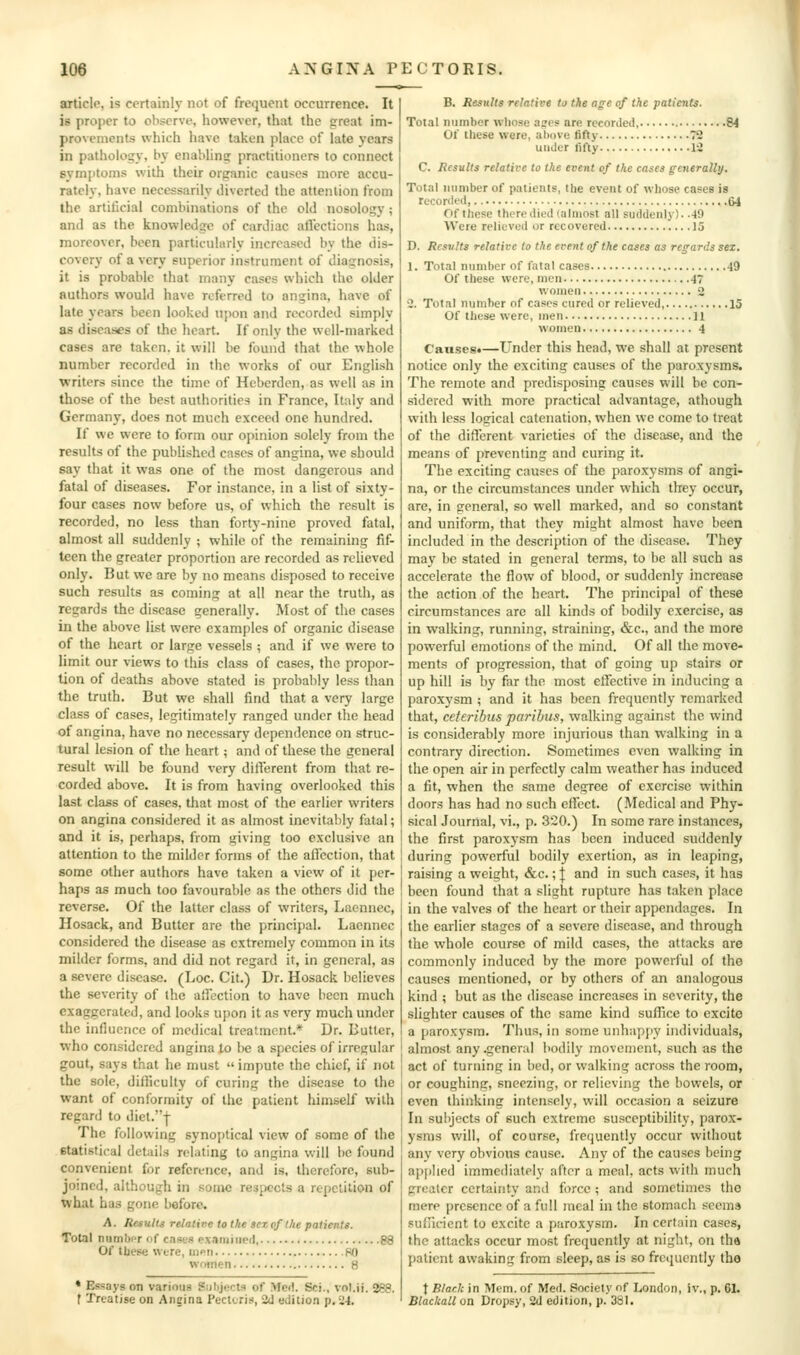 article, is certainly not of frequent occurrence. It is proper to observe, however, that the great im- provements which have taken place of late years in pathology, by enabling practitioners to connect symptoms with their organic causes more accu- rately, have necessarily diverted the attenlion from the artificial combinations of the old nosology ; and as the knowledge of cardiac allcctions has, moreover, been partieularly increased by the dis- covery of a very superior instrument of diagnosis, it is probable that many cases which the older authors would have referred to angina, have of late years been looked upon and recorded simply as diseases of the heart. If only the well-marked cases are taken, it will be found that the whole number recorded in the works of our English writers since the time of Hcberden, as well as in those of the best authorities in France, Italy and Germany, does not much exceed one hundred. If we were to form our opinion solely from the results of the published cases of angina, we should say that it was one of the most dangerous and fatal of diseases. For instance, in a list of sixty- four cases now before us, of which the result is recorded, no less than forty-nine proved fatal, almost all suddenly ; while of the remaining fif- teen the greater proportion are recorded as relieved only. But we are by no means disposed to receive such results as coming at all near the truth, as regards the disease generally. Most of the cases in the above list were examples of organic disease of the heart or large vessels; and if we were to limit our views to this class of cases, the propor- tion of deaths above stated is probably less than the truth. But we shall find that a very large class of cases, legitimately ranged under the head of angina, have no necessary dependence on struc- tural lesion of the heart ; and of these the general result will be found very different from that re- corded above. It is from having overlooked this last class of cases, that most of the earlier writers on angina considered it as almost inevitably fatal; and it is, perhaps, from giving too exclusive an attention to the milder forms of the affection, that some other authors have taken a view of it per- haps as much too favourable as the others did the reverse. Of the latter class of writers, Lacnnec, Hosack, and Butter are the principal. Laennec considered the disease as extremely common in its milder forms, and did not regard it, in general, as a severe disease. (Loc. Cit.) Dr. Hosack believes the severity of the affection to have been much exaggerated, and looks upon it as very much under the influence of medical treatment.* Dr. Butter, who considered angina to be a species of irregular gout, says that he must  impute the chief, if not the sole, difficulty of curing the disease to the want of conformity of the patient himself with regard to diet.-}- The following synoptical view of some of the statistical details relating to angina will be found convenient for reference, and is, therefore, sub- joined, although in some respects a repetition of what has gone before. A. Results relatire to the >cz of the patients. Total niimlK-r nf cases r>x,iruined 88 Of tUese wure, iiiPii 80 women 8 ♦ Essays on various Siibjocts of Med. Sci., vol.ij. 288. f Treatise on Angina Pecttris, 2d edition p. 24. B. Results relative to the age of the patients. Total number whose apes are recorded, 84 Of these were, atiove fifty 72 under fifty 12 C. Results relative to the event of the cases generally. Total number of patients, the event of whose cases is recorded 64 Of these there died (almost all suddenly). .49 Were relieved or recovered 15 D. Results relative to the event of the cases as regards sex. 1. Total number of fatal cases 49 Of these were, men 47 women 2 2. Total number of cases cured or relieved, 15 Of these were, men ] i women 4 Cansest—Under this head, we shall at present notice only the exciting causes of the paroxysms. The remote and predisposing causes will be con- sidered with more practical advantage, athough with less logical catenation, when we come to treat of the different varieties of the disease, and the means of preventing and curing it. The exciting causes of the paroxysms of angi- na, or the circumstances under which they occur, are, in general, so well marked, and so con.stant and uniform, that they might almo.st have been included in the description of the disease. They may bo stated in general terms, to be all such as accelerate the flow of blood, or suddenly increase the action of the heart. The principal of these circumstances arc all kinds of bodily exercise, as in walking, running, straining, &c., and the more powerful emotions of the mind. Of all the move- ments of progression, that of going up stairs or up hill is by far the most effective in inducing a paroxysm ; and it has been frequently remarked that, ceteribus paribus, walking against the wind is considerably more injurious than walking in a contrary direction. Sometimes oven walking in the open air in perfectly calm weather has induced a fit, when the same degree of exercise within doors has had no such effect. (Medical and Phy- sical Journal, vi., p. 320.) In some rare instances, the first paroxysm has been induced suddenly during powerful bodily exertion, as in leaping, raising a weight, &c.; | and in such cases, it has been found that a slight rupture has taken place in the valves of the heart or their appendages. In the earlier stages of a severe disease, and through the whole course of mild cases, the attacks are commonly induced by the more powerful of the causes mentioned, or by others of an analogous kind ; but as the disease increases in severity, the slighter causes of the same kind suffice to excite a paroxysm. Thus, in some unhap[iy individuals, almost any .general bodily movement, such as the act of turning in bed, or walking across the room, or coughing, sneezing, or relieving the bowels, or even thinking intensely, will occasion a seizure In subjects of such extreme susceptibility, parox- ysms will, of course, frequently occur without any very obvious cause. Any of the causes being applied immediately after a meal, acts with much greater certainty and force ; and sometimes the mere presence of a full meal in the stomach seems sufficient to excite a paroxysm. In certain cases, the attacks occur most frequently at night, on tha patient awaking from sleep, as is so frctpiently the t Black in Mem. of Med. Society of London, iv., p. 61. Blackall on Dropsy, 2d edition, p. 331.