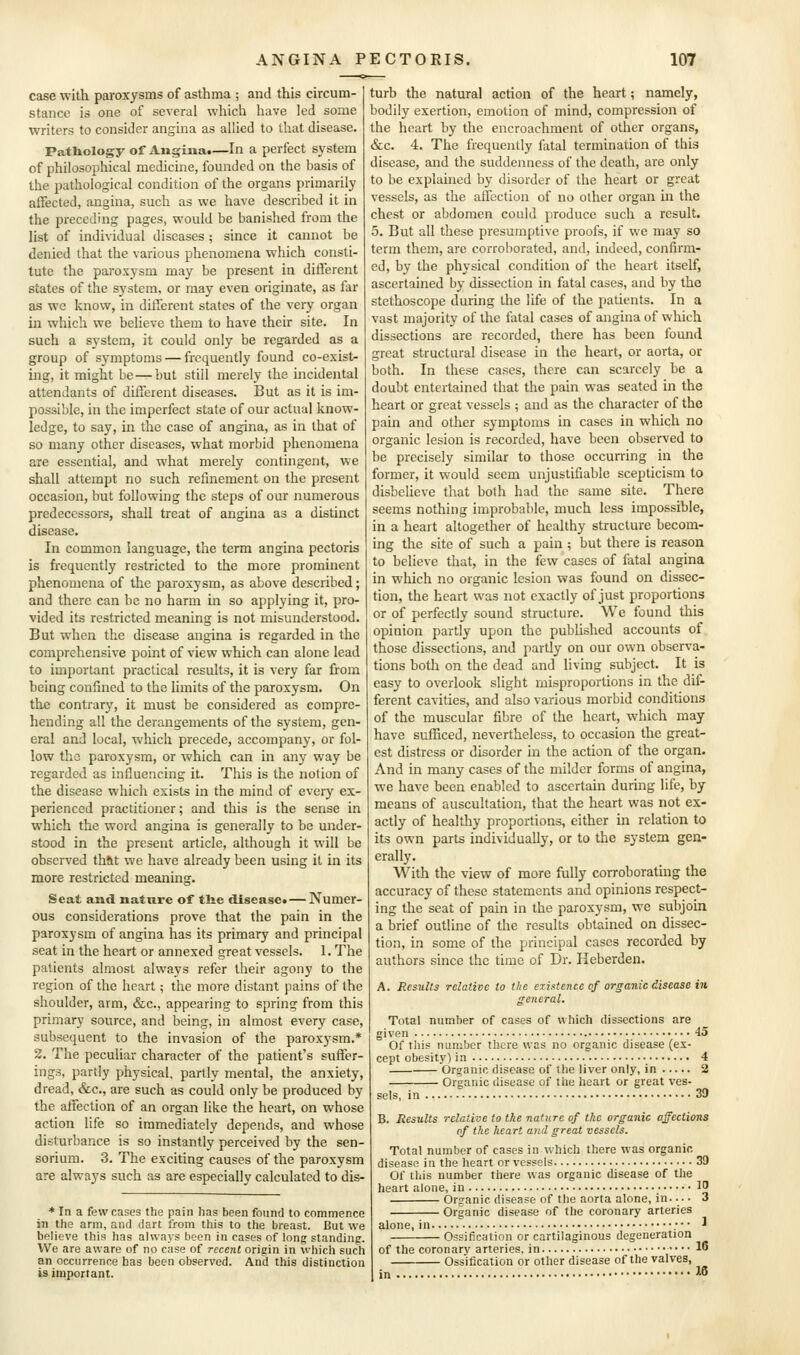 case with paroxysms of asthma ; and this circum- stance is one of several which have led some writers to consider angina as allied to that disease. Pathology of Angina.—In a perfect system of philosophical medicine, founded on the basis of the pathological condition of the organs primarily affected, angina, such as we have described it in the preceding pages, would be banished from the list of individual diseases ; since it cannot be denied that the various phenomena which consti- tute the paroxysm may be present in different states of the system, or may even originate, as far as we know, in different states of the very organ in which we believe them to have their site. In such a system, it could only be regarded as a group of symptoms — frequently found co-exist- ing, it might be — but still merely the incidental attendants of different diseases. But as it is im- possible, in the imperfect state of our actual know- ledge, to say, in the case of angina, as in that of so many other diseases, what morbid phenomena are essential, and what merely contingent, we shall attempt no such refinement on the present occasion, but following the steps of our numerous predecessors, shall treat of angina as a distinct disease. In common language, the term angina pectoris is frequently restricted to the more prominent phenomena of the paroxysm, as above described; and there can be no harm in so applying it, pro- vided its restricted meaning is not misunderstood. But when the disease angina is regarded in the comprehensive point of view which can alone lead to important practical results, it is very far from being confined to the limits of the paroxysm. On the contrary, it must be considered as compre- hending all the derangements of the system, gen- eral and local, which precede, accompany, or fol- low the paroxysm, or which can in any way be regarded as influencing it. This is the notion of the disease which exists in the mind of every ex- perienced practitioner; and this is the sense in which the word angina is generally to be under- stood in the present article, although it will be observed that we have already been using it in its more restricted meaning. Scat and nature of tlie disease^ — Numer- ous considerations prove that the pain in the paroxysm of angina has its primary and principal seat in the heart or annexed great vessels. 1. The patients almost always refer their agony to the region of the heart; the more distant pains of the shoulder, arm, &c., appearing to spring from this primary source, and being, in almost every case, subsequent to the invasion of the paroxysm.* 2. The peculiar character of the patient's suffer- ings, partly physical, partly mental, the anxiety, dread, &c., are such as could only be produced by the affection of an organ like the heart, on whose action life so immediately depends, and whose disturbance is so instantly perceived by the sen- sorium. 3. The exciting causes of the paroxysm are always such as are especially calculated to dis- turb the natural action of the heart; namely, bodily exertion, emotion of mind, compression of the heart by the encroachment of other organs, &c. 4. The frequently fatal termination of this disease, and the suddenness of the death, are only to be explained by disorder of the heart or great vessels, as the affection of no other organ m the chest or abdomen could produce such a result. 5. But all these presumptive proofs, if we may so term them, are corroborated, and, indeed, confirm- ed, by the physical condition of the heart itself, ascertained by dissection in fatal cases, and by the stethoscope during the life of the patients. In a vast majority of the fatal cases of angina of which dissections are recorded, there has been found great structural disease in the heart, or aorta, or both. In these cases, there can scarcely be a doubt entertained that the pain was seated in the heart or great vessels ; and as the character of the pain and other symptoms in cases in which no organic lesion is recorded, have been observed to be precisely similar to those occurring in the former, it would seem unjustifiable scepticism to disbelieve that both had the same site. There seems nothing improbable, much less impossible, in a heart altogether of healthy structure becom- ing the site of such a pain ; but there is reason to believe that, in the few cases of fatal angina in which no organic lesion was found on dissec- tion, the heart was not exactly of just proportions or of perfectly sound structure. We found this opinion partly upon the pubUshed accounts of those dissections, and partly on our own observa- tions both on the dead and living subject. It is easy to overlook slight misproportions in the dif- ferent cavities, and also various morbid conditions of the muscular fibre of the heart, which may have sufficed, nevertheless, to occasion the great- est distress or disorder in the action of the organ. And in many cases of the milder forms of angina, we have been enabled to ascertain during life, by means of auscultation, that the heart was not ex- actly of healthy proportions, either in relation to its own parts individually, or to the system gen- erally. With the view of more fully corroborating the accuracy of these statements and opinions respect- ing the seat of pain in the paroxysm, we subjoin a brief outline of the results obtained on dissec- tion, in some of the principal cases recorded by authors since the time of Dr. Heberden. A. Results relative to the existence of organic disease in ffeneral. Total number of cases of which dissections are 45 * In a few cases the pain has been found to commence in the arm, and dart from this to the breast. But vi'e believe this has always been in cases of long standing. We are aware of no case of recent origin in which such an occurrence has been observed. And this distinction is important. Of this number there was no organic disease (ex- cept obesity) in 4 Organic disease of the liver only, in 2 Organic disease of the heart or great ves- sels, in 39 B. Results relative to the nature of the organic affections of the heart and great vessels. Total number of cases in which there was organic disease in the heart or vessels 39 Of this number there was organic disease of the heart alone, in IJ Organic disease of the aorta alone, in 3 Organic disease of the coronary arteries alone, in ;• • ^ Ossification or cartilaginous degeneration of the coronary arteries, in •• •• lo Ossification or other disease of the valves, in 16