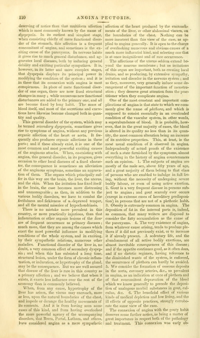 deserving of notice than tliat multiform aiiection which is most commonly known by the name of di^spepsia. In its earliest and simplest stage, when consisting chiclly of mere functional disor- der of the stomach, this affection is a frequent concomitant of angina, and sometimes is the ex- citing cause of the paroxysms. Iii nervous habits it gives rise to much general disturbance, and ag- gravates local diseases, both by inducing general debiUty and exciting particular sympathies. It is, however, in its latter and more, complex stages, that dyspepsia displays its principal power in modifying the condition of the system ; and it is in these that its connexion with angina is most conspicuous. In place of mere functional disor- der of one organ, there are now lixed structural changes in many j while numerous new functional disturbances are added to the primary one, and ail are become fixed by long habit. The mass of blood itself, and most of the secretions and excre- tions have likewise become changed both in quan- tity and quality. This general disorder of the system, which may be termed secondary dyspejmu, sometimes gives rise to symptoms of angina, without any previous organic aiiection of the heart or aorta. It fre- quently also produces organic affections in these parts; and if these already exist, it is one of the most common and most powerful exciting causes of the anginous attacks. When, co-existing with angina, this general disorder, in its progress, gives occasion to other local diseases of a fixed charac- ter, the consequence is sometimes an alleviation of the anginous symptoms, sometims an aggrava- tion of them. The organs which principally suf- fer in this way arc the brain, the liver, the uterus, and the skin. When the irritation has fixed itself in the brain, the case becomes more distressing and unmanageable; as then, in addition to the various bodily disorders, we have to combat the fretfulness and fickleness of a depraved temper, and all the mental miseries of hypochondriasis. There is no mistake more prevalent in this country, or more practically injurious, than that inflammation or other organic lesions of the liver are of frequent occurrence as primary diseases; much more, that they arc among the causes which exert the most powerful influence in modifying conditions of the whole system, and in exciting, by their sympathetic relations, numerous other maladies. Functional disorder of the liver is, no doubt, a very common effect of secondary dyspep- sia ; and when this has subsisted a long time, structural lesion, under the form of chronic inflam- mation, or induration, or hypertrophy of the gland, may be the consequence. But we are well assured that disease of the liver is rare in this country as a primary affection ; and we believe that when it exists, it exerts less influence over the rest of the tconomy than is commonly believed. When, from any cause, hypertrophy of the liver has arisen, the viscus may encroach, more or less, upon the natural boundaries of the chest, and impede or derange the healthy movements of its contents. And it is from having seen some cases of this kind, and from having overlooked the more powerful agency of the accompanying disorders, that Brcra, Portal, Latham, and others, I>ave considered angina as a mere sympathetic aiiection of the heart produced by the encroach- ments of the liver, or other abdominal viscera, on the boundaries of the chest. Nothing can be more incorrect than this view of the case, as ap- plied to angina generally. It is open to the charge of overlooking numerous and obvious causes of a much more influential kind, and selecting one that is at once insignificant and of rare occurrence. The allections of the uterus seldom extend be- yond the mucous membrane ; but as irritations of this organ arc important, both as creating local drains, and as producing, by extensive sympathj-, irritation and disorder in the nervous system ; and as they, moreover, very generally induce some de- rangement of the important function of menstru- ation ; they deserve great attention from the prac- titioner when they complicate angina. One of the most constant and important com- plications of angina is that state to which we com- monly give the name of plethora, and which is supposed to consist essentially in an overloaded condition of the vascular system, in other words, a superabundance of blood. It is probable, how- ever, that in the great majority of cases, the blood is altered in its quality no less than in its quan- tity, the most common alteration being an increase of its nutritive properties. This, at least, is the most usual condition of it observed in angina. Independently of actual proofs of the existence of such a state furnished by the symptoms, almost everything in the history of angina countenances such an opinion. 1. The subjects of angina are mostly of the male sex, above fifty years of age, and a great majority of them belong to that class of persons who are enabled to indulge in full liv- ing, without the necessity of undergoing severe bodily labour, or even of using active exertion. 2. Gout is a very frequent disease in persons sub- ject to angina; and gout scarcely ever occurs (except in extreme cases of hereditary predisposi- tion) in persons that are not of a plethoric habit. 3. Obesity is extremely common in angina. The deposition of fat in the internal parts is, indeed, so common, that many writers are disposed to consider the fatty accumulation as the cause of the paroxysms. 4. The very existence of angina, from whatever cause arising, tends to produce ple- thora if it did not previously exist, or to increase it if already present. A sedentary life, and the abandonment of all active bodily exertions, are almost inevitable consequences of this disease; and if the appetite continues good, as it often does, and if no dietetic regimen, having reference to the diminished wants of the system, is enforced, the occurrence of plethora can hardly be avoided. 5. We consider the formation of osseous deposits in the aorta, coronary arteries, &c., so prevalent in angina, as an indication at once of plethora and of that concomitant depravation of the blood which v;e know generally to precede the deposi- tion of analogous morbid substances in gout, cal- culus, &c. G. The beneficial effect of various kinds of medical de[)lelion and low living, and tho ill effects of opposite practices, strongly corrobo- rate the same view of the case. The connexion of angina with the gouty habit deserves some further notice, as being a matter of great imjiortance in respect both of the pathology and treatment. This connexion was early ob-