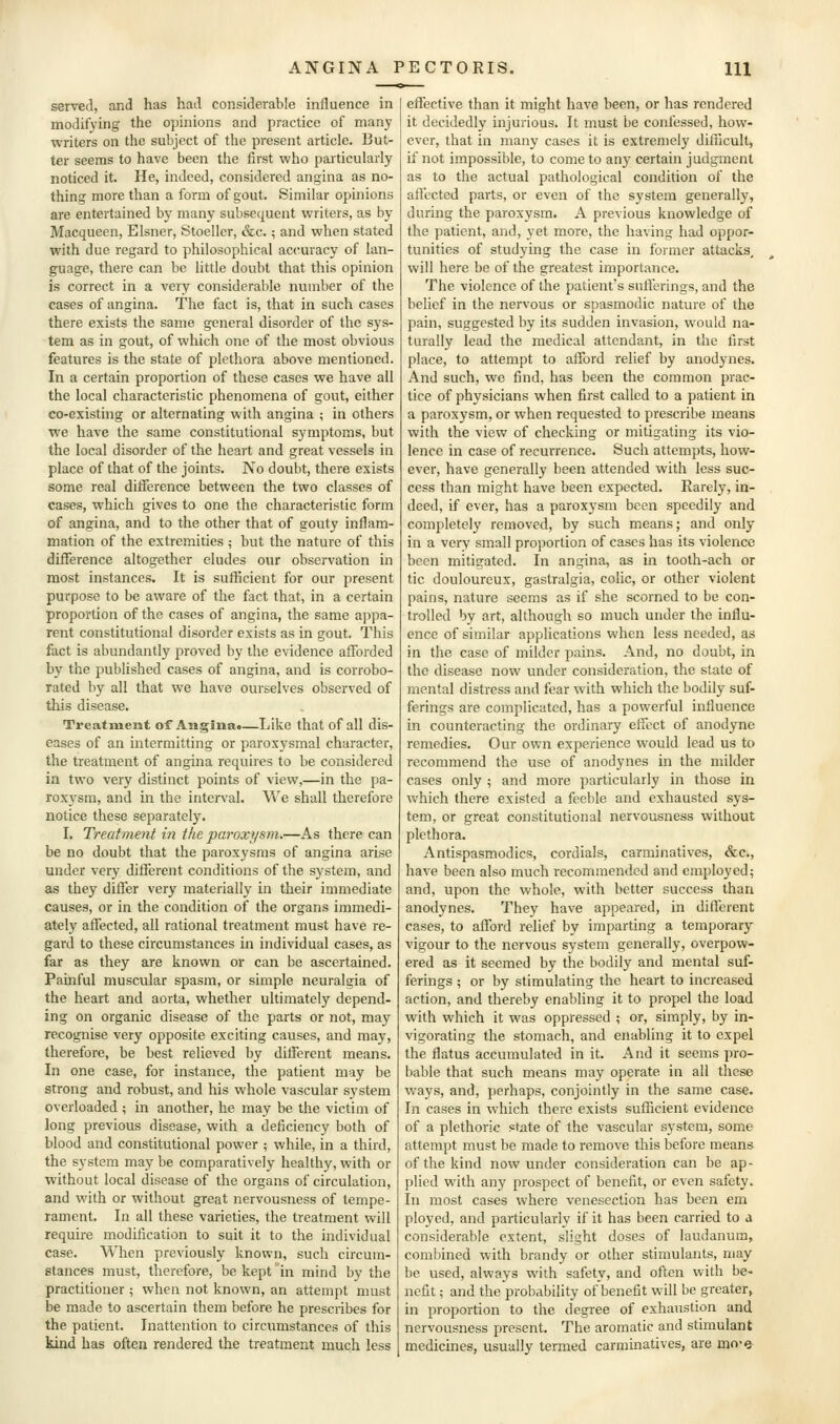 served, and has had considerable influence in modifying the opinions and practice of many writers on the subject of the present article. But- ter seems to have been the first who particularly noticed it. He, indeed, considered angina as no- thing more than a form of gout. Similar opinions are entertained by many subsequent writers, as by Macqueen, Eisner, Stoeller, &c.; and when stated with due regard to philosophical accuracy of lan- guage, there can be little doubt that this opinion is correct in a very considerable number of the cases of angina. The fact is, that in such cases there exists the same general disorder of the sys- tem as in gout, of which one of the most obvious features is the state of plethora above mentioned. In a certain proportion of these cases we have all the local characteristic phenomena of gout, either co-existing or alternating with angina ; in others we have the same constitutional symptoms, but the local disorder of the heart and great vessels in place of that of the joints. No doubt, there exists some real difference between the two classes of cases, which gives to one the characteristic form of angina, and to the other that of gouty inflam- mation of the extremities ; but the nature of this difference altogether eludes our observation in most instances. It is sufficient for our present purpose to be aware of the fact that, in a certain proportion of the cases of angina, the same appa- rent constitutional disorder exists as in gout. This fact is abundantly proved by the evidence afforded by the published cases of angina, and is corrobo- rated by all that we have ourselves observed of this disease. Treatnient of Angina*—Like that of all dis- eases of an intermitting or paroxysmal character, the treatment of angina requires to be considered in two very distinct points of view,—in the pa- roxysm, and in the interval. We shall therefore notice these separately. I. Treatment in the paroxysm.—As there can be no doubt that the paroxysms of angina arise under very different conditions of the system, and as they differ very materially in their immediate causes, or in the condition of the organs immedi- ately affected, all rational treatment must have re- gard to these circumstances in individual cases, as far as they are known or can be ascertained. Painful muscular spasm, or simple neuralgia of the heart and aorta, whether ultimately depend- ing on organic disease of the parts or not, may recognise very opposite exciting causes, and may, therefore, be best relieved by different means. In one case, for instance, the patient may be strong and robust, and his whole vascular system overloaded ; in another, he may be the victim of long previous disease, with a deficiency both of blood and constitutional power ; while, in a third, the system may be comparatively healthy, with or without local disease of the organs of circulation, and with or without great nervousness of tempe- rament. In all these varieties, the treatment will require modification to suit it to the individual case. When previously known, such circum- stances must, therefore, be kept 'in mind by the practitioner ; when not known, an attempt must be made to ascertain them before he prescribes for the patient. Inattention to circumstances of this kind has often rendered the treatment much less effective than it might have been, or has rendered it decidedly injurious. It must be confessed, how- ever, that in many cases it is extremely difficult, if not impossible, to come to any certain judgment as to the actual pathological condition of the affected parts, or even of the system generally, during the paroxysm. A previous knowledge of the patient, and, yet more, the having had oppor- tunities of studying the case in former attacks, will here be of the greatest importance. The violence of the patient's sufferings, and the belief in the nervous or spasmodic nature of the pain, suggested by its sudden invasion, would na- turally lead the medical attendant, in the first place, to attempt to afford relief by anodynes. And such, we find, has been the common prac- tice of physicians when first called to a patient in a paroxysm, or when requested to prescribe means with the view of checking or mitigating its vio- lence in case of recurrence. Such attempts, how- ever, have generally been attended with less suc- cess than might have been expected. Rarely, in- deed, if ever, has a paroxysm been speedily and completely removed, by such means; and only in a very small proportion of cases has its violence been mitigated. In angina, as in tooth-ach or tic douloureux, gastralgia, colic, or other violent pains, nature seems as if she scorned to be con- trolled by art, although so much under the influ- ence of similar applications when less needed, as in the case of milder pains. And, no doubt, in the disease now under consideration, the state of mental distress and fear with which the bodily suf- ferings are complicated, has a powerful influence in counteracting the ordinary effect of anodyne remedies. Our own experience would lead us to recommend the use of anodynes in the milder cases only ; and more particularly in those in which there existed a feeble and exhausted sys- tem, or great constitutional nervousness without plethora. Antispasmodics, cordials, carminatives, &c., have been also much recommended and employed; and, upon the whole, with better success than anodynes. They have appeared, in diflerent cases, to afford relief by imparting a temporary vigour to the nervous system generally, overpow- ered as it seemed by the bodily and mental suf- ferings ; or by stimulating the heart to increased action, and thereby enabling it to propel the load with which it was oppressed ; or, simply, by in- vigorating the stomach, and enabling it to expel the flatus accumulated in it. And it seems pro- bable that such means may operate in all these ways, and, perhaps, conjointly in the same case. In cases in which there exists sufficient evidence of a plethoric state of the vascular system, some attempt must be made to remove this before means of the kind now under consideration can be ap- plied with any prospect of benefit, or even safety. In most cases where venesection has been em ployed, and particularly if it has been carried to a considerable extent, slight doses of laudanum, combined with brandy or other stimulants, may be used, always with safety, and often with be- nefit ; and the probability of benefit will be greater, in proportion to the degree of exhaustion and nervousness present. The aromatic and stimulant medicines, usually termed carminatives, are mo<e