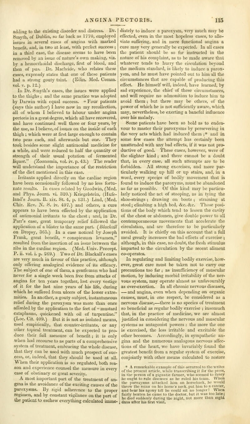 adding to the existing disorder and distress. Dr. Smyth, of Dublin, so far back as 1770, employed issues in several cases of angina with marked benefit, and, in two at least, with perfect success ; in a third case, the disease seems to have been removed by an issue of nature's own making, viz. by a hemorrhoidal discharge, first of blood, and then of pus. Dr. Macbride, who relates these cases, expressly states that one of these patients had a strong gouty taint. (Edm. Med. Comm. vol. V. p. 12.) In Dr. Smytli's cases, the issues were applied to the thighs ; and the same practice was adopted by Darwin with equal success.  Four patients (says this author) I have now in my recollection, all of whom I believed to labour under angina pectoris in a great degree, which all have recovered, and have continued well three or four years, by the use, as I beheve, of issues on the inside of each thigh ; which were at first large enough to contain two peas each, and afterwards but one. They took besides some sUght antimonial medicine for a while, and were reduced to half the quantity or strength of their usual potation of fermented liquor. (Zoonomia, vol. iv. p. 43.) The reader •will understand the importance of the restriction of the diet mentioned in this case. Irritants applied directly on the cardiac region have been occasionally followed by no less fortu- nate results. In cases related by Goodwin, (Med. and Phys. Journ. vi. 320.) Kriegelstein, (Hufe- land's Journ. B. xix. St. 4, p. 131.) Lind, (Med. Chir. Rev. N. S. iv. 497.) and others, a cure appears to have been effected by the application of antimonial irritants to the chest; and, in Dr. Parr's case, great temporary relief followed the application of a blister to the same part. {Blackall on Dropsy, 3C5.) In a case noticed by Joseph Frank, great benefit,  conspicuum levamen, resulted from the insertion of an issue between the ribs in the cardiac region. (Med. Univ. Praecept. P. ii. vol. i. p. 269.) Two of Dr. Blackall's cases are very much in favour of this practice, although only offering analogical evidence of its efficacy. The subject of one of them, a gentleman who had never for a single week been free from attacks of angina for ten years together, lost every vestige of it for the last nine years of his life, during which he suffered from ulcers of the lower extre- mities. In another, a gouty subject, instantaneous relief during the paroxysm was more than once afforded by the application to the feet of  mustard cataplasms, quickened with oil of turpentine. (Loc. Git. 409.) But it is not as isolated means, used empirically, that counter-irritants, or any other topical treatment, can be expected to pro- duce their full measure of benefit; it is only when had recourse to as parts of a comprehensive system of treatment, embracing the whole disease, that they can be used with much prospect of suc- cess, or, indeed, that they should be used at all. When their application is so regulated, both rea- son and experience counsel the measure in every case of obstinacy or great severity. A most important part of the treatment of an- gma is the avoidance of the exciting causes of the paroxysms. By rigid adherence to the proper regimen, and by constant vigilance on the part of the patient to eschew everything calculated imme- diately to induce a paroxysm, veiy much may be effected, even in the most hopeless cases, to alle- viate suffering, and in mere fimctional angina a cure may very generally be expected. In all cases the patient should be so far instructed in the nature of his complaint, as to be made aware that whatever tends to hurry the circulation beyond the medium standard, is likely to induce a parox- ysm, and he must have pointed out to him all the circumstances that are capable of producing this effect. He himself will, indeed, have learned, by sad experience, the chief of these circumstances, and will require no admonition to induce him to avoid them; but there may be others, of the power of which he is not sufficiently aware, which may, nevertheless, be exerting a baneful influence over his malady. Some patients have been so bold as to endea- vour to master their paroxysms by persevering in the very acts which had induced them ;* and in some few cases the attempt has certainly been unattended with any bad effects, if it was not pro- ductive of good. These cases, however, were of the slighter kind ; and there cannot be a doubt that, in every case, all such attempts are to be forbidden. AH strong exercises, and more par- ticularly walking up hill or up stairs, and, in a word, every species of bodily movement that is found to induce the paroxyms, must be abandoned as far as possible. Of this kind may be particu- larly noticed the act of stooping, as in tying the shoe-strings ; drawing on boots ; straining at s-tool; climbing a high bed, &c. &c. Those posi- tions of the body which tend to lessen the cavity of the chest or abdomen, give double power to all contemporaneous movements that accelerate the circulation, and are therefore to be particularly avoided. It is chiefly on this account that a full meal greatly increases the bad effects of exercise ; although, in this case, no doubt, the fresh stimulus imparted to the circulation by the recent aliment co-operates. In regulating and limiting bodily exercise, how- ever, great care must be taken not to carry our precautions too far; as insufficiency of muscular motion, by inducing morbid irritabihty of the ner- vous system, may operate almost as unfavourably as over-exertion. In all chronic nervous diseases, — and angina, even when depending on organic causes, must, in one respect, be considered as a nervous disease,—there is no species of treatment so beneficial as regular bodily exercise ; insomuch that, in the practice of medicine, we are almost justified in considering the nervous and muscular systems as antagonist powers : the more the one is exercised, the less irritable and excitable the other becomes. Accordingly, in sympathetic an- gina and the numerous analogous nei-vous affec- tions of the heart, we have invariably found the greatest benefit from a regular system of exercise, conjointly with other means calculated to restore * A remarkable example of this occurred to the writei of the present article, wliile transcribing it for the press, in the person of a gigantic farmer, who seemed to t'ancy he ought to rule diseases as he ruled his team. When the paroxj'sras attacked him on horseback, he would throw the reins on his horse's neck, put him to a canter, and bear his agony till he could sit no longer I When fairly beaten he came to the doctor, but it was too late; he died suddenly during the night, not more than eight days after his first visit.