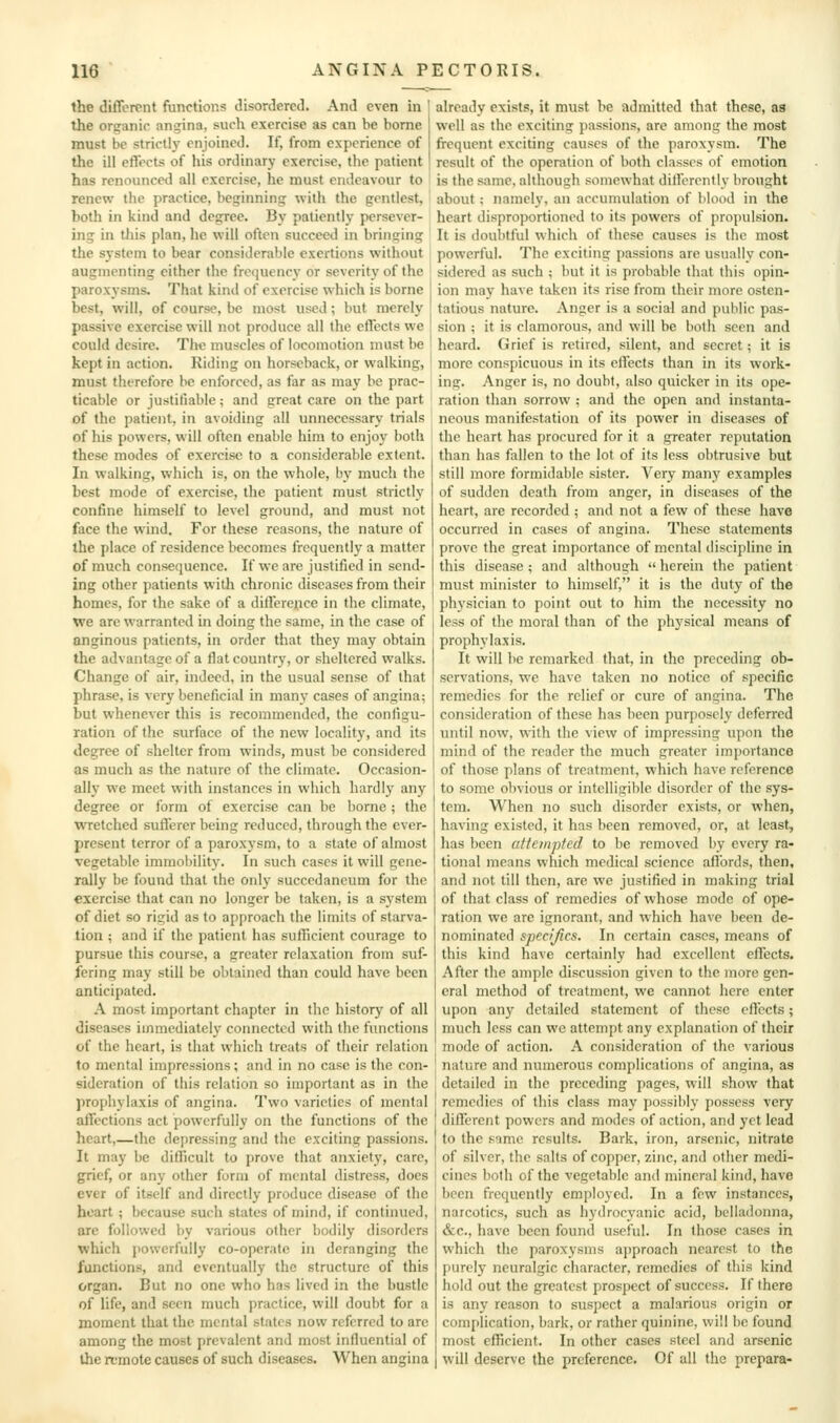 the different functions disordered. And even in the organic angina, such exercise as can be borne must be strictly enjoined. If, from experience of the ill effects of his ordinary exercise, the patient has renounced ail exercise, he must endeavour to renew the practice, beginning with the gentlest, both in kind and degree. By patiently persever- ing in tJiis plan, he will often succeed in bringing the system to bear considerable exertions without augmenting either the frequency or severity of the paroxysms. That kind of exercise which is borne best, will, of course, be most used; but merely passive exercise will not produce all the effects we could desire. The muscles of locomotion must be kept in action. Riding on horseback, or walking, ! must therefore be enforced, as far as may be prac- ticable or justifiable; and great care on the part of the patient, in avoiding all unnecessary trials of his powers, will often enable him to enjoy both these modes of exercise to a considerable extent. In walking, which is, on the whole, by much the best mode of exercise, the patient must strictly confine himself to level ground, and must not face the wind. For these reasons, the nature of the place of residence becomes frequently a matter of much consequence. If we are justified in send- ing other patients with chronic diseases from their homes, for the sake of a differej.ice in the climate, we are warranted in doing the same, in the case of anginous patients, in order that they may obtain the advantage of a flat country, or sheltered walks. Change of air, indeed, in the usual sense of that phrase, is very beneficial in many cases of angina; but whenever this is recommended, the configu- ration of the surface of the new locality, and its degree of shelter from winds, must be considered as much as the nature of the climate. Occasion- ally we meet with instances in which hardly any degree or form of exercise can be borne; the wretched sufferer being reduced, through the ever- present terror of a paroxysm, to a state of almost vegetable immobility. In such cases it will gene- rally be found that the only succedancum for the exercise that can no longer be taken, is a system of diet so rigid as to approach the limits of starva- tion ; and if the patient has sufficient courage to pursue this course, a greater relaxation from suf- fering may still be obtained than could have been anticipated. A most important chapter in tlic history of all diseases immediately connected with the functions of the heart, is that which treats of their relation to mental impressions ; and in no case is the con- sideration of this relation so important as in the prophylaxis of angina. Two varieties of mental affections act powerfully on the functions of the heart,—the depressing and the exciting passions. It may be difficult to prove that anxiety, care, grief, or any other form of mental distress, docs ever of itself and directly produce disease of the heart; because such states of mind, if continued, are followed by various other bodily disorders which powerfully co-operate in deranging the functions, and eventually the structure of this organ. But no one who has lived in the bustle of life, and seen much practice, will doubt for a moment that the mental states now referred to are among the most prevalent and most influential of the irmote causes of such diseases. When angina already exists, it must be admitted that these, as well as the exciting passions, are among the most frequent exciting causes of the paroxysm. The result of the operation of both classes of emotion is the same, although somewhat dilferently brought about; namely, an accumulation of blood in the heart disproportioned to its powers of propulsion. It is doul)tful which of these causes is the most powerful. The exciting passions are usually con- sidered as such ; but it is probable that this opin- ion may have taken its rise from their more osten- tatious nature. Anger is a social and public pas- sion ; it is clamorous, and will be both seen and heard. Grief is retired, silent, and secret; it is more conspicuous in its clfects than in its work- ing. Anger is, no doubt, also quicker in its ope- ration than sorrow ; and the open and instanta- neous manifestation of its power in diseases of the heart has procured for it a greater reputation than has fallen to the lot of its less obtrusive but still more formidable sister. Very many examples of sudden death from anger, in diseases of the heart, are recorded ; and not a few of these have occurred in cases of angina. These statements prove the great importance of mental discipline in this disease ; and although  herein the patient must minister to himself, it is the duty of the physician to point out to him the necessity no less of the moral than of the physical means of prophylaxis. It will be remarked that, in the preceding ob- servations, we have taken no notice of specific remedies for the relief or cure of angina. The consideration of these has been purposely deferred until now, with the view of impressing upon the mind of the reader the much greater importance of those plans of treatment, which have reference to some obvious or intelligible disorder of the sys- tem. When no such disorder exists, or when, having existed, it has been removed, or, at least, has been aHempted to be removed by every ra- tional means which medical science aflbrds, then, and not till then, are we justified in making trial of that class of remedies of whose mode of ope- ration we are ignorant, and which have been de- nominated specifics. In certain cases, means of this kind have certainly had excellent effects. After the ample discussion given to the more gen- eral method of treatment, we cannot here enter upon any detailed statement of these eflccts; much less can vi'e attempt any explanation of their mode of action. A consideration of the various nature and numerous complications of angina, as detailed in the preceding pages, will show that remedies of this class may possibly possess very different powers and modes of action, and yet lead to the sime results. Bark, iron, arsenic, nitrate of silver, the salts of copper, zinc, and other medi- cines both of the vegetable and mineral kind, have been frequently employed. In a few instances, narcotics, such as hydrocyanic acid, belladonna, &c., have been found useful. In those cases in which the paroxysms approach nearest to the purely neuralgic character, remedies of this kind hold out the greatest prospect of success. If there is any reason to suspect a malarious origin or complication, bark, or rather quinine, will be found most efhcient. In other cases steel and arsenic will deserve the preference. Of all the prepara-