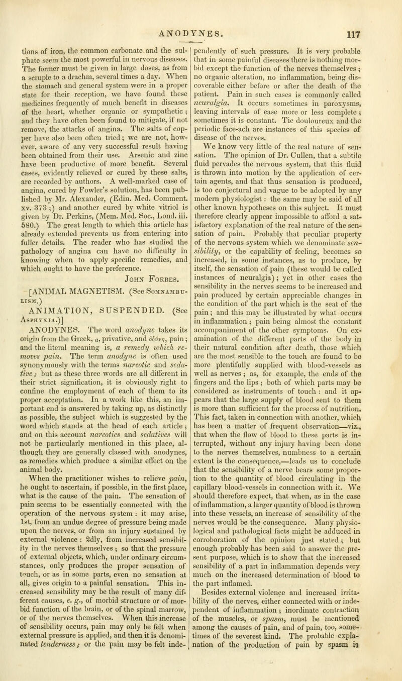 tions of iron, the common carbonate and the sul- phate seem the most powerful in nervous diseases. The former must be given in large doses, as from a scruple to a drachm, several times a day. When the stomach and general system were in a proper state for their reception, we have found these medicines frequently of much benefit in diseases of the heart, whether organic or sympathetic ; and they have often been found to mitigate, if not remove, the attacks of angina. The salts of cop- per have also been often tried; we are not, how- ever, aware of any very successful result having been obtained from their use. Arsenic and zinc have been productive of more benefit. Several cases, evidently relieved or cured by these salts, are recorded by authors. A well-marked case of angina, cured by Fowler's solution, has been pub- lished by Mr. Alexander, (Edin. Med. Comment. XV. 373 ;) and another cured by white vitriol is given by Dr. Perkins, (Mem. Med. Soc, Lond. iii. 580.) The great length to which this article has already extended prevents us from entering into fuller details. The reader who has studied the pathology of angina can have no difficulty in knowing when to apply specific remedies, and which ought to have the preference. John Forbes. [ANIMAL MAGNETISM. (See Somnambu- lism.) ANIMATION, SUSPENDED. (See Asphyxia.)] ANODYNES. The word anodyne takes its origin from the Greek, a, privative, and diivrj, pain; and the literal meaning is, a remedy ivkich re- moves pain. The term anodyne is often used synonymously with the terms narcotic and seda- tive ; but as these three words are all ditferent in their strict signification, it is obviously right to confine the employment of each of them to its proper acceptation. In a work like this, an im- portant end is answered by taking up, as distinctly as possible, the subject which is suggested by the word which stands at the head of each article; and on this account narcotics and sedatives will not be particularly mentioned in this place, al- though they are generally classed with anodynes, as remedies which produce a similar effect on the animal body. When the practitioner wishes to relieve pain, he ought to ascertain, if possible, in the first place, what is the cause of the pain. The sensation of pain seems to be essentially connected with the operation of the nervous system : it may arise, 1st, from an undue degree of pressure being made upon the nerves, or from an injury sustained by external violence : 2dly, from increased sensibil- ity in the nerves themselves ; so that the pressure of external objects, which, under ordinary circum- stances, only produces the proper sensation of tuch, or as in some parts, even no sensation at all, gives origin to a painful sensation. This in- creased sensibility may be the result of many dif- ferent causes, e. g., of morbid structure or of mor- bid function of the brain, or of the spinal marrow, or of the nerves themselves. When this increase of sensibility occurs, pain may only be felt when external pressure is applied, and then it is denomi- i nated tenderness; or the pain may be felt inde- ] pendently of such pressure. It is very probable that in some painful diseases there is nothing mor- bid except the function of the nerves themselves ; no organic alteration, no inflammation, being dis- coverable either before or after the death of the patient. Pain in such cases is commonly called neuralgia. It occurs sometimes in paroxysms, leaving intervals of ease more or less complete; sometimes it is constant. Tic douloureux and the periodic face-ach are instances of this species of disease of the nerves. We know very little of the real nature of sen- sation. The opinion of Dr. Cullen, that a subtile fluid pervades the nervous system, that this fluid is thrown into motion by the application of cer- tain agents, and that thus sensation is produced, is too conjectural and vague to be adopted by any modern physiologist: the same may be said of all other known hypotheses on this subject. It must therefore clearly appear impossible to afford a sat- isfactory explanation of the real nature of the sen- sation of pain. Probably that peculiar property of the nervous system which we denominate sen- sibility, or the capability of feeling, becomes so increased, in some instances, as to produce, by itself, the sensation of pain (these would be called instances of neuralgia) ; yet in other cases tho sensibility in the nerves seems to be increased and pain produced by certain appreciable changes in the condition of the part which is the seat of the pain; and this may be illustrated by what occurs in inflammation : pain being almost the constant accompaniment of the other symptoms. On ex- amination of the diflferent parts of the body in their natural condition after death, those which are the most sensible to the touch are found to bo more plentifully supplied with blood-vessels as well as nerves ; as, for example, the ends of the fingers and the lips ; both of which parts may be considered as instruments of touch : and it ap- pears that the large supply of blood sent to them is more than sufficient for the process of nutrition. This fact, taken in connection with another, which has been a matter of frequent observation—viz., that when the flow of blood to these parts is in- terrupted, without any injmj having been done to the nerves themselves, numbness to a certain extent is the consequence,—leads us to conclude that the sensibility of a nerve bears some propor- tion to the quantity of blood circulating in the capillary blood-vessels in connection with it. We should therefore expect, that when, as in the case of inflammation, a larger quantity of blood is thrown into these vessels, an increase of sensibility of the nerves would be the consequence. Many physio- logical and pathological facts might be adduced in corroboration of the opinion just stated; but enough probably has been said to answer the pre- sent purpose, which is to show that the increased sensibility of a part in inflammation depends very much on the increased determination of blood to the part inflamed. Besides external violence and increased irrita- bility of the nerves, either connected with or inde- pendent of inflammation ; inordinate contraction of the muscles, or spasm, must be mentioned among the causes of pain, and of pain, too, some- times of the severest kind. The probable expla- nation of the production of pain by spasm i?