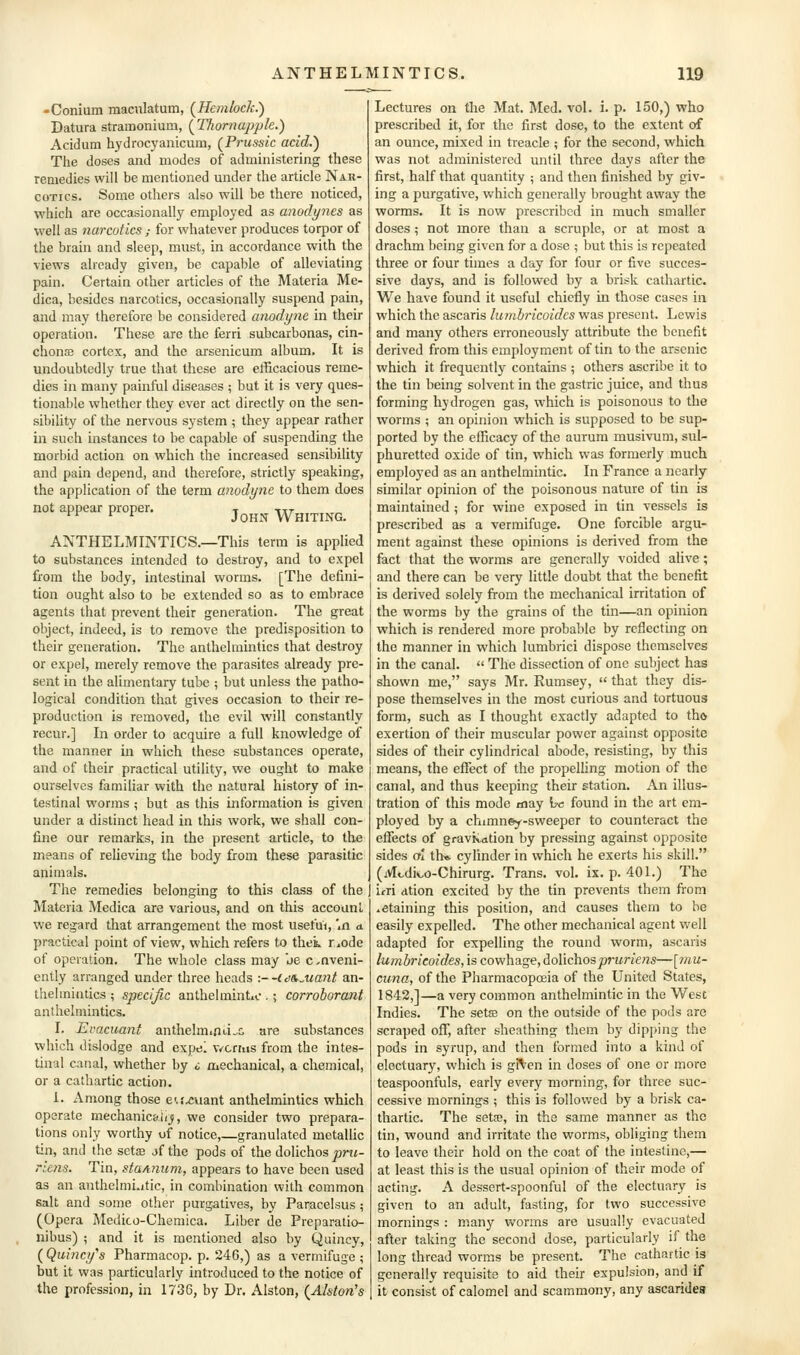 -Conium maculatum, (^Hemlock.') Datura stramonium, [Thornappk.) Acidum hydrocyanicum, (^Prussic acid.) The doses and modes of administering these remedies will be mentioned under the article Nak- coTics. Some others also will be there noticed, which are occasionally employed as anodynes as well as narcotics ; for whatever produces torpor of the brain and sleep, must, in accordance with the views already given, be capable of alleviating pain. Certain other articles of the Materia Me- dica, besides narcotics, occasionally suspend pain, and may therefore be considered anodyne in their operation. These are the ferri subcarbonas, cin- chona cortex, and the arsenicum album. It is undoubtedly true that these are efficacious reme- dies in many painful diseases ; but it is very ques- tionable whether they ever act directly on the sen- sibiUty of the nervous system ; they appear rather in such instances to be capable of suspending the morbid action on which the increased sensibility and pain depend, and therefore, strictly speaking, the application of the term anodyne to them does not appear proper. John Whiting. ANTHELMINTICS.—This term is applied to substances intended to destroy, and to expel from the body, intestinal worms. [The defini- tion ought also to be extended so as to embrace agents that prevent their generation. The great object, indeed, is to remove the predisposition to their generation. The anthelmintics that destroy or expel, merely remove the parasites already pre- sent in the alimentary tube ; but unless the patho- logical condition that gives occasion to their re- production is removed, the evil will constantly recur.] In order to acquire a full knowledge of the manner in which these substances operate, and of their practical utility, we ought to make ourselves familiar with the natural history of in- testinal worms ; but as this information is given under a distinct head in this work, we shall con- fine our remarks, in the present article, to the means of relieving the body from these parasitic animals. The remedies belonging to this class of the Materia Medica are various, and on this account we regard that arrangement the most usetui, '.a a. practical point of view, which refers to thek r»ode of operation. The whole class may be conveni- ently arranged under three heads ■.--idS.Mant an- thelmintics ; specific anthelmintic .; corroborant anthelmintics. I. Evacuant anthelmiOii^c are substances which dislodge and expel v/crrus from the intes- tinal canal, whether by o mechanical, a chemical, or a cathartic action. 1. Among those eu^uant anthelmintics which operate mechanic&li^, we consider two prepara- tions only worthy of notice,—granulated metallic tin, and the setee jf the pods of the dolichos prii- riens. Tin, staAiium, appears to have been used as an anthelmi.itic, in combination with common salt and some other purgatives, by Paracelsus ; (Opera Medico-Chemica. Liber de Preparatio- nibus) ; and it is mentioned also by Quincy, ( Quincy^s Pharmacop. p. 246,) as a vermifuge ; but it was particularly introduced to the notice of the profession, in 1736, by Dr. Alston, {Alston's Lectures on the Mat. Med. vol. i. p. 150,) who prescribed it, for the first dose, to the extent of an ounce, mixed in treacle ; for the second, which was not administered until three days after the first, half that quantity ; and then finished by giv- ing a purgative, which generally brought away the worms. It is now prescribed in much smaller doses ; not more than a scruple, or at most a drachm being given for a dose ; but this is repeated three or four times a day for four or five succes- sive days, and is followed by a brisk cathartic. We have found it useful chiefly in those cases in which the ascaris luinbricoidcs was present. Lewis and many others erroneously attribute the benefit derived from this employment of tin to the arsenic which it frequently contains ; others ascribe it to the tin being solvent in the gastric juice, and thus forming hydrogen gas, which is poisonous to the worms ; an opinion which is supposed to be sup- ported by the efficacy of the aurum musivum, sul- phuretted oxide of tin, which was formerly much employed as an anthelmintic. In France a nearly similar opinion of the poisonous nature of tin is maintained ; for v^ine exposed in tin vessels is prescribed as a vermifuge. One forcible argu- ment against these opinions is derived from the fact that the worms are generally voided alive; and there can be very little doubt that the benefit is derived solely from the mechanical irritation of the worms by the grains of the tin—an opinion which is rendered more probable by reflecting on the manner in which lumbrici dispose themselves in the canal.  The dissection of one subject has shown me, says Mr. Rumsey,  that they dis- pose themselves in the most curious and tortuous form, such as I thought exactly adapted to tho exertion of their muscular power against opposite sides of their cylindrical abode, resisting, by this means, the effect of the propelling motion of the canal, and thus keeping their station. An illus- tration of this mode may he found in the art em- ployed by a chimney-sweeper to counteract the efTects of gravitation by pressing against opposite sides ol th* cylinder in which he exerts his skill. (Mcdiv-o-Chirurg. Trans, vol. ix. p. 401.) The irri dtion excited by the tin prevents them from .etaining this position, and causes them to be easily expelled. The other mechanical agent well adapted for expelling the round worm, ascaris lumbrieoides, is cowhage, dolichos prurie?is—[?nu- cuna, of the Pharmacopoeia of the United States, 1842,]—a very common anthelmintic in the West Indies. The seta; on the outside of the pods are scraped off, after sheathing them by dipping the pods in syrup, and then formed into a kind of electuary, which is gi^fcn in doses of one or more teaspoonfuls, early every morning, for three suc- cessive mornings ; this is followed by a brisk ca- thartic. The setm, in the same manner as the tin, wound and irritate the worms, obliging them to leave their hold on the coat of the intestine,— at least this is the usual opinion of their mode of acting. A dessert-spoonful of the electuary is given to an adult, fasting, for two successive mornings : manj^ worms are usually evacuated after taking the second dose, particularly if the long thread worms be present. The cathartic is generally requisite to aid their expulsion, and if it consist of calomel and scammony, any ascaridea