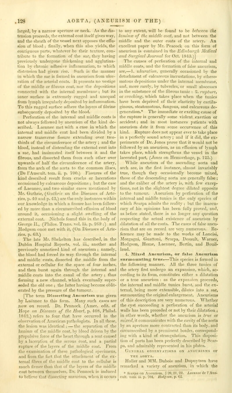 larged, by a narrow aperture or neck. As the ilis- tcnsion proceeds, the external coat itself gives way, and the sheath of the vessel next opposes the effu- sion of blood ; finally, when this also yields, the contiguous parts, whatever be their texture, con- tribute to tlie formation of the sac, they having previously undergone thickening and agglutina- tion by chronic adhesive inflammation, to which distension had given rise. 8uch is the manner in which the sac is formed in aneurism from ulce- ration of the arterial coats. It presents no vestige of the midiUe or fibrous coat, nor the depositions connected with the internal membrane ; but its inner surface is extremely rusrged and unequal from Ivmph irregularly deposited by inflammation. To this rugged surface adhere the layers of fibrine subsequently deposited by the blood. Perforation of the internal and middle coats is not always followed by aneurism of the kind de- scribed. I.acnnec met with a case in which the internal and middle coat had been divided by a narrow transverse fissure extending over two- thirds of the circumference of the artery ; and the blood, instead of distending the external coat into a sac, had insinuated itself between it and the fibrous, and dissected them from each other over upwards of half the circumference of the artery, from the arch of the aorta to the common iliacs, (De I'Auscult. tom. ii. p. 700.) Fissures of the kind described result from cracks or lacerations occasioned by calcareous depositions ; but the case of Laennec, and two similar cases mentioned by Mr. Guthrie, (^Guthrie on tlie Diseases of Arte- ries, p. 40 and p. 43,) are the only instances within our knowledge in which a fissure has been follow- ed by more than a circumscribed effusion of blood around it, occasioning a slight swelling of the external coat. Nichols found this in the body of George II., (Philos. Trans, vol. lii. p. 269 ;) and Hodgson once met with it, (On Diseases of Arte- ries, p. 63.) The late Mr. Shekelton has described, in the Dublin Hospital Reports, vol. iii., another and previously unnoticed kind of aneurism ; namely, the blood had forced its way through the internal and middle coats, dissected the middle from the external or cellular for the sjiace of four inches, and then burst again through the internal and middle coats into the canal of the artery ; thus forming a new channel, which eventually super- seded the old one ; the latter having become oblit- erated by the pressure of the tumour. [The term Dissecting Aneurism was given by Lafc'nnec to this form. Many such cases arc now on record. Dr. Pennock (Amer. edit, of Hope on Diseases of the Heart, p. 408, Philad. 1842,) refers to four that have occurred in the -observation of American pathologists. In all these, the lesion was identical ; — the separation of the iamin.-c of the middle coat, by blood driven by the propulsive force of the heart through a rent caused by a laceration of the serous coat, and a partial rupture of the layers of the middle coat. From the examination of these pathological specimens, and from the fact that the attachment of the ex- ternal fibres of the middle coat to the cellular is much firmer than that of the layers of the middle coat between themselves. Dr. Pennock is induced to believe that dissecting aneurism, when it occurs to any extent, will be found to be between the laminae of the middle coat, and not between the middle and the outer coats of the arter}'. An excellent paper by Mr. Peacock on this form of aneurism is contained in the Edinburgh Medical and Surgical Journal for Oct. 1843.)] The causes of perforation of the internal and middle coats, and the formation of false aneurism, are,—1. ulceration, generally occasioned by the detachment of calcareous incrustations, by athero- matous depositions under the internal membrane, and, more rarely, by tubercles, or small abscesses in the substance of the fibrous tunic : 2. rupture, or cracking, which takes place when the tunics have been deprived of their elasticity by cartila- ginous, steatomatous, fungous, and calcareous de- generation.* The immediate or exciting cause of the rupture is generally some violent exertion or accident; and in most instances patients with aneurism date it from some occurrence of this kind. Rujiturc does not appear ever to take place in a ])crfcct!y sound artery ; and if it did, the ex- periments of Dr. Jones prove that it would not be followed by an aneurism, as an effusion of lymph takes place, which strengthens the vessel in the lacerated part, (Jones on Hemorrhage, p. 125.) While aneurism of the ascending aorta and arch are, in the first instance, almost invariably true, though they occasionally become mixed, those of the descending aorta are generally false; and the caliber of the artery is, with few excep- tions, not in the slightest degree dilated opposite to the tumour. Aneurism by perforation of the internal and middle tunics is the only species of which Scarpa admits the reality ; but the inaccu- racy of his opinions has been fully proved, and, as before stated, there is no longer any question respecting the actual existence of aneurism by dilatation of all the coats. The cases of false aneu- rism that are on record are very numerous. Re- ference may be made to the works of Lancisi, Morgagni, Guattoni, Scarpa, Dcsault, Warner, Hodgson, Home, Laennec, Bertin, and Bouil- laud. 4. Mixed Aneurism, or false Aneurism surmounting true.—This species is formed in the following manner. All the three tunics of the artery first undergo an expansion, which, ac- cording to its form, constitutes either a dilatation or a true aneurism : as the expansion proceeds, the internal and middle tunics burst, and the ex- ternal, being more extensible, dilates into a sac, surmounting the original enlargement. Aneurisms of this description are very numerous. Whether the cyst succeeding a perforation of the arterial walls has been preceded or not by their dilatation ; in other words, whether the aneurism is true or mixed, it communicates with the cavity of the aorta by an aperture more contracted than its I)ody, and circumscribed by a prominent border, correspond- ing with a kind of strangulation. This disposi- tion of parts has been perfectly described by Scar- pa, and admirably represented in his plates. GkXKUAL OIJSEIIVATIONS OX AXKUKISJIS OF THE AORTA. Haller and MM. Dubois and Diipuytren have remarked a variety of aneurism, in which the * Scarpa on Aneurism, §20,21, 22. Laennec (le I'Aus^ cult. torn. ii. p. 704. Hodgson, p. 62.