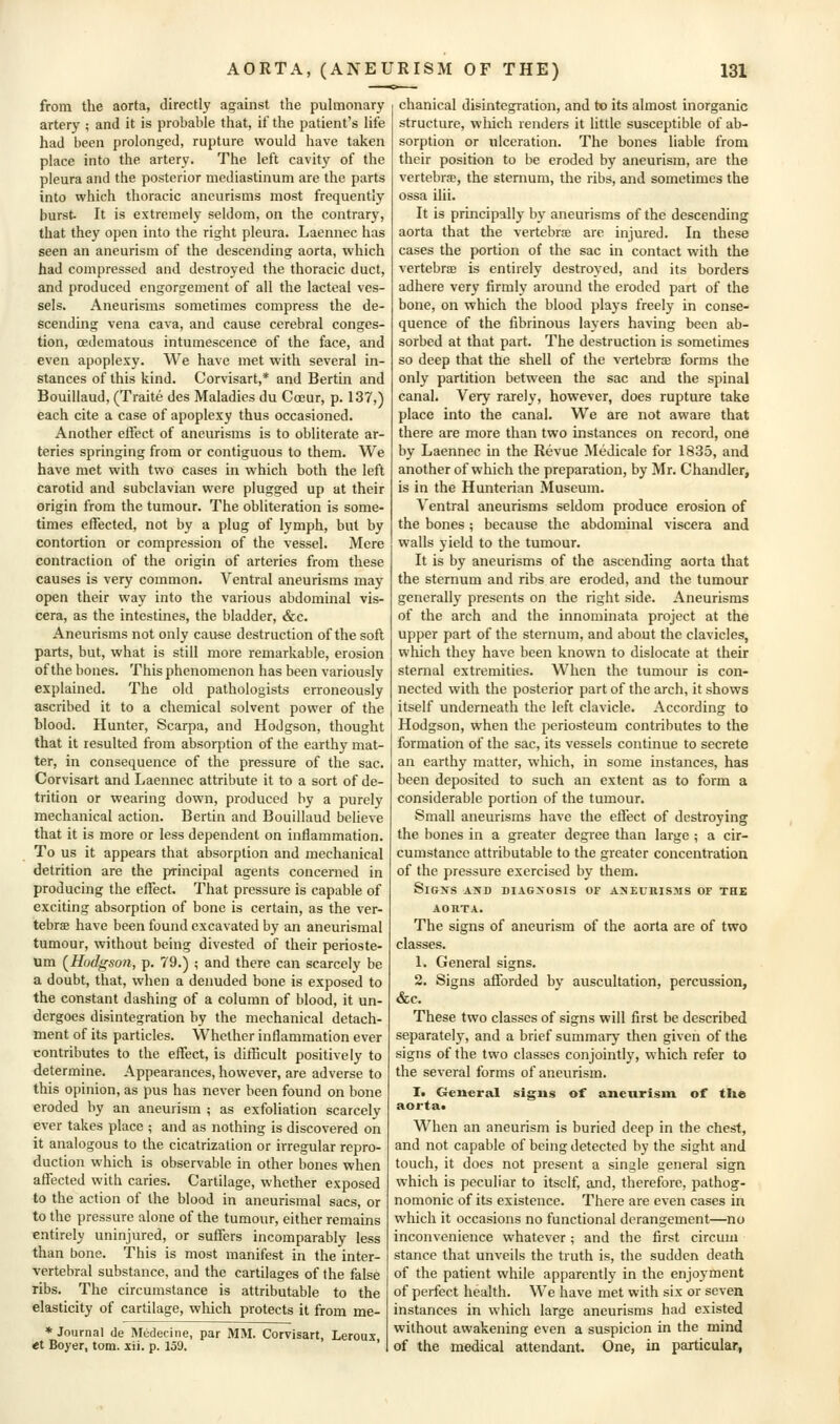 from the aorta, directly against the pulmonary artery ; and it is probable that, if the patient's life had been prolonged, rupture would have taken place into the artery. The left cavity of the pleura and the posterior mediastinum are the parts into which thoracic aneurisms most frequently burst- It is extremely seldom, on the contrary, that they open into the right pleura. Laennec has seen an aneurism of the descending aorta, which had compressed and destroyed the thoracic duct, and produced engorgement of all the lacteal ves- sels. Aneurisms sometimes compress the de- scending vena cava, and cause cerebral conges- tion, oedematous intumescence of the face, and even apoplexy. We have met with several in- stances of this kind. Corvisart,* and Bertin and Bouillaud, (Traite des Maladies du Coeur, p. 137,) each cite a case of apoplexy thus occasioned. Another effect of aneurisms is to obliterate ar- teries springing from or contiguous to them. We have met with two cases in which both the left carotid and subclavian were plugged up at their origin from the tumour. The obliteration is some- times effected, not by a plug of lymph, but by contortion or compression of the vessel. Mere contraction of the origin of arteries from these causes is very common. Ventral aneurisms may open their way into the various abdominal vis- cera, as the intestines, the bladder, &c. Aneurisms not only cause destruction of the soft parts, but, what is still more remarkable, erosion of the bones. This phenomenon has been variously explained. The old pathologists erroneously ascribed it to a chemical solvent power of the blood. Hunter, Scarpa, and Hodgson, thought that it resulted from absorption of the earthy mat- ter, in consequence of the pressure of the sac. Corvisart and Laennec attribute it to a sort of de- trition or wearing down, produced by a purely mechanical action. Bertin and Bouillaud believe that it is more or less dependent on inflammation. To us it appears that absorption and mechanical detrition are the principal agents concerned in producing the effect. That pressure is capable of exciting absorption of bone is certain, as the ver- tebrae have been found excavated by an aneurismal tumour, without being divested of their perioste- um (^Hodgson, p. 79.) ; and there can scarcely be a doubt, that, when a denuded bone is exposed to the constant dashing of a column of blood, it un- dergoes disintegration by the mechanical detach- ment of its particles. Whether inflammation ever contributes to the effect, is difficult positively to determine. Appearances, however, are adverse to this opinion, as pus has never been found on bone eroded by an aneurism ; as exfoliation scarcely ever takes place ; and as nothing is discovered on it analogous to the cicatrization or irregular repro- duction which is observable in other bones when affected with caries. Cartilage, whether exposed to the action of the blood in aneurismal sacs, or to the pressure alone of the tumour, either remains entirely uninjured, or suffers incomparably less than bone. This is most manifest in the inter- vertebral substance, and the cartilages of the false ribs. The circumstance is attributable to the elasticity of cartilage, which protects it from me- * Journal de Medecine, par MM. Corvisart, Lerous «t Boyer, torn. xii. p. 159. ' . chanical disintegration, and to its almost inorganic structure, which renders it little susceptible of ab- sorption or ulceration. The bones liable from their position to be eroded by aneurism, are the vertebrae, the sternum, the ribs, and sometimes the ossa ilii. It is principally by aneurisms of the descending aorta that the vertebrae are injured. In these cases the portion of the sac in contact with the vertebrae is entirely destroyed, and its borders adhere very firmly around the eroded part of the bone, on which the blood plays freely in conse- quence of the fibrinous layers having been ab- sorbed at that part. The destruction is sometimes so deep that the shell of the vertebrae forms the only partition between the sac and the spinal canal. Very rarely, however, does rupture take place into the canal. We are not aware that there are more than two instances on record, one by Laennec in the Revue Medicale for 1835, and another of which the preparation, by Mr. Chandler, is in the Hunterian Museum. Ventral aneurisms seldom produce erosion of the bones; because the abdominal viscera and walls yield to the tumour. It is by aneurisms of the ascending aorta that the sternum and ribs are eroded, and the tumour generally presents on the right side. Aneurisms of the arch and the innominata project at the upper part of the sternum, and about the clavicles, which they have been known to dislocate at their sternal extremities. When the tumour is con- nected with the posterior part of the arch, it shows itself underneath the left clavicle. According to Hodgson, when the periosteum contributes to the formation of the sac, its vessels continue to secrete an earthy matter, which, in some instances, has been deposited to such an extent as to form a considerable portion of the tumour. Small aneurisms have the effect of destroying the bones in a greater degree than large ; a cir- cumstance attributable to the greater concentration of the pressure exercised by them. SiGXS AND DIAGXOSIS OF AJIECRIS3IS OF THE AORTA. The signs of aneurism of the aorta are of two classes. 1. General signs. 2. Signs afforded by auscultation, percussion, &c. These two classes of signs will first be described separately, and a brief summary then given of the signs of the two classes conjointly, which refer to the several forms of aneurism. 1. General signs of aneurism of tlie aorta« When an aneurism is buried deep in the chest, and not capable of being detected by the sight and touch, it does not present a single general sign which is peculiar to itself, and, therefore, pathog- nomonic of its existence. There are even cases in which it occasions no functional derangement—no inconvenience whatever; and the first circum stance that unveils the truth is, the sudden death of the patient while apparently in the enjoyment of perfect health. We have met with six or seven instances in which large aneurisms had existed without awakening even a suspicion in the mind of the medical attendant. One, in particular^