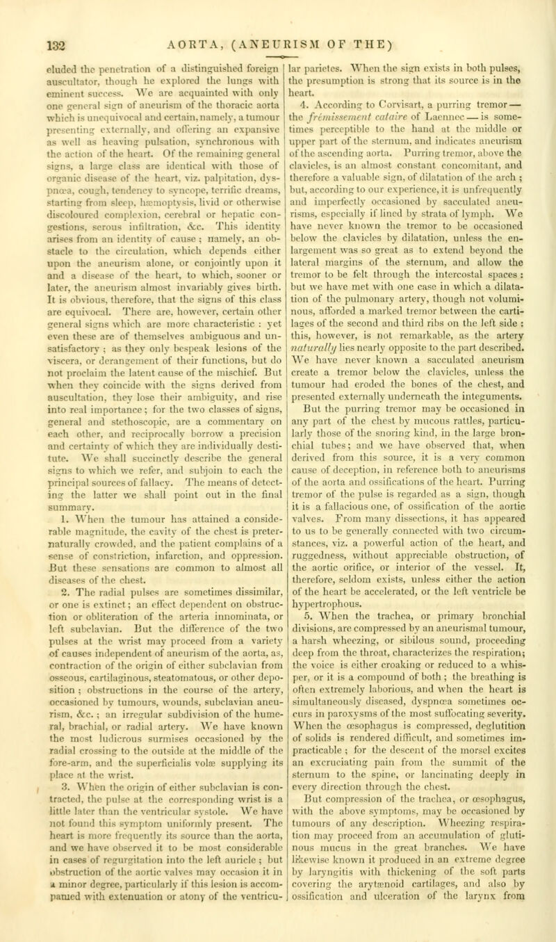 eluded the penetration of a distinguished foreign auscultator, though he explored the hings with eminent surcess. We are acquainted with only one general sign of aneurism of the thoracic aorta which is unequivocal and certain, naineh-, a tumour presenting externally, and ollering an expansive as well as heaving pulsation, synchronous with the action of the heart. Of the remaining general signs, a large class are identical with those of organic disease of the heart, viz. palpitation, dys- pnoea, cough, tendency to syncope, terrific dreams, starting from slee]). hemoptysis, livid or otherwise discoloured complexion, cerebral or hepatic con- gestions, serous infiltration, <fec. This identity arises from an identity of cause ; namely, an ob- stacle to the circulation, which depends either upon the aneurism alone, or conjointly upon it and a disease of the heart, to which, sooner or later, the aneurism almost invariably gives birth. It is obvious, therefore, that the signs of this class are equivocal. There are, however, certain other general signs which are more characteristic : yet even these are of themselves ambiguous and un- satisfactory ; as they only bespeak lesions of the viscera, or derangement of their functions, but do not proclaim the latent cause of the mischief. But when they coincide with the signs derived from auscultation, thev lose their ambiguity, and rise into real importance; for the two classes of signs, general and stcthoscopic, are a commentary on each other, and reciprocally borrow a precision and certainty of which they are individually desti- tute. We shall succinctly describe the general signs to which we refer, and subjoin to each the principal sources of fallacy. The means of detect- ing the latter we shall point out in the final summary. 1. When the tumour has attained a conside- rable magnitude, the cavity of the chest is preter- raturally crowded, and the patient complains of a sense of constriction, infarction, and oppression. But these sensations are common to almost all diseases of the chest. 2. The radial pulses are sometimes dissimilar, or one is extinct; an effect dependent on obstruc- tion or obliteration of the arteria innominata, or left subclavian. But the difference of the two pulses at the wrist may proceed from a variety of causes independent of aneurism of the aorta, as, contraction of the origin of either subclavian from osseous, cartilaginous, steatomatous, or other depo- sition ; obstructions in the course of the artery, occasioned by tumours, wounds, subclavian aneu- rism, &c. ; an irregular subdivision of the hume- ral, brachial, or radial artery. We have known the most ludicrous surmises occasioned by the radial crossing to the outside at the middle of the fore-arm, and the superficialis vote supplying its place at the wrist. 3. When the origin of either subclavian is con- tracted, the pulse at the corresponding wrist is a little later than the ventricular systole. We have not found this symptom uniformly present. The heart is more frequently its source than the aorta, and we have observed it to be most considerable in cases of regurgitation into the left auricle ; but obstruction of the aortic valves may occasion it in ^ minor degree, particularly if this lesion is accom- panied with extenuation or atony of the ventricu- lar parietcs. When the sign exists in both pulses, the presumption is strong tliat its source is in the heart. 4. According to Corvisart, a purring tremor — the frinilsseinciit cataire of Lacnnoc — is some- times perceptible to the hand at the middle or upper part of the sternum, and indicates aneurism of the ascending aorta. Purring tremor, above the clavicles, is an almost constant concomitant, and therefore a valuable sign, of dilatation of the arch ; but, according to our experience, it is unfrequently and imperfectly occasioned by sacculated aneu- risms, especially if lined by strata of lymph. We have never known the tremor to be occasioned below the clavicles by dilatation, unless the en- largement was so great as to extend beyond the lateral margins of the sternimi, and allow the tremor to be felt through the intercostal spaces : but we have met with one case in which a dilata- tion of the pulmonary artery, though not volumi- nous, afforded a marked tremor bctvi'een the carti- lages of the second and third ribs on the left side : this, however, is not remarkable, as the artery naturaUij lies nearly opposite to the part described. We have never known a sacculated aneurism create a tremor below the clavicles, iniless the tumour had eroded the bones of the chest, and presented externally underneath the integuments. But the purring tremor may be occasioned in any part of the chest by mucous rattles, particu- larly those of the snoring kind, in the large bron- chial tu!)es; and we have observed that, when derived from this source, it is a very common cause of deception, in reference both to aneurisms of the aorta and ossifications of the heart. Purring tremor of the pulse is regarded as a sign, though it is a fallacious one, of ossification of the aortic valves. From many dissections, it has appeared to us to be generally connected with two circum- stances, viz. a powerful action of the heart, and ruggedness, without appreciable obstruction, of the aortic orifice, or interior of the vessel. It, therefore, seldom exists, unless either the action of the heart be accelerated, or the left ventricle be hypertrophous. 5. When the trachea, or primary bronchial divisions, are compressed by an aneurismal tumour, a harsh wheezing, or sibilous sound, proceeding deep from the throat, characterizes the respiration; the voice is either croaking or reduced to a whis- per, or it is a compound of both ; the breathing is often extremely laliorious, and when the heart is simultaneously diseased, dyspnosa sometimes oc- curs in paroxysms of the most suffocating severity. When the ccsophagus is compressed, deglutition of solids is rendered diflicult, and sometimes im- practicable ; for the descent of the morsel excites an excruciating pain from the summit of the sternum to the spine, or lancinating deeply in every direction throush the chest. But compression of the trachea, or oesophagus, with the above symptoms, may be occasioned by tumours of any description. Wheezing respira- tion may proceed from an accumulation of gluti- nous mucus in the great branches. We have li'kewisc known it produced in an extreme degree by laryngitis with thickening of the soft parts covering the arytenoid cartilages, and also by ossification and ulceration of the larynx from