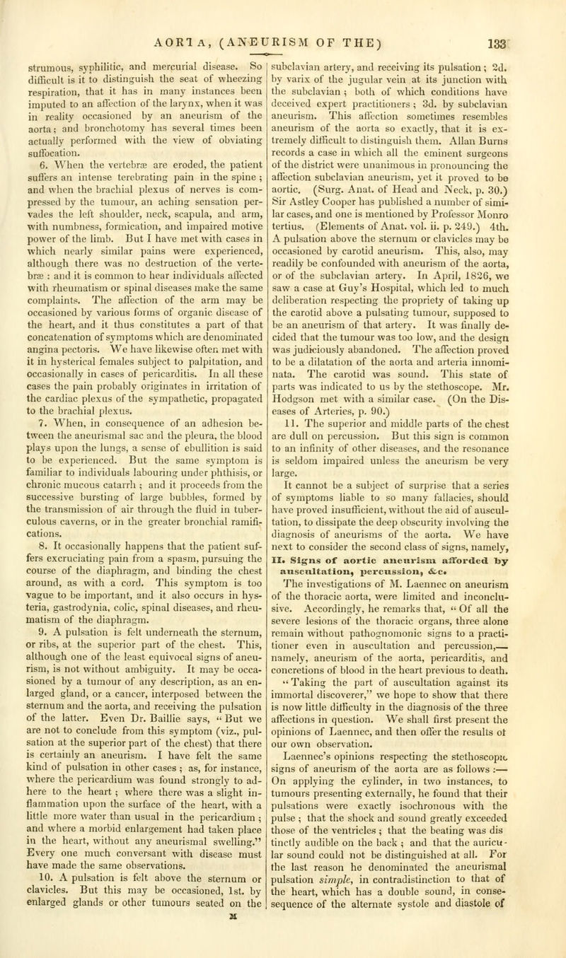 strumous, syphilitic, and mercurial disease. So difficult is it to distinguish the seat of wheezing respiration, that it has in many instances been imputed to an affection of the larjnx, when it was in reality occasioned by an aneurism of the aorta; and bronchotomy has several times been actually performed with the view of obviating suffocation. 6. When the vertebrje are eroded, the patient suffers an intense terebrating pain in the spine ; and when the brachial plexus of nerves is com- pressed by the tumour, an aching sensation per- vades the left shoulder, neck, scapula, and arm, with numbness, formication, and impaired motive power of the limb. But I have met with cases in which nearly similar pains were experienced, although there was no destruction of the verte- brae : and it is common to hear individuals affected with rheumatism or spinal diseases make the same complaints. The ail'ection of the arm may be occasioned by various forms of organic disease of the heart, and it thus constitutes a part of that concatenation of symptoms which are denominated angina pectoris. We have likewise often met with it in hysterical females subject to palpitation, and occasionally in cases of pericarditis. In all these cases the pain probably originates in irritation of the cardiac plexus of the sympathetic, propagated to the brachial plexus. 7. When, in consequence of an adhesion be- tween the ancurismal sac and the pleura, the blood plays upon the lungs, a sense of ebullition is said to be experienced. But the same symptom is familiar to individuals labouring under phthisis, or chronic mucous catarrh ; and it proceeds from the successive bursting of large bubbles, formed by the transmission of air through the fluid in tuber- culous caverns, or in the greater bronchial ramifi- cations. 8. It occasionally happens that the patient suf- fers excruciating pain from a spasm, pursuing the course of the diaphragm, and binding the chest around, as with a cord. This symptom is too vague to be important, and it also occurs in hys- teria, gastrodynia, colic, spinal diseases, and rheu- matism of the diaphragm. 9. A pulsation is felt underneath the sternum, or ribs, at the superior part of the chest. This, although one of the least equivocal signs of aneu- rism, is not without ambiguity. It may be occa- sioned by a tumour of any description, as an en- larged gland, or a cancer, interposed between the sternum and the aorta, and receiving the pulsation of the latter. Even Dr. Baillie says, '< But we are not to conclude from this symptom (viz., pul- sation at the superior part of the cliest) that there is certainly an aneurism. I have felt the same kind of pulsation in other cases ; as, for instance, where the pericardium was found strongly to ad- here to the heart; where there was a slight in- flammation upon the surface of the heart, with a little more water than usual in the pericardium ; and where a morbid enlargement had taken place in the heart, without any aneurismal swelling. Every one much conversant with disease must have made the same observations. 10. A pulsation is felt above the sternum or clavicles. But this may be occasioned, 1st. by enlarged glands or other tumours seated on the subclavian artery, and receiving its pulsation; 2d. by varix of the jugular vein at its junction with the subclavian ; both of which conditions have deceived expert practitioners ; 3d. by subclavian aneurism. This affection sometimes resembles aneurism of the aorta so exactly, that it is ex- tremely difficult to distinguish them. Allan Burns records a case in which all the eminent surgeons of the district were unanimous in pronouncing the affection subclavian aneurism, yet it proved to be aortic. (Surg. Anat. of Head and Neck, p. 30.) Sir Astley Cooper has published a number of simi- lar cases, and one is mentioned by Professor Monro tertius. (Elements of Anat. vol. ii. p. 249.) 4th. A pulsation above the sternum or clavicles may be occasioned by carotid aneurism. This, also, may readily be confounded with aneurism of the aorta, or of the subclavian artery. In April, 1826, we saw a case at Guy's Hospital, which led to much deliberation respecting the propriety of taking up the carotid above a pulsating tumour, supposed to be an aneurism of that artery. It was finally de- cided that the tumour was too low, and the design was judiciously abandoned. The affection proved to be a dilatation of the aorta and arteria innomi- nata. The carotid was sound. This state of parts was indicated to us by the stethoscope. Mr. Hodgson met with a similar case. (On the Dis- eases of Arteries, p. 90.) 11. The superior and middle parts of the chest are dull on percussion. But this sign is common to an infinity of other diseases, and the resonance is seldom impaired unless the aneurism be very large. It cannot be a subject of surprise that a series of symptoms liable to so many fallacies, should have proved insufficient, without the aid of auscul- tation, to dissipate the deep obscurity involving the diagnosis of aneurisms of the aorta. We have next to consider the second class of signs, namely, II. Signs of aortic aneurism afforded toy auscultation, percussion^ &c« The investigations of M. Laennec on aneurism of the thoracic aorta, were limited and inconclu- sive. Accordingly, he remarks that,  Of all the severe lesions of the thoracic organs, three alone remain without pathognomonic signs to a practi- tioner even in auscultation and percussion,—, namely, aneurism of the aorta, pericarditis, and concretions of blood in the heart previous to death.  Taking the part of auscultation against its immortal discoverer, we hope to show that there is now little difficulty in the diagnosis of the three affections in question. We shall first present the opinions of Laennec, and then offer the results ot our own observation. Laennec's opinions respecting the stethoscopio signs of aneurism of the aorta are as follows :— On applying the cylinder, in two instances, to tumours presenting externally, he found that their pulsations were exactly isochronous with the pulse ; that the shock and sound greatly exceeded those of the ventricles ; that the beating was dis tinclly audible on the back ; and that the auricu- lar sound could not be distinguished at all. For the last reason he denominated the aneurismal pulsation simple, in contradistinction to that of the heart, which has a double sound, in conse- sequence of the alternate systole and diastole of