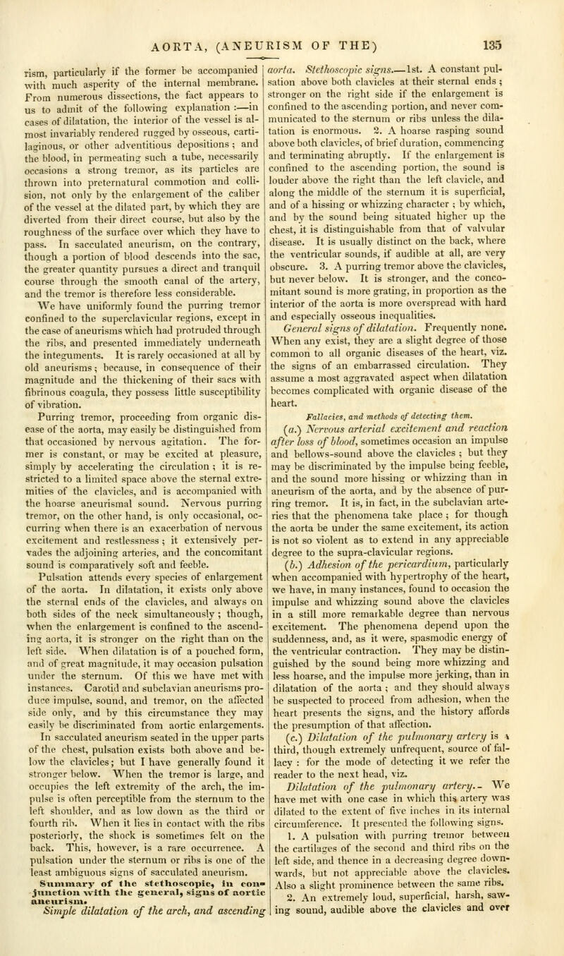 rism, particularly if the former be accompanied with much asperity of the internal membrane. From numerous dissections, the fact appears to us to admit of the following explanation :—in cases of dilatation, the interior of the vessel is al- most invariably rendered rugged by osseous, carti- laginous, or other adventitious depositions ; and the blood, in permeating such a tube, necessarily occasions a strong tremor, as its particles are thrown into preternatural commotion and colli- sion, not only by the enlargement of the caliber of the vessel at the dilated part, by which they are diverted from their direct course, but also by the roughness of the surface over which they have to pass. In sacculated aneurism, on the contrary, though a portion of blood descends into the sac, the greater quantity pursues a direct and tranquil course through the smooth canal of the artery, and the tremor is therefore less considerable. We have uniformly found the purring tremor confined to the superclavicular regions, except in the case of aneurisms which had protruded through the ribs, and presented immediately underneath the integuments. It is rarely occasioned at all by old aneurisms; because, in consequence of their magnitude and the thickening of their sacs with fibrinous coagula, they possess little susceptibility of vibration. Purring tremor, proceeding from organic dis- ease of the aorta, may easily be distinguished from that occasioned by nervous agitation. The for- mer is constant, or may be excited at pleasure, simply by accelerating the circulation ; it is re- stricted to a limited space above the sternal extre- mities of the clavicles, and is accompanied with the hoarse aneurismal sound. Nervous purring tremor, on the other hand, is only occasional, oc- curring when there is an exacerbation of nervous excitement and restlessness ; it extensively per- vades the adjoining arteries, and the concomitant sound is comparatively soft and feeble. Pulsation attends every species of enlargement of the aorta. In dilatation, it exists only above the sternal ends of the clavicles, and always on both sides of the neck simultaneously ; though, when the enlargement is confined to the ascend- ing aorta, it is stronger on the right than on the left side. When dilatation is of a pouched form, and of great magnitude, it may occasion pulsation under the sternum. Of this we have met with instances. Carotid and subclavian aneurisms pro- duce impulse, sound, and tremor, on the affected side only, and by this circumstance they may easily be discriminated from aortic enlargements. In sacculated aneurism seated in the upper parts of the chest, pulsation exists both above and be- low the clavicles; but I have generally found it stronger below. When the tremor is large, and occupies the left extremity of the arch, the im- pulse is often perceptible from the sternum to the left shoulder, and as low down as the third or fourth rin. When it lies in contact with the ribs posteriorly, the shock is sometimes felt on the back. This, however, is a rare occurrence. A pulsation under the sternum or ribs is one of the least ambiguous signs of sacculated aneurism. Summary of lUe stetUoseopic, in coii jtmctioii ^vitll tlie general, sigus of aortic aiieitrisin* Simple dilatation of the arch, and ascending aorta, Stethoscopic signs,—1st. A constant pul- sation above both clavicles at their sternal ends ; stronger on the right side if the enlargement is confined to the ascending portion, and never com- municated to the sternum or ribs unless the dila- tation is enormous. 2. A hoarse rasping sound above both clavicles, of brief duration, commencing and terminating abruptly. If the enlargement is confined to the ascending portion, the sound is louder above the right than the left clavicle, and along the middle of the sternum it is superficial, and of a hissing or whizzing character ; by which, and by the sound being situated higher up the chest, it is distinguishable from that of valvular disease. It is usually distinct on the back, where the ventricular sounds, if audible at all, are very obscure. 3. A purring tremor above the clavicles, but never below. It is stronger, and the conco- mitant sound is more grating, in proportion as the interior of the aorta is more overspread with hard and especially osseous inequalities. General signs of dilatation. Frequently none. When any exist, they are a slight degree of those common to all organic diseases of the heart, viz. the signs of an embarrassed circulation. They assume a most aggravated aspect when dilatation becomes complicated with organic disease of the heart. Fallacies, and methods of detecting them. (a.) Nervous arterial excitement and reaction after loss of blood, sometimes occasion an impulse and bellows-sound above the clavicles ; but they may be discriminated by the impulse being feeble, and the sound more hissing or whizzing than in aneurism of the aorta, and by the absence of pur- ring tremor. It is, in fact, in the subclavian arte- ries that the phenomena take place ; for though the aorta be under the same excitement, its action is not so violent as to extend in any appreciable degree to the supra-clavicular regions. (b.) Adhesion of the pericardium, particularly when accompanied with hypertrophy of the heart, we have, in many instances, found to occasion the impulse and whizzing sound above the clavicles in a still more remaikable degree than nervous excitement. The phenomena depend upon the suddenness, and, as it were, spasmodic energy of the ventricular contraction. They may be distin- guished by the sound being more whizzing and less hoarse, and the impulse more jerking, than in dilatation of the aorta ; and they should always be suspected to proceed from adhesion, when the heart presents the signs, and the history affords the presumption of that affection. (c.) Dilatation of the pulmonary artery is \ third, though extremely unfrequent, source of fal- lacy : for the mode of detecting it we refer the reader to the next head, viz. Dilatation of the pulmonary artery.- We have met with one case in which this artery was dilated to the extent of five inches in its internal circumference. It presented the following signs. 1. A pulsation with purring tremor between the cartilages of the second and third ribs on the left side, and thence in a decreasing degree down- wards, but not appreciable above the clavicles. Also a slight prominence between the same ribs. 2. An extremely loud, superficial, harsh, saw- ing sound, audible above the clavicles and over