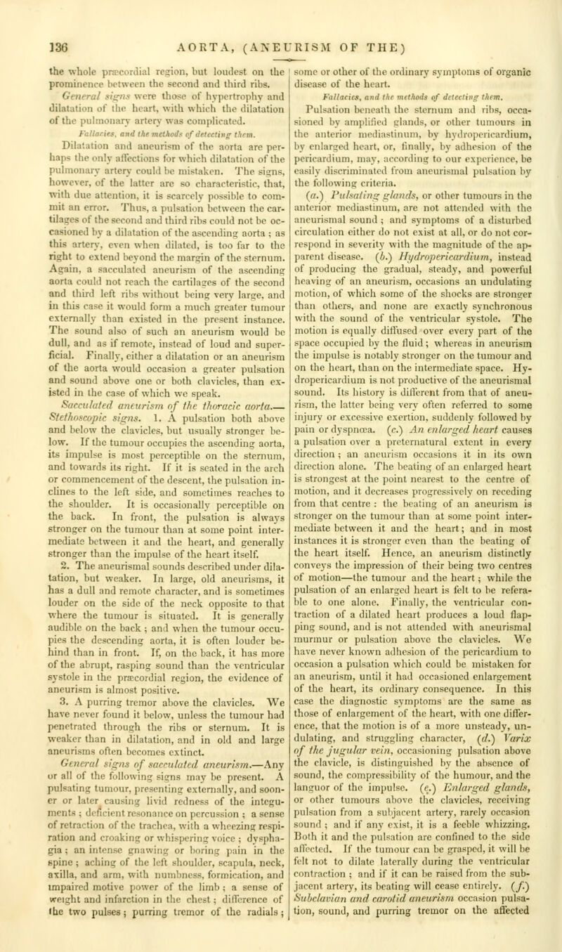 the whole prtecorJial region, but loudest on the prominence between the second and third ribs. General sis^its were those of hypertrophy and dilatation of the heart, with which the dilatation of the pulmonary artery was comjilicnted. FuHaries. and the methods of detcctin<r thrrn. Dilatation and aneurism of the aorta are per- haps the only affections for which dilatation of the pulmonary artery could be mistaken. The sisjns, however, of the latter are so characteristic, that, with due attention, it is scarcely possible to com- mit an error. Thus, a pulsation between the car- tilages of the second and third ribs could not be oc- casioned by a dilatation of the ascending aorta ; as this artery, even when dilated, is too far to the right to extend beyond the margin of the sternum. Again, a sacculated aneurism of the ascending aorta could not reach the cartilaaes of the second and third left ribs without being very large, and in this case it would form a much greater tumour externally than existed in the present instance. The sound also of such an aneurism would be dull, and as if remote, instead of loud and super- ficial. Finally, either a dilatation or an aneurism of the aorta would occasion a greater pulsation and sound above one or both clavicles, than ex- isted in the case of which we speak. Sacculated aneurism nf the t/ioracic aorta Stethoscopic signs. 1. A pulsation both above and below the clavicles, but usually stronger be- low. If the tumour occupies the ascending aorta, its impulse is most perceptible on the sternum, and towards its right. If it is seated in the arch or commencement of the descent, the pulsation in- cHnes to the left side, and sometimes reaches to the shoulder. It is occasionally perceptible on the back. In front, the pulsation is always stronger on the tumour than at some point inter- mediate between it and the heart, and generally stronger than the impulse of the heart itself. 2. The aneurismal sounds described under dila- tation, but weaker. In large, old aneurisms, it has a dull and remote character, and is sometimes louder on the side of the neck opposite to that where the tumour is situated. It is generally audible on the back ; and when the tumour occu- pies the descending aorta, it is often louder be- hind than in front. If, on the back, it has more of the abrupt, rasping sound than the ventricular systole in the precordial region, the evidence of aneurism is almost positive. 3. A purring tremor above the clavicles. We have never found it below, unless the tumour had penetrated through the ribs or sternum. It is weaker than in dilatation, and in old and large aneurisms often becomes extinct. General sig?is of sacculated aneurism.—Any or all of the following signs may be present. A pulsating tumour, presenting externally, and soon- er or later causing livid redness of the integu- ments ; deficient resonance on percussion ; a sense of retraction of the trachea, with a wheezing respi- ration and croaking or whispering voice ; dyspha- gia ; an intense gnawing or boring pain in the spine ; aching of the left shoulder, scapula, neck, axilla, and arm, with numbness, formication, and unpaired motive power of the limb ; a sense of weight and infarction in the chest; difTcrencc of Ihe two pulses; purring tremor of the radials; some or other of the ordinary symptoms of organic disease of the heart. Fallaciai, and the methods of detecting them. Pulsation beneath the sternum and ribs, occa- sioned by amplified glands, or other tumours in the anterior mediastinum, by hydropericardium, by enlarged heart, or, finally, by adhesion of the pericardium, may, according to our experience, be easily discriminated from aneurismal pulsation by the following criteria. (ff.) Pulsating glands, or other tumours in the anterior mediastinum, are not attended with the aneurismal sound ; and symptoms of a disturbed circulation cither do not exist at all, or do not cor- respond in severity with the magnitude of the ap- parent disease, (i.) Hydropericardium, instead of producing the gradual, steady, and powerful heaving of an aneurism, occasions an undulating motion, of which some of the shocks are stronger than others, and none are exactly synchronous with the sound of the ventricular systole. The motion is equally diffused over every part of the space occupied by the fluid; whereas in aneurism the impulse is notably stronger on the tumour and on the heart, than on the intermediate space. Hy- dropericardium is not productive of the aneurismal sound. Its history is different from that of aneu- rism, the latter being very often referred to some injury or excessive exertion, suddenly followed by pain or dyspnoea, (c.) An enlarged heart causes a pulsation over a preternatural extent in every direction ; an aneurism occasions it in its own direction alone. The beating of an enlarged heart is strongest at the point nearest to the centre of motion, and it decreases progressively on receding from that centre : the beating of an aneurism is stronger on the tumour than at some [)oint inter- mediate between it and the heart; and in most instances it is stronger even than the beating of the heart itself. Hence, an aneurism distinctly conveys the impression of their being two centres of motion—the tumour and the heart; while the pulsation of an enlarged heart is felt to be refera- ble to one alone. Finally, the ventricular con- traction of a dilated heart produces a loud flap- ping sound, and is not attended with aneurismal murmur or pulsation above the clavicles. We have never known adhesion of the pericardium to occasion a pulsation which could be mistaken for an aneurism, until it had occasioned enlargement of the heart, its ordinary consequence. In this case the diagnostic symptoms are the same as those of enlargement of the heart, with one differ- ence, that the motion is of a more unsteady, un- dulating, and struggling character, (r/.) Varix of the jugular vein, occasioning pulsation above the clavicle, is distinguished by the absence of sound, the compressibility of the humour, and the languor of the impulse, (e.) Enlarged glands, or other tumours above the clavicles, receiving pulsation from a subjacent artery, rarely occasion sound ; and if any exist, it is a feeble whizzing. Both it and the pulsation are confined to the side affected. If the tumour can be grasped, it will be felt not to dilate laterally during the ventricular contraction ; and if it can be raised from the sub- jacent artery, its beating will cease entirely, {f) Subclavian and carotid aneurism occasion pulsa- tion, sound, and purring tremor on the affected