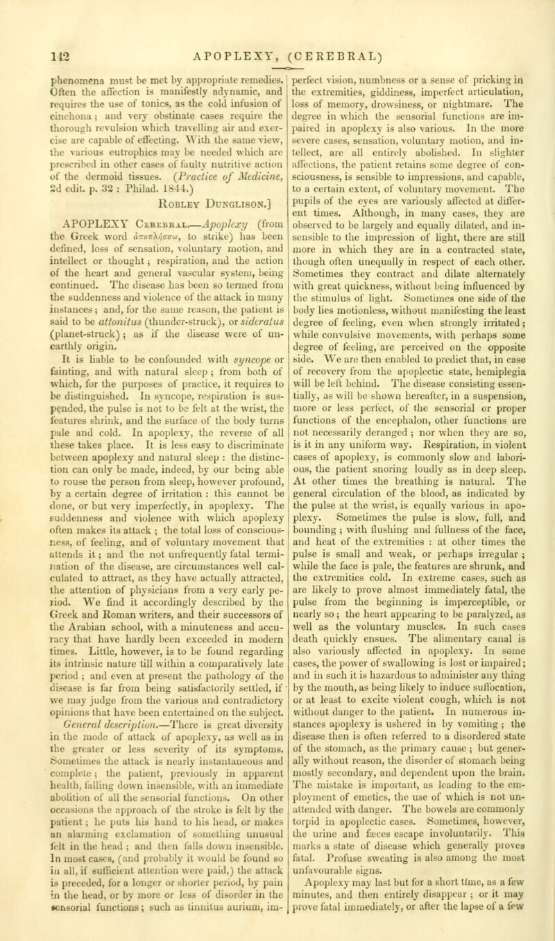 phenomena must be met by appropriate remedies. Often the ail'cction is manifestly adynamic, and requires the use of tonics, as the cold infusion of cinchona ; and vcrj- obstinate cases require the thorough revulsion which travelling air and exer- cise are capable of effecting. With the same view, the various eutrophics may be needed which are prescribed in other cases of faulty nutritive action of the dermoid tissues. (Practice of Medicine, 2d edit. p. 32 : Pliilad. 1S41.) ROBLEY DUXGLISON.] APOPLEXY CEREBRAL.—Apoplexy (from the Greek word i-oi;\iic<na, to strike) has been defined, loss of sensation, voluntary motion, and intellect or thought; respiration, and the action of the heart and general vascular system, bchig continued. The disease has been so termed from the suddenness and violence of the attack in many instances; and, for the same reason, the patient is said to be a//o;i/7u5 (thunder-struck), or sidtralus (planet-struck) ; as if the disease were of un- earthly origin. It is liable to be confounded with syncope or fainting, and with natural sleep ; from both of which, for the purposes of practice, it requires to be distinguished. In syncope, respiration is sus- pended, the pulse is not to be felt at the wrist, the features shrink, and the surface of the body turns pale and cold. In apoplexy, the reverse of all these takes place. It is less easy to discriminate between apoplexy and natural sleep : the distinc- tion can only be made, indeed, by our being able to rouse the person from sleep, however profound, by a certain degree of irritation : this cannot be done, or but very imperfectly, in ai)oplexy. The suddenness and violence with which apoplexy often makes its attack ; the total loss of conscious- ness, of feeling, and of voluntary movement that attends it; and the not unfrequently fatal termi- nation of the disease, are circumstances well cal- culated to attract, as they have actually attracted, the attention of physicians from a very early pe- riod. We find it accordingly described by the Greek and Roman writers, and their successors of the Arabian school, with a minuteness and accu- racy that have hardly been exceeded in modern times. Little, however, is to be found regarding its intrinsic nature till within a comparatively late period ; and even at present the pathology of the disease is far from being satisfactorily settled, if we may judge from the various and contradictory opinions that have been entertained on the subject. General description.—There is great diversity in the mode of attack of apoplexy, as well as in the greater or less severity of its symptoms. Sometimes the attack is nearly instantaneous and complete; the patient, j)reviously in apparent liealih, falling down insensible, with an immediate abolition of all the sensorial functions. On other occasions the approach of the stroke is felt by the patient; he puts his hand to his head, or makes an alarming exclamation of something unusual felt in the head ; and then falls down insensible. In most cases, (and probably it would be found so ill all, if sufficient attention were paid,) the attack is preceded, for a longer or shorter period, by pain In the head, or by more or less of disorder in the ■cbsorial functions; such as tinnitus auiium, im- perfect vision, numbness or a sense of pricking in the extremities, giddiness, imperfect articulation, loss of memory, drowsiness, or nightmare. The degree in which the sensorial functions are im- paired in apoplexy is also various. In the more severe cases, sensation, voluntary motion, and in- tellect, arc all entirely abolished. In slighter ivlTections, the patient retains some degree of con- sciousness, is sensible to impressions, and capable, to a certain extent, of voluntary movement. The pupils of the eyes are variously ailccted at dilfer- ent times. Although, in many cases, they are observed to be largely and equally dilated, and in- sensible to the impression of light, there are still more in which they are in a contracted state, though often unequally in respect of each other. Sometimes they contract and dilate alternately with great quickness, without being influenced by the stimulus of light. Sometimes one side of the body lies motionless, without manifesting the least degree of feeling, even when strongly irritated; while convulsive movements, with perhaps some degree of feeling, are perceived on the opposite side. We are then enabled to predict that, in case of recovery from the apoplectic state, hemiplegia will be left behind. The disease consisting essen- tially, as will be shown hereafter, in a suspension, more or less perfect, of the sensorial or proper functions of the encephalon, other functions are not necessarily deranged ; nor when they are so, is it in any uniform way. Respiration, in violent cases of apoplexy, is commonly slow and labori- ous, the patient snoring loudly as in deep sleep. At other times the breathing is natural. The general circulation of the blood, as indicated by the pulse at the wrist, is equally various in apo- plexy. Sometimes the pulse is slow, full, and bounding ; with flushing and fullness of the face, and heat of the extremities ; at other times the pulse is small and weak, or perhaps irregular ; while the face is pale, the features are shrunk, and the extremities cold. In extreme cases, such as are likely to prove almost immediately fatal, the pulse from the beginning is imperceptible, or nearly so; the heart appearing to be paralyzed, as well as the voluntary muscles. In such cases death quickly ensues. The alimentary canal is also variously affected in apoplexy. In some cases, the power of swallowing is lost or impaired; and in such it is hazardous to administer any thing by the mouth, as being likely to induce suflbcation, or at least to excite violent cough, which is not without danger to the patient. In numerous in- stances apoj)lcxy is ushered in by vomiting ; the disease tlien is often referred to a disordered state of the stomach, as the primary cause ; but gener- ally without reason, the disorder of stomach being mostly secondary, and dependent upon the brain. The mistake is important, as leading to the em- ployment of emetics, the use of which is not un- attended with danger. The bowels are commonly- torpid in apoplectic cases. Sometimes, however, the urine and fa;ccs escape involuntarily. This marks a stale of disease which generally proves fatal. Profuse sweating is also among the most unfavourable signs. Apoplexy may last but for a short time, as a few minutes, and then entirely disappear ; or it may prove fatal immediately, or after the lapse of a few