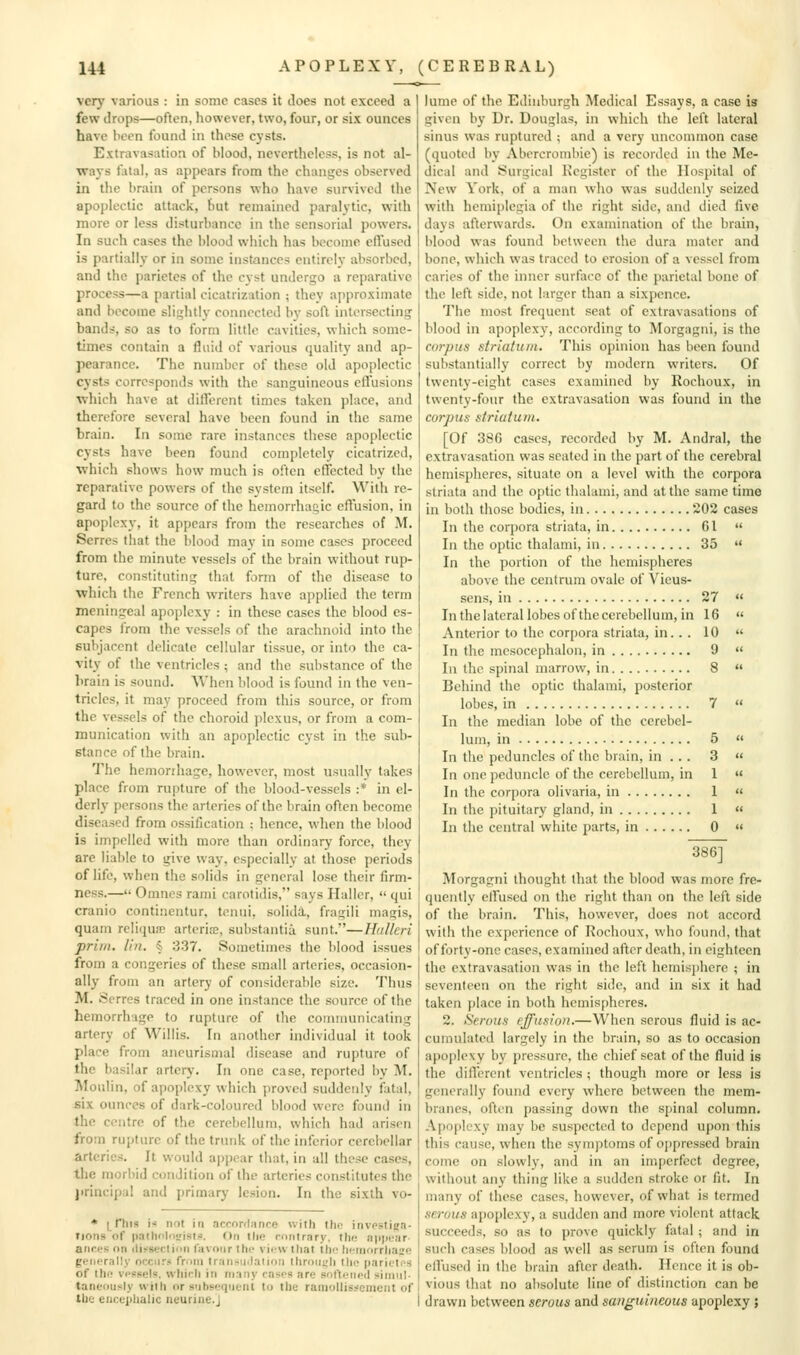 ver}' various : in some cases it Joes not exceed a few drops—often, however, two, four, or six ounces have been found in those cysts. Extravasation of blood, nevertheless, is not al- ways fatal, as appears from the changes observed in the brain of persons who have survived the apoplectic attack, hut remained paralytic, with more or less disturbance in the sensorial powers. In such cases the blood which has become effused is partially or in some instances entirely absorbed, and the parietcs of the cvst undergo a reparative process—a partial cicatrization ; they approximate and become slightly connected by soft intersecting bands, so as to form little cavities, which some- times contain a fluid of various quality and ap- pearance. The number of these old apoplectic cysts corresponds with the sanguineous effusions ■wliich have at different times taken place, and therefore several have been found in the same brain. In some rare instances these apoplectic cysts have been found completely cicatrized, which shows how much is often effected by the reparative powers of the system itself. With re- gard to the source of the hemorrhagic effusion, in apoplexy, it appears from the researches of M. Serres that the l)lood may in some cases proceed from the minute vessels of the brain without rup- ture, constituting that form of the disease to which the French writers have applied the term meningeal apoplexy : in these cases the blood es- capes from the vessels of the arachnoid into the subjacent delicate cellular tissue, or into the ca- vity of the ventricles ; and the substance of the brain is sound. When lilood is found in the ven- tricles, it may proceed from this source, or from the vessels of the choroid plexus, or from a com- munication with an apoplectic cyst in the sub- stance of the brain. The hemorrhage, however, most usually takes place from rupture of the blood-vessels :* in el- derly persons the arteries of the brain often become diseased from ossification ; hence, when the blood is impelled with more than ordinary force, they are liable to give way, especially at those periods of life, when the solids in general lose their firm- ness.— Omnes rami carotidis, says Haller,  qui cranio continentur, teniii, solidiL, fragili magis, quani reliqua; arteria;, substantia sunt.—Hidlcri prim. I'm. 4 337. Sometimes the blood issues from a congeries of these small arteries, occasion- ally from an artery of considerable size. Thus M. Serres traced in one instance the source of the hemorrhage to rupture of the communicating artery of Willis. In another individual it took place from ancurismal disease and rupture of the basilar artery. In one case, reported by M. Moulin, of apoplexy which proved suddenly fatal, six ounces of dark-coloured blood were found in the centre of the cerebellum, which had arisen from ruitture of the trunk of the inferior cerebellar arteries. It would a|)i)ear that, in all these cases, the morbid condition of the arteries constitutes the principal and primary lesion. In the sixth vo- * i^riiis i not in accordance with the investiea- Tions of paehnlosislii. On the contrary, the aiijiear- ances on disseclicm favonr the vii-w tliat thn h(;morrliase generally occurs from Iransudaiioii lhroiii;li the parictes of lh(! vessels, wliicli in many rases are softened sinml- tant-ously with or siihseqneiit to the rainollis:<eincnt of the euceplialic neurine.J lume of the Edinburgh Medical Essays, a case is given liy Dr. Douglas, in which the left lateral sinus was ruptured ; and a very tuicommon case (quoted by Abcrcrombie) is recorded iu the Me- dical and Surgical Register of the Hospital of New York, of a man who was suddenly seized with hemiplegia of the right side, and died five days afterwards. On examination of the brain, blood was found between the dura mater and bone, which was traced to erosion of a vessel from caries of the inner surface of the parietal bone of the left side, not larger than a sixpence. The most frequent seat of extravasations of blood in apoplexy, according to Morgagni, is the corpus striatum. This opinion has been found substantially correct by modern writers. Of twenty-eight cases examined by Rochoux, in twenty-four the extravasation was found in the corpus striatum. [Of 386 cases, recorded by M. Andral, the extravasation was seated in the part of the cerebral hemispheres, situate on a level with the corpora striata and the optic thalami, and at the same time in both those bodies, in 202 cases In the corpora striata, in 61  In the optic thalami, in 35  In the portion of the hemispheres above the centrum ovale of Vieus- sens, in 27  In the lateral lobes ofthe cerebellum, in 16 « Anterior to the cor[)ora striata, in.. . 10  In the mcsoccphalon, in 9  In the spinal marrow, in 8  Behind the optic thalami, posterior lobes, in 7  In the median lobe of the cerebel- lum, in 5  In the peduncles of the brain, in .. . 3 « In one peduncle of the cerebellum, in 1 « In the corpora olivaria, in 1  In the pituitary gland, in 1  In the central white parts, in 0  386] Morgagni thought that the blood was more fre- quently effused on the riglit than on the left side of the brain. This, however, does not accord with the experience of Rochoux, who found, that of forty-one cases, examined after death, in eighteen the extravasation was in the left hemisphere ; in seventeen oti the right side, and in six it had taken place in both hemispheres. 2. Serous effusion.—When serous fluid is ac- cumulated largely in the brain, so as to occasion apoplexy by pressure, the chief seat ofthe fluid is the dilTercnt ventricles ; though more or less is generally found every where between the mem- branes, often passing down the spinal column. Apoplexy may be suspected to depend upon this this cause, when the symptoms of oppressed brain come on slowly, and in an imperfect degree, without any thing like a sudden stroke or fit. In many of these cases, however, of what is termed serous apoplexy, a sudden and more violent attack succeeds, so as to prove quickly fatal ; and in such cases blood as well as serum is often found effused in the brain after death. Hence it is ob- vious that no absolute line of distinction can be drawn between serous and sanguineous apoplexy ;