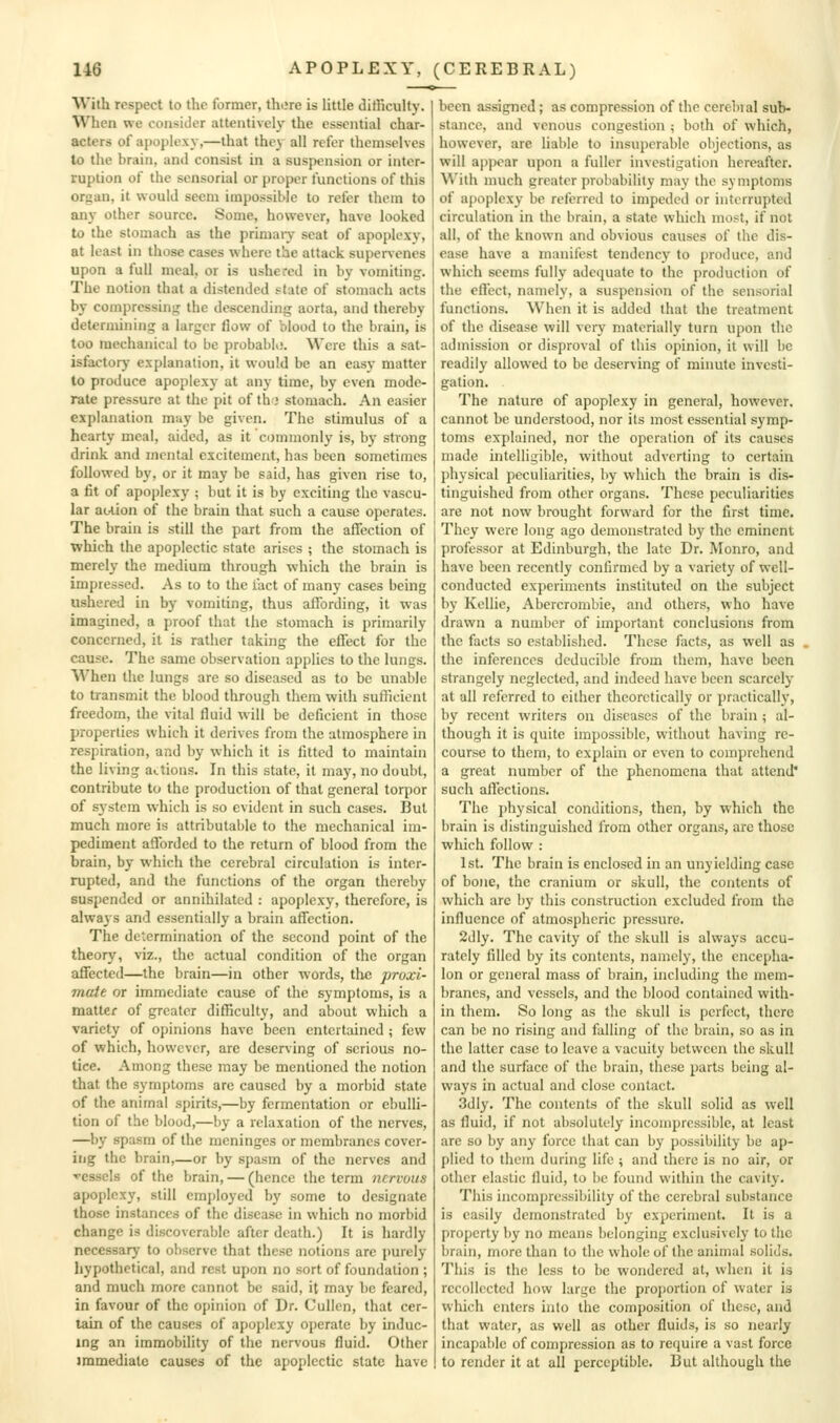 With respect to the former, there is httle difficulty. When we consider attentively the essential char- acters of apoplexy,—that they all refer themselves to the brain, and consist in a suspension or inter- ruption oi' the sensorial or proper functions of this organ, it would seem impossible to refer them to any other source. Some, however, have looked to the stomach as the primaiy seat of apoplexy, at least in those cases where the attack super\enes upon a full meal, or is ushered in by vomiting. The notion that a distended state of stomach acts by compressing the descending aorta, and thereby determining a larger flow of blood to the brain, is too mechanical to be probabK.'. Were this a sat- isfactorj- explanation, it would be an easy matter to produce apoplexy at any time, by even mode- rate pressure at the pit of th-j stomach. An easier explanation muy be given. The stimulus of a hearty meal, aided, as it commonly is, by strong drink and mental excitement, has been sometimes followed by, or it may be said, has given rise to, a fit of apoplexy ; but it is by exciting the vascu- lar auion of the brain that such a cause operates. The brain is still the part from the affection of which the apoplectic state arises ; the stomach is merely the medium through which the brain is impressed. As to to the fact of many cases being ushered in by vomiting, thus affording, it was imagined, a proof that the stomach is primarily concerned, it is rather taking the effect for the cause. The same observation applies to the lungs. When the lungs are so diseased as to be unable to transmit the blood through them with sufficient freedom, the vital fluid will be deficient in those properties which it derives from the atmosphere in respiration, and by which it is fitted to maintain the living actions. In this state, it may, no doubt, contribute to the production of that general torpor of system which is so evident in such cases. But much more is attributable to the mechanical im- pediment afforded to the return of blood from the brain, by which the cerebral circulation is inter- rupted, and the functions of the organ thereby suspended or annihilated : apoplexy, therefore, is always and essentially a brain affection. The determination of the second point of the theory, viz., the actual condition of the organ affected—the brain—in other words, the proxi- mate or immediate cause of the symptoms, is a matter of greater difficulty, and about which a variety of opinions have been entertained ; few of which, however, are deserving of serious no- tice. Among these may be mentioned the notion that the symptoms are caused by a morbid state of the animal spirits,—by fermentation or ebulli- tion of the blood,—by a relaxation of the nerves, —by spasm of the meninges or membranes cover- itig the brain,—or by spasm of the nerves and vessels of the brain, — (hence the term nervous apoplexy, still employed by some to designate those instances of the disease in which no morbid change is discoverable after death.) It is hardly necessary to observe that these notions are purely hypothetical, and rest upon no sort of foundation ; and much more cannot be said, it may be feared, in favour of the opinion of Dr. Cullen, that cer- tain of the causes of apoplexy operate by induc- ing an immobility of the nervous fluid. Other immediate causes of the apoplectic state have been assigned; as compression of the cerebral sub- stance, and venous congestion ; both of which, however, are liable to insuperable objections, as will appear upon a fuller investigation hereafter. \\'ith much greater probability may the symptoms of apoplexy be referred to impeded or interrupted circulation in the brain, a state which most, if not all, of the known and obvious causes of the dis- ease have a manifest tendency to produce, and which seems fully adequate to the production of the effect, namely, a suspension of the sensorial functions. When it is added that the treatment of the disease will very materially turn upon the admission or disproval of this opinion, it will be readily allowed to be deserving of minute investi- gation. The nature of apoplexy in general, however, cannot be understood, nor its most essential symp- toms explained, nor the operation of its causes made intelligible, without adverting to certain physical peculiarities, by which the brain is dis- tinguished from other organs. These peculiarities are not now brought forward for the first time. They were long ago demonstrated by the eminent professor at Edinburgh, the late Dr. Monro, and have been recently confirmed by a variety of well- conducted experiments instituted on the subject by Kellie, Abercrombie, and others, who have drawn a number of important conclusions from the facts so established. These facts, as well as the inferences deducible from them, have been strangely neglected, and indeed have been scarcely at all referred to either theoretically or practically, by recent writers on diseases of the brain ; al- though it is quite impossible, without having re- course to them, to explain or even to comprehend a great number of the phenomena that attend' such affections. The physical conditions, then, by which the brain is distinguished from other organs, are those which follow : 1st. The brain is enclosed in an unyielding case of bone, the cranium or skull, the contents of which are by this construction excluded from the influence of atmospheric pressure. 2dly. The cavity of the skull is always accu- rately filled by its contents, namely, the encepha- lon or general mass of brain, including the mem- branes, and vessels, and the blood contained with- in them. So long as tlie skull is perfect, there can be no rising and falling of the brain, so as in the latter case to leave a vacuity between the skull and the surface of the brain, these parts being al- ways in actual and close contact. 3dly. The contents of the skull solid as well as fluid, if not absolutely incompressible, at least are so by any force that can by possibility be ap- plied to them during life ; and there is no air, or other elastic fluid, to be found within the cavity. This incompressibility of the cerebral substance is easily demonstrated by experiment. It is a property by no means belonging exclusively to the brain, more than to the whole of the animal solids. This is the less to be wondered at, when it is recollected how large the proportion of water is which enters into the composition of these, and that water, as well as other fluids, is so nearly incapable of compression as to require a vast force to render it at all perceptible. But although the