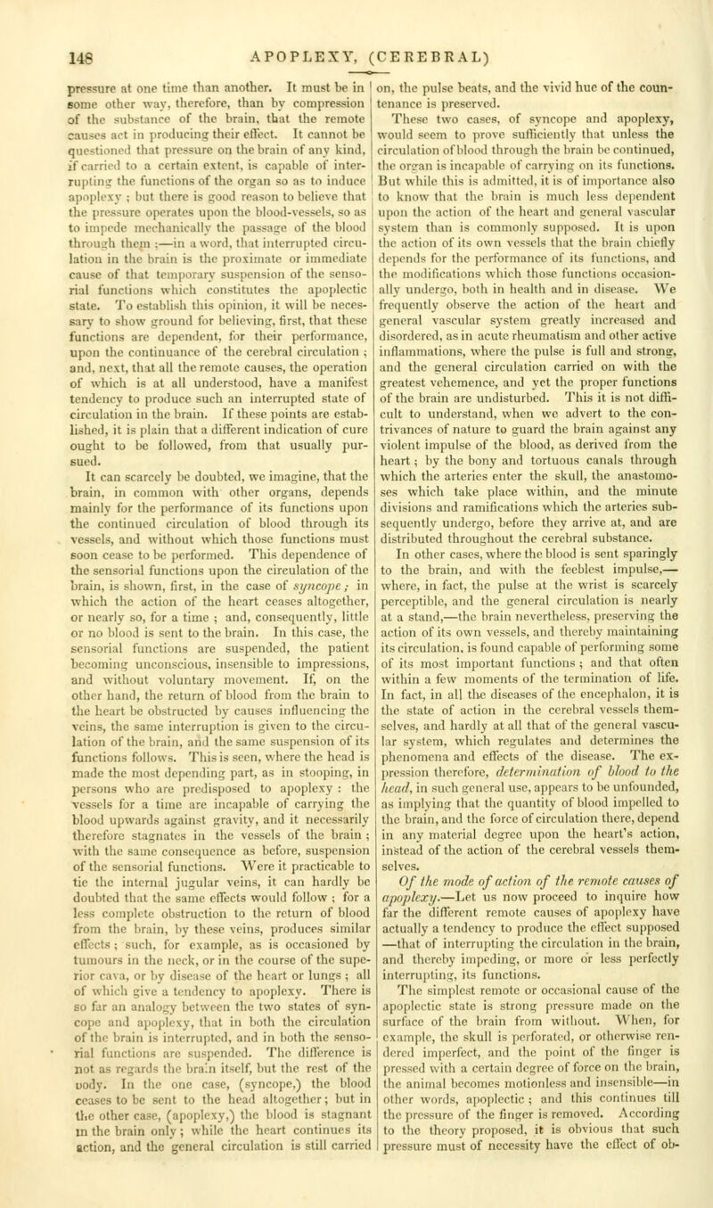 pressure at one time than another. It must be in ' 6ome other wav, therefore, than by compression of the substance of the brain, that the remote causes act in producing their elTect. It cannot be questioned that pressure on the brain of any kind, if carried to a certain extent, is capable of inter- ruptinti the functions of the organ so as to induce apoplexy ; but there is good reason to believe that the pressure operates upon the blood-vessels, so as to impede mechanically the passage of the blood throush thein ;—in a word, that interrupted circu- lation in the brain is the proximate or immediate cause of that temporary suspension of the senso- rial functions which constitutes the apoplectic state. To establish this opinion, it will be neces- sary to show ground for believing, first, that these functions are dependent, for their performance, upon the continuance of the cerebral circulation ; and, next, that all the remote causes, the operation of which is at all understood, have a manifest tendency to produce such an interrupted state of circulation in the brain. If these points are estab- lished, it is plain that a different indication of cure ought to be followed, from that usually pur- sued. It can scarcely be doubted, we imagine, that the brain, in common with other organs, depends mainly for the performance of its functions upon the continued circulation of blood through its vessels, and without which those functions must soon cease to be performed. Tliis dependence of the sensorial functions upon the circulation of the brain, is shown, first, in the case of syncope,- in which the action of the heart ceases altogether, or nearly so, for a time ; and, consequently, little or no blood is sent to the brain. In this case, the sensorial functions are suspended, the patient becoming unconscious, insensible to impressions, and without voluntary movement. If, on the other hand, the return of blood from the brain to the heart be obstructed by causes influencing the veins, the same interruption is given to the circu- lation of the brain, and the same suspension of its functions follows. This is seen, where the head is made the most depending part, as in stooping, in persons who are predisposed to apoplexy : the vessels for a time are incapable of carrying the blood upwards against gravity, and it necessarily therefore stagnates in the vessels of the brain ; with the same consequence as before, suspension of the sensorial functions. Were it practicable to tie the internal jugular veins, it can hardly be doubted that the same effects would follow ; for a less complete obstruction to the return of blood from the brain, by these veins, produces similar effects; such, for example, as is occasioned by tumours in the neck, or in the course of the supe- rior cava, or by disease of the heart or lungs ; all of which give a tendency to apoplexy. There is so far an analogy between the two states of syn- cope and apoplexy, that in both the circulation of the brain is interrupted, and in both the senso- rial functions are suspended. The difference is not as regards the brain itself, but the rest of the uody. In the one case, (syncope,) the blood ceases to be sent to the head altogether; but in the other case, (apoplexy,) the blood is stagnant m the brain only ; while the heart continues its action, and the general circulation is still carried on, the pulse beats, and the vivid hue of the coun- tenance is preserved. These two cases, of sj^ncope and apoplexy, would seem to prove sufficiently that unless the circulation of blood throucrh the brain be continued, the orcran is incapable of carrying on its functions. But while this is admitted, it is of importance also to know that the brain is much less dependent upon the action of the heart and general vascular system than is commonly supposed. It is upon the action of its own vessels that the brain chiefly depends for the performance of its functions, and the modifications which those functions occasion- ally undergo, both in health and in disease. We frequently observe the action of the heart and general vascular system greatly increased and disordered, as in acute rheumatism and other active inflammations, where the pulse is full and strong, and the general circulation carried on with the greatest vehemence, and yet the proper functions of the brain are undisturbed. This it is not diffi- cult to understand, when we advert to the con- trivances of nature to guard the brain against any violent impulse of the blood, as derived from the heart; by the bony and tortuous canals through which the arteries enter the skull, the anastomo- ses which take place within, and the minute divisions and ramifications which the arteries sub- sequently undergo, before they arrive at, and are distributed throughout the cerebral substance. In other cases, where the blood is sent sparingly to the brain, and with the feeblest impulse,— where, in fact, the pulse at the wrist is scarcely perceptible, and the general circulation is nearly at a stand,—the brain nevertheless, preserving the action of its own vessels, and thereby maintaining its circulation, is found capable of performing some of its most important functions ; and that often within a few moments of the termination of life. In fact, in all the diseases of the encephalon, it is the state of action in the cerebral vessels them- selves, and hardly at all that of the general vascu- lar system, which regulates and determines the phenomena and effects of the disease. The ex- pression therefore, determination of blood to the head, in such general use, appears to be unfounded, as implying that the quantity of blood impelled to the brain, and the force of circulation there, depend in any material degree upon the heart's action, instead of the action of the cerebral vessels them- selves. Of the mode of action of the remote catises of apoplexy.—Let us now proceed to inquire how far the different remote causes of apoplexy have actually a tendency to produce the effect supposed —that of interrupting the circulation in the brain, and thereby impeding, or more or less perfectly interrupting, its functions. The simplest remote or occasional cause of the apoplectic state is strong pressure made on the surface of the brain from without. When, for example, the skull is perforated, or otherwise ren- dered imperfect, and the point of the finger is pressed with a certain degree of force on the brain, the animal becomes motionless and insensible—in other words, apoplectic ; and this continues till the pressure of the finger is removed. According to the theory proposed, it is obvious that such pressure must of necessity have the effect of ob-