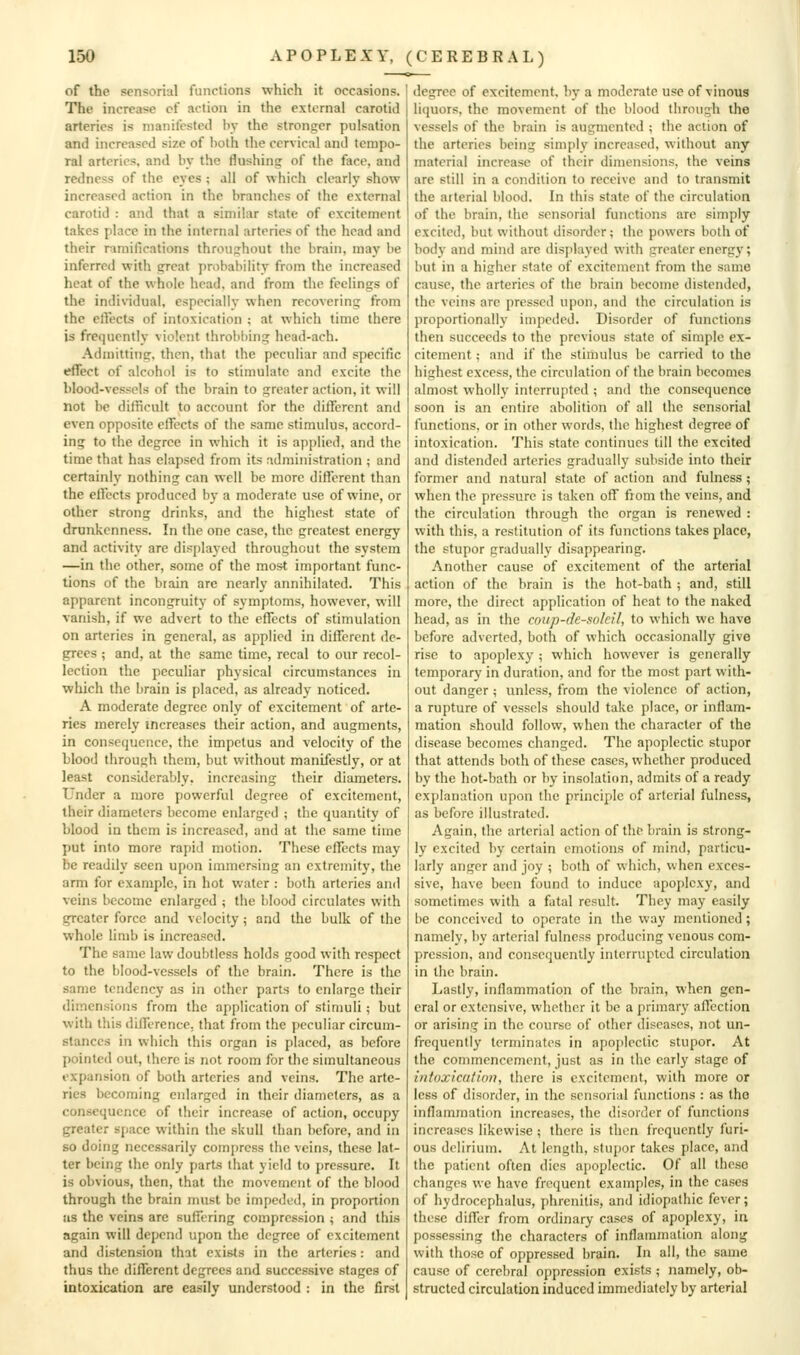 of the sensorial functions which it occasions. The increase cf action in the external carotid arteries is manifested by the stronger pulsation and increased size of both the cervical and tempo- ral arteries, and by the flushing of the face, and redness of the eyes ; all of which clearly show increased action in the branches of the external carotid : and that a similar state of excitement takes place in the internal arteries of the head and their nmifications throughout the brain, may be inferred with great probability from the increased heat of the whole head, and from the feelings of the individual, especially when recovering from the ertects of intoxication ; at which time there is frequently violent throbbing head-ach. Admitting, then, that the peculiar and specific effect of alcohol is to stimulate and excite the Mood-vessels of the brain to greater action, it will not be dilficult to account for the different and even opposite effects of the same stimulus, accord- ing to the degree in which it is applied, and the time that has elapsed from its administration ; and certainly nothing can well be more different than the effects produced by a moderate use of wine, or other strong drinks, and the highest state of drunkenness. In the one case, the greatest energy and activity are dis[)layed throughout the system —in the other, some of the most important func- tions of the brain arc nearly annihilated. This apparent incongruity of s^-mptoms, however, will vanish, if we advert to the effects of stimulation on arteries in general, as applied in different de- grees ; and, at the same time, rccal to our recol- lection the peculiar physical circumstances in which the brain is placed, as already noticed. A moderate degree only of excitement of arte- ries merely increases their action, and augments, in consequence, the impetus and velocity of the blood through them, but without manifestly, or at least considerably, increasing their diameters. Under a more powerful degree of excitement, their diameters become enlarged ; the quantity of blood in them is increased, and at the same time put into more rapid motion. These effects may be readily seen upon immersing an extremity, the arm for example, in hot water : both arteries and veins become enlarged ; the blood circulates with greater force and velocity; and the bulk of the whole limb is increased. The same law doubtless holds good with respect to the blood-vessels of the brain. There is the same tendency as in other parts to enlarge their dimensions from the application of stimuli; but with this difference, that from the j)cculiar circum- stances in which this organ is placed, as before pointed out, there is not room for the simultaneous expansion of both arteries and veins. The arte- ries becoming enlarged in their diameters, as a consequence of their increase of action, occupy greater s{)ace within the skull than before, and in so doing necessarily compress the veins, these lat- ter being the only parts that yield to pressure. It is obvious, then, that the movement of the blood through the brain must be impeded, in proportion as the veins are suffering compression ; and this again will depend upon the degree of excitement and distension that exists in the arteries: and thus the different degrees and successive stages of intoxication are easily understood : in the first degree of excitement, by a moderate use of vinous liquors, the movement of the blood through the vessels of the brain is augmented i the action of the arteries being simply increased, without any material increase of their dimensions, the veins are still in a condition to receive and to transmit the arterial blood. In this state of the circulation of the brain, the sensorial functions are simply excited, but without disorder; the powers both of body and mind are displayed with greater energy; but in a higher state of excitement from the same cause, the arteries of the brain become distended, the veins are pressed upon, and the circulation is proportionally impeded. Disorder of functions then succeeds to the previous state of simple ex- citement ; and if the stimulus be carried to the highest excess, the circulation of the brain becomes almost wholly interrupted ; and the consequence soon is an entire abolition of all the sensorial functions, or in other words, the highest degree of intoxication. This state continues till the excited and distended arteries gradually subside into their former and natural state of action and fulness ; when the pressure is taken off from the veins, and the circulation through the organ is renewed : with this, a restitution of its functions takes place, the stupor gradually disappearing. Another cause of excitement of the arterial action of the brain is the hot-bath ; and, still more, the direct application of heat to the naked head, as in the coup-de-soldl, to which we have before adverted, both of which occasionally give rise to apoplexy; which however is generally temporary in duration, and for the most part with- out danger ; unless, from the violence of action, a rupture of vessels should take place, or inflam- mation should follow, when the character of the disease becomes changed. The apoplectic stupor that attends both of these cases, whether produced by the hot-bath or by insolation, admits of a ready explanation upon the principle of arterial fulness, as before illustrated. Again, the arterial action of the brain is strong- ly excited by certain emotions of mind, particu- larly anger and joy ; both of which, when exces- sive, have been found to induce apoplexy, and sometimes with a fatal result. They may easily be conceived to operate in the way mentioned; namely, by arterial fulness producing venous com- pression, and consequently interrupted circulation in the brain. Lastly, inflammation of the brain, when gen- eral or extensive, whether it be a primary affection or arising in the course of other diseases, not un- frequently terminates in apoplectic stupor. At the commencement, just as in the early stage of intoxication, there is excitement, with more or less of disorder, in the sensorial functions : as the inflammation increases, the disorder of functions increases likewise ; there is then frequently furi- ous delirium. At length, stupor takes place, and the patient often dies apoplectic. Of all these changes we have frequent examples, in the cases of hydrocephalus, phrenitis, and idiopathic fever; these differ from ordinary cases of apoplexy, in possessing the characters of inflammation along with those of oppressed brain. In all, the same cause of cerebral oppression exists ; namely, ob- structed circulation induced immediately by arterial