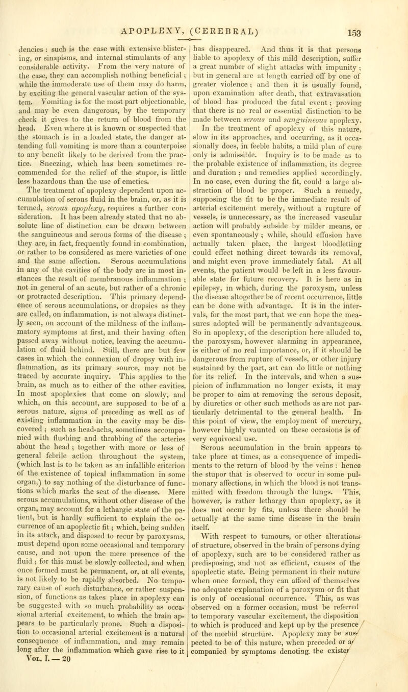 dencies : such is the case with extensive blister- ing, or sinapisms, and internal stimulants of any considerable activity. From the very nature of the case, they can accomplish nothing beneficial; while the immoderate use of them may do harm, by exciting the general vascular action of the sys- tem. Vomiting is for the most part objectionable, and may be even dangerous, by the temporary check it gives to the return of blood from the head. E ven where it is known or suspected that the stomach is in a loaded state, the danger at- tending full vomiting is more than a counterpoise to any benefit likely to be derived from the prac- tice. Sneezing, which has been sometimes re- commended for the relief of the stupor, is little less hazardous than the use of emetics. The treatment of apoplexy dependent upon ac- cumulation of serous fluid in the brain, or, as it is termed, serous apoplexy, requires a further con- sideration. It has been already stated that no ab- solute line of distinction can be drawn between the sanguineous and serous forms of the disease ; they are, in fact, frequently found in combination, or rather to be considered as mere varieties of one and the same affection. Serous accumulations in any of the cavities of the body are in most in- stances the result of membranous inflammation ; not in general of an acute, but rather of a chronic or protracted description. This primary depend- ence of serous accumulations, or dropsies as they are called, on inflammation, is not always distinct- ly seen, on account of the mildness of the inflam- matory symptoms at first, and their having often passed away without notice, leaving the accumu- lation of fluid behind. Still, there are but few cases in which the connexion of dropsy with in- flammation, as its primary source, may not be traced by accurate inquiry. This applies to the brain, as much as to either of the other cavities. In most apoplexies that come on slowly, and which, on this account, are supposed to be of a serous nature, signs of preceding as well as of existing inflammation in the cavity may be dis- covered ; such as head-achs, sometimes accompa- nied with flushing and throbbing of the arteries about the head ; together with more or less of general febrile action throughout the system, (which last is to be taken as an infallible criterion of the existence of topical inflammation in some organ,) to say nothing of the disturbance of func- tions which marks the seat of the disease. Mere serous accumulations, without other disease of the organ, may account for a lethargic state of the pa- tient, but is hardly sufficient to explain the oc- currence of an apoplectic fit; which, being sudden in its attack, and disposed to recur by paroxysms, must depend upon some occasional and temporary cause, and not upon the mere presence of the fluid ; for this must be slowly collected, and when once formed must be permanent, or, at all events, is not likely to be rapidly absorbed. No tempo- rary cause of such disturbance, or rather suspen- sion, of functions as takes place in apoplexy can be suggested with so much probability as occa- sional arterial excitement, to which the brain ap- pears to be particularly prone. Such a disposi- tion to occasional arterial excitement is a natural consequence of inflammation, and may remain long after the inflammation which gave rise to it Vol. I. — 20 has disappeared. And thus it is that persons liable to apoplexy of this mild description, suffer a great number of slight attacks with impunity : but in general are at length carried oft by one of greater violence ; and then it is usually found, upon examination after death, that extravasation of blood has produced the fatal event; proving that there is no real or essential distinction to be made between sei-oiis and sanguineous apoplexy. In the treatment of apoplexy of this nature, slow in its approaches, and occurring, as it occa- sionally does, in feeble habits, a mild plan of cure only is admissible. Inquiry is to be made as to the probable existence of inflammation, its degree and duration ; and remedies applied accordingly. In no case, even during the fit, could a large ab- straction of blood be proper. Such a remedy, supposing the fit to be the immediate result of arterial excitement merely, without a rupture of vessels, is unnecessary, as the increased vascular action will probably subside by milder means, or even spontaneously ; while, should effusion have actually taken place, the largest bloodletting could effect nothing direct towards its removal, and might even prove immediately fatal. At all events, the patient would be left in a less favour- able state for future recovery. It is here as in epilepsy, in which, during the paroxysm, unless the disease altogether be of recent occurrence, little can be done with advantage. It is in the inter- vals, for the most part, that we can hope the mea- sures adopted will be permanently advantageous. So in apoplexy, of the description here alluded to, the paroxysm, however alarming in appearance, is either of no real importance, or, if it should be dangerous from rupture of vessels, or other injury sustained by the part, art can do little or nothing for its relief. In the intervals, and when a sus- picion of inflammation no longer exists, it may be proper to aim at removing the serous deposit,, by diuretics or other such methods as are not par- ticularly detrimental to the general health. In this point of view, the employment of mercury, however highly vaunted on these occasions is of very equivocal use. Serous accumulation in the brain appears to- take place at times, as a consequence of impedi- ments to the return of blood by the veins : hence the stupor that is observed to occur in some pul- monary affections, in which the blood is not trans- mitted with freedom through the lungs. This, however, is rather lethargy than apoplexy, as it does not occur by fits, unless there should be actually at the same time disease in the brain itself. With respect to tumours, or other alterations of structure, observed in the brain of persons dying of apoplexy, such are to be considered rather as predisposing, and not as efficient, causes of the apoplectic state. Being permanent in their nature when once formed, they can afford of themselves no adequate explanation of a paroxysm or fit that is only of occasional occurrence. This, as was observed on a former occasion, must be referred to temporary vascular excitement, the disposition to which is produced and kept up by the presence / of the morbid structure. Apoplexy may be sus^' pected to be of this nature, when preceded or a' companied by symptoms denoting, the exister