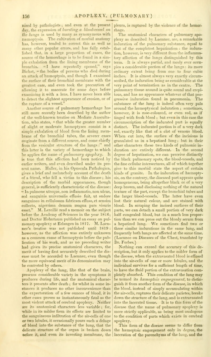 nised by pathologists; and even at the present day, the expression of bursting a blood-vessel on the lun^s is used by many as synonymous with namoptysis. The cultivation of morbid anatomy has, however, tended to correct this as well as manv other popular errors, and has fully estab- lished that, in a large proportion of cases, the source of the hemorrhage is to be found in a sim- ple exhalation from the lining membrane of the bronchia.  I have repeatedly opened, says Bichat,  the bodies of persons v\ho died during an attack of haemoptysis, and though I examined the surface of their bronchial membrane with the greatest care, and even took the precaution of allowing it to macerate for some days before examining it with a lens, I have never been able to detect the slightest appearance of erosion, or of the rupture of a vessel. Another source of pulmonarj' hemorrhage has still more recently been described by the author of the well-known treatise on Mediate Ausculta- tion, who states,  that while the greater number of slight or moderate hiemoptyses consist in a simple exhalation of blood from the lining mem- brane of the bronchial tubes, the severer cases 01 iginate from a different source, and come chiefly from the vesicular structure of the lungs : and this latter is the variety of hemorrhage to which he applies the name oi puhnonary apoplexy. It is true that this alTcction had been noticed by earlier writers, and even described under its pre- sent name. Haller, in his Opuscula Pathologica, gives a brief and melancholy account of the death of a friend, who fell a victim to this disease; his description of the morbid appearances, though general, is sufficiently characteristic of the disease: •' In pulmone utroque, non inflammatio, non ulcus, sed sanguinis universalis cffusio fuit, ut sudore sanguineo in ccllulosam fabricam efTuso, et scnsim colleclo, nigerrima demum magna pars visuris esset. M. Lercille read a memoir on the subject before the Academy of Sciences in the year 1816; and Doctor Hohntaum published an essay on pul- monary apoplexy at Erlangen in 1817. M. Laen- nec's treatise was not published until 1819 : however, as the affection was entirely unknown as a common cause of hmmoptysis before the pub- lication of his work, and as no preceding writer had given its precise anatomical characters, the merit of having first accurately described the dis- ease must be accorded to Laennec, even though the more equivocal merit of its denomination may be cont^.sted by others. Apoplexy of the lung, like that of the brain, presents considerable variety in the symptoms it produces during life, and the anatomical charac- ters it presents after death ; for whilst in some in- stances it produces no other inconvenience than the expectoration of a few ounces of blood, it in other cases proves as instantaneously fatal as the most violent attack of cerebral apoplexy. Neither are its anatomical characters less variable ; for, •while in its milder form its eflTecls are limited to the sanguineous infdtration of the air-cells of one or two lobules, it occasionally pours such a deluge of blood into the substance of the lung, that the delicate structure of the organ is broken down Defore it, and even its investing membrane, the pleura, is ruptured by the violence of the hemor- rhage. The anatomical characters of pulmonary apo- plex)- as described by Laennec, are, a remarkable induration of the pulmonary substance, equal to that of the completest hepatization : the indura- tion, however, is very dilfcrent from the inflamma- tory alTection of the lungs distinguished by this term. It is always partial, and rarely ever occu- pies a considerable portion of the lungs : its more ordinary extent being from one to four cubic inches. It is almost always very exactly circum- scribed, the induration being as considerable at the very point of termination as in the centre. The pulmonary tissue around is quite sound and crepi- tous, and has no appearance whatever of that pro- gressive induration found in pneumonia. The substance of the lung is indeed often very pale around the ha;moptysical induration ; sometimes, however, it is rose-coloured, or even red, as if tinged with fresh blood ; but even in this case the circumscription of the indurated part is equally distinct. The indurated portion is of a very dark red, exactly like that of a clot of venous blood. When cut into, the surface of the incisions is granulated as in a hepatized lung; but in their other characters these two kinds of pulmonic in- duration are entirely different. In the second degree of hepatization, we can perceive distinctly the black pulmonary spots, the blood-vessels, and the fine cellular intersectures, all of which together give to this morbid state the aspect of certain kinds of granite. In the induration of hffmopt3'- sis, on the contrary, the diseased part appears quite homogeneous, being altogether black or of a very deep brown, and disclosing nothing of the natural texture of the part, except the bronchial tubes and the larger blood-vessels. The latter have even lost their natural colour, and are stained with blood. In scraping the incised surfaces of their parts, we can detach a small portion of very dark half congealed blood, but in a much less propor- tion than we can press out the bloody serum from a hepatized lung. We sometimes find two or three similar indurations in the same lung, and frequently both lungs are affected at the same time. (Laennec on Diseases of the Chest, translated by Dr. Forbes.) Nothing can exceed the accuracy of this de- scription, but it only applies to the milder form of the disease, when the extravasated Mood is effused into the air-cells of one or more lobules, and the individual survives for a sufficient length of time, to have the fluid portion of the extravasation com- pletely absorbed. This condition of the lung may be termed its hxmoptoic eng07-ge>nenf, to distin- guish it from another form of the disease, in which the blood, instead of simply accumulating within the air-cells, ruptures their delicate parietes, breaks down the structure of the lung, and is extravasated into the lacerated tissue. It is to this form of the disease that the name of pulmonary apojjlexy is more strictly applicable, as being most analogous to the condition of parts which exists in cerebral apoplexy. This form of the disease seems to differ from the hffimoptoic engorgement only in degree, the laceration of the parenchyma of the lung, and the