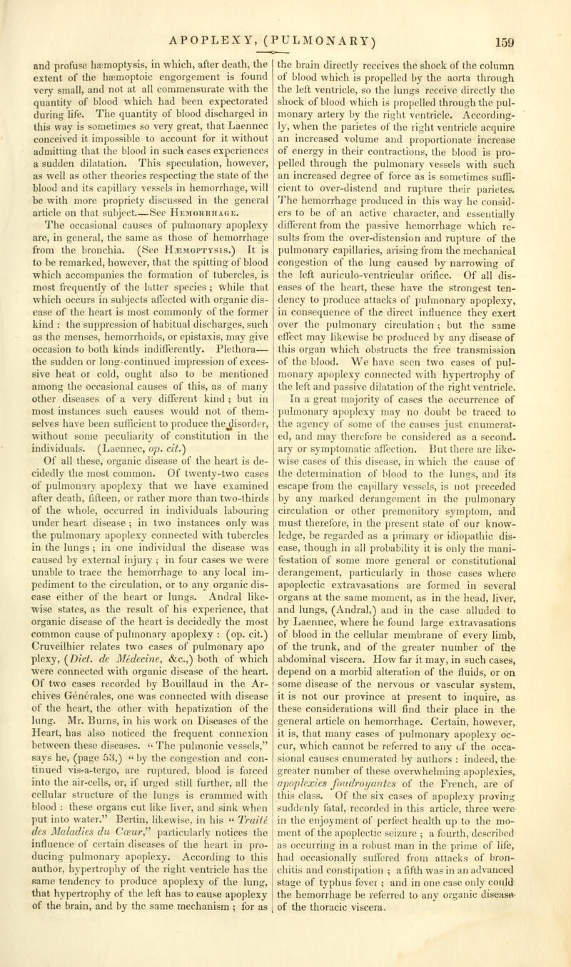 and profuse haemoptysis, in which, after death, the extent of the hffimoptoic engorgement is found very small, and not at all commensurate with the quantity of blood which had been expectorated during life. The quantity of blood discharged in this way is sometimes so very great, that Laennec conceived it impossible to account for it without admitting that the blood in such cases experiences a sudden dilatation. This speculation, however, as well as other theories respecting the state of the blood and its capillary vessels in hemorrhage, will be with more propriety discussed in the general article on that subject.—See Hkmorkhage. The occasional causes of pulmonary apoplexy are, in general, the same as those of hemorrhage from the bronchia. (See Hemoptysis.) It is to be remarked, however, that the spitting of blood which accompanies the formation of tubercles, is most frequently of the latter species ; while that which occurs in subjects aflected with organic dis- ease of the heart is most commonly of the former kind : the suppression of habitual discharges, such as the menses, hemorrhoids, or epistaxis, may give occasion to both kinds indilTerently. Plethora— the sudden or long-continued impression of exces- sive heat or cold, ought also to be mentioned among the occasional causes of this, as of many other diseases of a very difTerent kind ; but in most instances such causes would not of them- selves have been sufficient to produce thej^isorder, without some peculiarity of constitution in the individuals. (Laennec, op. at.) Of all these, organic disease of the heart is de- cidedly the most common. Of twenty-two cases of pulmonary apoplexy that we have examined after death, lifteen, or rather more than two-thirds of the whole, occurred in individuals labouring under heart disease ; in two instances only was the pulmonary apoplexy connected with tubercles in the lungs; in one individual the disease was caused by external injury ; in four cases we were unable to trace the hemorrhage to any local im- pediment to the circulation, or to any organic dis- ease either of the heart or lungs. Andral like- wise states, as the result of his experience, that organic disease of the heart is decidedly the most common cause of pulmonary apoplexy : (op. cit.) Cruveilhier relates two cases of pulmonary apo plexy, (^Dict. de Medecine, &c.,) both of which were connected with organic disease of the heart. Of two cases recorded by Bouillaud in the Ar- chives Generales, one was connected with disease of the heart, the other with hepatization of the lung. Mr. Burns, in his work on Diseases of the Heart, has also noticed the frequent connexion between these diseases.  The pulmonic vessels, says he, (page .53,)  by the congestion and con- tinued vis-a-tergo, are ruptured, blood is forced into the air-cells, or, if urged still further, all the cellular structure of the lungs is crammed with blood : these organs cut like liver, and sink when put into water. Bertin, likewise, in his  Traile des Maladies du Caur, particularly notices the influence of certain diseases of the hc='art in pro- ducing pulmonary apoplexy. According to this author, hypertrophy of the right ventricle has the same tendency to produce apoplexy of the lung, that hypertrophy of the left has to cause apoplexy of the brain, and by the same mechanism i for as the brain directly receives the shock of the column of blood which is propelled by the aorta through the left ventricle, so the lungs receive directly the shock of blood which is propelled through the pul- monary artery by the right ventricle. According- ly, when the parietes of the right ventricle acquire an increased volume and proportionate increase of energy in their contractions, the blood is pro- pelled through the pulmonary vessels with such an increased degree of force as is sometimes suffi- cient to over-distend and rupture their parietes. The hemorrhage produced in this way he consid- ers to be of an active character, and essentially different from the passive hemorrhage which re- sults from the over-distension and rupture of the pulmonary capillaries, arising from the mechanical congestion of the lung caused by narrowing of the left auriculo-ventricular orifice. Of all dis- eases of the heart, these have the strongest ten- dency to produce attacks of pulmonary apoplexy, in consequence of the direct influence they exert over the pulmonary circulation ; but the same effect may likewise lie produced by any disease of this organ which obstructs the free transmission of the blood. We have seen two cases of pul- monary apoplexy connected with hypertrophy of the left and passive dilatation of the right ventricle. In a great majority of cases the occurrence of pulmonary apoplexy may no doubt be traced to the agency of some of the causes just enumerat- ed, and may therefore be considered as a second- ary or symptomatic affection. But there are like- wise cases of this disease, in which the cause of the determination of blood to the lungs, and its escape from the capillary vessels, is not preceded by any marked derangement in the pulmonary circulation or other premonitory symptom, and must therefore, in the present state of our know- ledge, be regarded as a primary or idiopathic dis- ease, though in all probability it is only the mani- festation of some more general or constitutional derangement, particularly in those cases where apoplectic extravasations are formed in several organs at the same moment, as in the head, liver, and lungs, (Andral,) and in the case alluded to by Laennec, where he found large extravasations of blood in the cellular membrane of every limb, of the trunk, and of the gTeater number of the abdominal viscera. How far it may, in such cases, depend on a morbid alteration of the fluids, or on some disease of the nervous or vascular system, it is not our province at present to inquire, as these considerations will find their place in the general article on hemorrhage. Certain, however, it is, that many cases of pulmonary apoplexy oc- cur, which cannot be referred to any of the occa- sional causes enumerated by authors : indeed, the greater number of these overwhelming apoplexies, apoplexies foudroijantes of the French, are of this class. Of the six cases of apoplexy proving suddenly fatal, recorded in this article, three were in the enjoyment of perfect health up to the mo- ment of the apoplectic seizure ; a fourth, described as occurring in a robust man in the prime of life, had occasionally suffered from attacks of bron- chitis and constipation ; a fifth was in an advanced stage of typhus fever ; and in one case only could the hemorrhage be referred to any organic diseastt- of the thoracic viscera.