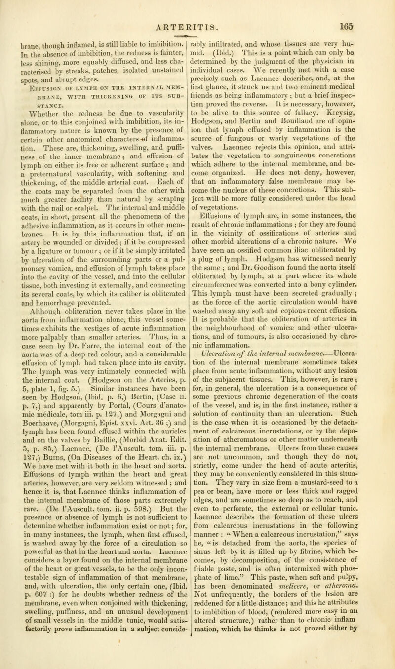 brane, though inflamed, is still liable to imbibition. In the absence of imbibition, the redness is fainter, less shining, more equably diffused, and less cha- racterised by streaks, patches, isolated unstained spots, and abrupt edges. Effusion of lymph on the internal mem- brane, WITH THICKENING OF ITS SUB- STANCE. Whether the redness be due to vascularity alone, or to this conjoined with imbibition, its in- flammatory nature is known by the presence of certain other anatomical characters «f inflamma- tion. These are, thickening, swelling, and puffi- ness of the inner membrane; and effusion of lymph on either its free or adherent surface ; and a preternatural vascularity, with softening and thickening, of the middle arterial coat. Each of the coats may be separated from the other with much greater facihty than natural by scraping with the nail or scalpel. The internal and middle coats, in short, present all the phenomena of the adhesive inflammation, as it occurs in other mem- branes. It is by this inflammation that, if an artery be wounded or divided ; if it be compressed by a ligature or tumour; or if it be simply irritated by ulceration of the surrounding parts or a pul- monary vomica, and effusion of lymph takes place into the cavity of the vessel, and into the cellular tissue, both investing it externally, and connecting its several coats, by which its caliber is obliterated and hemorrhage prevented. Although obliteration never takes place in the aorta from inflammation alone, this vessel some- times exhibits the vestiges of acute inflammation more palpably than smaller arteries. Thus, in a case seen by Dr. Farre, the internal coat of the aorta was of a deep red colour, and a considerable effusion of lymph had taken place into its cavity. The lymph was very intimately connected with the internal coat. (Hodgson on the Arteries, p. 5, plate 1, fig. 5.) Similar instances have been seen by Hodgson, (Ibid. p. 6,) Berlin, (Case ii. p. 7,) and apparently by Portal, (Cours d'anato- mie medicale, torn iii. p. 127,) and Morgagni and Boerhaave, (Morgagni, Epist. xxvi. Art. 36 ;) and lymph has been found effused within the auricles and on the valves by Baillie, (Morbid Anat. Edit. 5, p. 85,) Laennec, (De I'Auscult. tom. iii. p. 127,) Burns, (On Diseases of the Heart, ch. ix.) We have met with it both in the heart and aorta. Effusions of lymph within the heart and great arteries, however, are very seldom witnessed ; and hence it is, that Laennec thinks inflammation of the internal membrane of those parts extremely rare. (De I'Auscult. tom. ii. p. 598.) But the presence or absence of lymph is not sufficient to determine whether inflammation exist or not; for, in many instances, the lymph, when first effused, is washed away by the force of a circulation so powerful as that in the heart and aorta. Laennec considers a layer found on the internal membrane of the heart or great vessels, to be the only incon- testable sign of inflammation of that membrane, and, with ulceration, the only certain one, (Ibid. p. 607 :) for he doubts whether redness of the membrane, even when conjoined with thickening, swelling, puffiness, and an unusual development of small vessels in the middle tunic, would satis- factorily prove inflammation in a subject conside- rably infiltrated, and whose tissues are very hu- mid. (Ibid.) This is a point which can only be determined by the judgment of the physician in individual cases. We recently met with a case precisely such as Laennec describes, and, at the first glance, it struck us and two eminent medical friends as being inflammatory ; but a brief inspec- tion proved the reverse. It is necessary, however, to be alive to this source of fallacy. Kreysig, Hodgson, and Bertin and Bouillaud are of opin- ion that lymph effused by inflammation is the source of fungous or warty vegetations of the valves. Laennec rejects this opinion, and attri- butes the vegetation to sanguineous concretions which adhere to the internal membrane, and be- come organized. He does not deny, however, that an inflammatory false membrane may be- come the nucleus of these concretions. This sub- ject will be more fully considered under the head of vegetations. Effusions of lymph are, in some instances, the result of chronic inflammations ; for they are found in the vicinity of ossifications of arteries and other morbid alterations of a chronic nature. We have seen an ossified common iliac obliterated by a plug of lymph. Hodgson has witnessed nearly the same ; and Dr. Goodison found the aorta itself obliterated by lymph, at a part where its whole circumference was converted into a bony cylinder. This lymph must have been secreted gradually ; as the force of the aortic circulation would have washed away any soft and copious recent efi'usion. It is probable that the obliteration of arteries in the neighbourhood of vomicse and other ulcera- tions, and of tumours, is also occasioned by chro- nic inflammation. Ulceration of the internal membrane.—Ulcera- tion of the internal membrane sometimes takes place from acute inflammation, without any lesion of the subjacent tissues. This, however, is rare ; for, in general, the ulceration is a consequence of some previous chronic degeneration of the coats of the vessel, and is, in the first instance, rather a solution of continuity than an ulceration. Such is the case when it is occasioned by the detach- ment of calcareous incrustations, or by the depo- sition of atheromatous or other matter underneath the internal membrane. Ulcers from these causes are not uncommon, and though they do not, strictly, come under the head of acute arteritis, they may be conveniently considered in this situa- tion. They vary in size from a mustard-seed to a pea or bean, have more or less thick and ragged edges, and are sometimes so deep as to reach, and even to perforate, the external or cellular tunic. Laennec describes the formation ot these ulcers from calcareous incrustations in the following manner :  When a calcareous incrustation, says he,  is detached from the aorta, the species of sinus left by it is filled up by fibrine, which be- comes, by decomposition, of the consistence of friable paste, and is often intermixed with phos- phate of lime. This paste, when soft and pulpy, has been denominated melicere, or atheroma. Not unfrequently, the borders of the lesion are reddened for a little distance; and this he attributes to imbibition of blood, (rendered more easy in aii altered structure,) rather than to chronic inflam mation, which he thimks is not proved either by