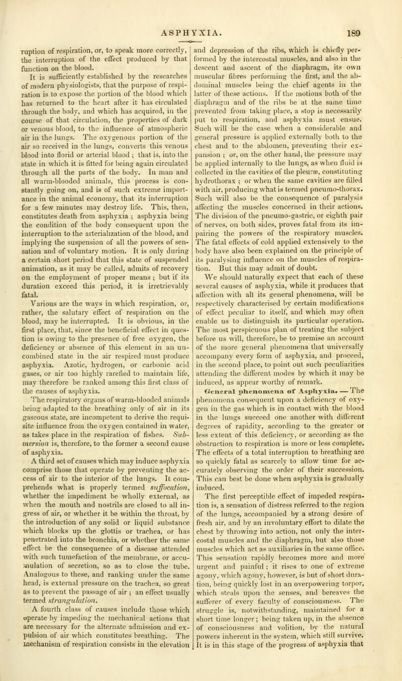 ruption of respiration, or, to speak more correctly, the interruption of the effect produced by that function on the blood. It is sufficiently established by the researches of modern physiologists, that the purpose of respi- ration is to expose the portion of the blood which has returned to the heart after it has circulated through the body, and which has acquired, in the course of that circulation, the properties of dark or venous blood, to the influence of atmospheric air in the lungs. The oxygenous portion of the air so received in the lungs, converts this venous blood into florid or arterial blood ; that is, into the state in which it is fitted for being again circulated through all the parts of the body. In man and all warm-blooded animals, this process is con- stantly going on, and is of such extreme import- ance in the animal economy, that its interruption for a few minutes may destroy life. This, then, constitutes death from asphyxia ; asphyxia being the condition of the body consequent upon the interruption to the arterialization of the blood, and implying the suspension of all the powers of sen- sation and of voluntary motion. It is only during a certain short period that this state of suspended animation, as it may be called, admits of recovery on the employment of proper means ; but if its duration exceed this period, it is irretrievably fatal. Various are the ways in which respiration, or, rather, the salutary effect of respiration on the blood, may be interrupted. It is obvious, in the first place, that, since the beneficial effect in ques- tion is owing to the presence of free oxygen, the deficiency or absence of this element in an un- combined state in the air respired must produce asphyxia. Azotic, hydrogen, or carbonic acid gases, or air too highly rarefied to maintain life, may therefore be ranked among this first class of the causes of asphyxia. The respiratory organs of warm-blooded animals being adapted to the breathing only of air in its gaseous state, are incompetent to derive the requi- site influence from the oxygen contained in water, as takes place in the respiration of fishes. Sub- mersion is, therefore, to the former a second cause of asphyxia. A third set of causes which may induce asphyxia comprise those that operate by preventing the ac- cess of air to the interior of the lungs. It com- prehends what is properly termed suffocation, whether the impediment he wholly external, as when the mouth and nostrils are closed to all in- gress of air, or whether it be within the throat, by the introduction of any solid or liquid substance which blocks up the glottis or trachea, or has penetrated into the bronchia, or whether the same effect be the consequence of a disease attended with such tumefaction of the membrane, or accu- laiulation of secretion, so as to close the tube. Analogous to these, and ranking under the same head, is external pressure on the trachea, so great as to prevent the passage of air ; an effect usually termed strangulation. A fourth class of causes include those which operate by impeding the mechanical actions that are necessary for the alternate admission and ex- pulsion of air which constitutes breathing. The mechanism of respiration consists in the elevation and depression of the ribs, which is chiefly per- formed by the intercostal muscles, and also in the descent and ascent of the diaphragm, its own muscular fibres performing the first, and the ab- dominal muscles being the chief agents in the latter of these actions. If the motions both of the diaphragm and of the ribs be at the same time prevented from taking place, a stop is necessarily put to respiration, and asphyxia must ensue. Such will be the case when a considerable and general pressure is applied externally both to the chest and to the abdomen, preventing their ex- pansion ; or, on the other hand, the pressure may be applied internally to the lungs, as when fluid is collected in the cavities of the pleurae, constituting hydrothorax ; or when the same cavities are filled with air, producing what is termed pneumo-thorax. Such will also be the consequence of paralysis affecting the muscles concerned in their actions. The division of the pneumo-gastric, or eighth pair of nerves, on both sides, proves fatal from its im- pairing the powers of the respiratory muscles. The fatal effects of cold applied extensively to the body have also been explained on the principle of its paralysing influence on the muscles of respira- tion. But this may admit of doubt. We should naturally expect that each of these several causes of asphyxia, while it produces that affection with all its general phenomena, will be respectively characterised by certain modifications of effect peculiar to itself, and which may often enable us to distinguish its particular operation. The most perspicuous plan of treating the subject before us will, therefore, be to premise an account of the more general phenomena that universally accompany every form of asphyxia, and proceed, in the second place, to point out such peculiarities attending the different modes by which it may be induced, as appear worthy of remark. General pUeiioiiieiia of AspUyxia. — The phenomena consequent upon a deficiency of oxy- gen in the gas which is in contact with the blood in the lungs succeed one another with different degrees of rapidity, according to the greater or less extent of this deficiency, or according as the obstruction to respiration is more or less complete. The effects of a total interruption to breathing are so quickly fatal as scarcely to allow time for ac- curately observing the order of their succession. This can best be done when asphyxia is gradually induced. The first perceptible effect of impeded respira- tion is, a sensation of distress referred to the region of the lungs, accompanied by a strong desire of fresh air, and by an involuntary eflfort to dilate the chest by throwing into action, not only the inter- costal muscles and the diaphragm, but also those muscles which act as auxiliaries in the same office. This sensation rapidly becomes more and more urgent and painful; it rises to one of extreme agony, which agony, however, is but of short dura- tion, being quickly lost in an overpowering torpor, which steals upon the senses, and bereaves the sufferer of every faculty of consciousness. The struggle is, notwithstanding, maintained for a short time longer; being taken up, in the absence of consciousness and volition, by the natural powers inherent in the system, which still survive. It is in this stage of the progress of asphyxia that