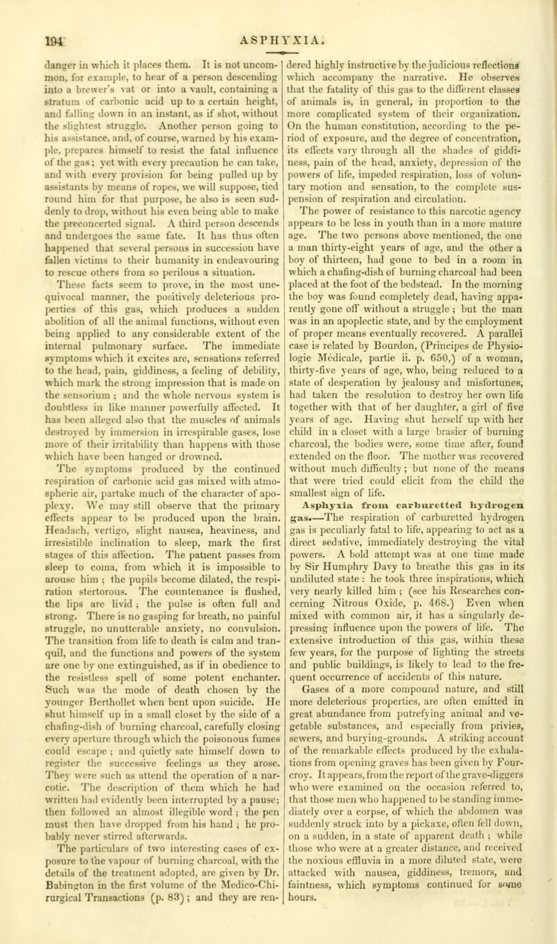 danger in which it places them. It is not uncom- mon, for example, to hear of a person descending into a brewer's vat or into a vault, containing a stratum of carbonic acid up to a certain height, and falling down in an instant, as if shot, without the sUghtest struggle. Another person going to his assistance, and, of course, warned by his exam- ple, prepares himself to resist the fatal influence of the gas; yet with every precaution he can take, and with every provision for being pulled up by assistants by means of ropes, we will suppose, tied round him tor that purpose, he also is seen sud- denly to drop, without his even being able to make the preconcerted signal. A third person descends and undergoes the same fate. It has thus often happened that several persons in succession have fallen victims to their humanity in endeavouring to rescue others from so perilous a situation. These facts seem to prove, in the most une- quivocal manner, the positively deleterious yiro- perties of this gas, which produces a sudden abolition of all the animal functions, without even being applied to any considerable extent of the internal pulmonary surface. The immediate symptoms which it excites are, sensations referred to the head, pain, giddiness, a feeling of debility, which mark the strong impression that is made on the sensorium ; and the whole nenous system is doubtless in like manner powerfully affected. It has been alleged also that the muscles of animals destroyed by immersion in irrcspirable gases, lose more of their irritability than happens with those which have been hanged or drowned. The symptoms produced by the continued respiration of carbonic acid gas mixed with atmo- spheric air, partake much of the character of apo- plexy. We may still observe that the primary effects appear to be produced upon the brain. Headach, vertiso, slight nausea, heaviness, and irresistible inclination to sleep, mark the first stages of this atfection. The patient passes from sleep to coma, from which it is impossible to arouse him ; the pupils become dilated, the respi- ration stertorous. The countenance is flushed, the lips are livid 4 the pulse is often full and strong. There is no gasping for breath, no painful struggle, no unutterable anxiety, no convulsion. The transition from life to death is calm and tran- quil, and the functions and powers of the system are one by one extinguished, as if in obedience to the resistless spell of some potent enchanter. Such was the mode of death chosen by the younger BcrthoUet when bent upon suicide. He shut himself up in a small closet by the side of a chafing-dish of burning charcoal, carefully closing every aperture through which the poisonous fumes could escape ; and quietly sate himself down to register the successive feelings as they arose. They were such as attend the operation of a nar- cotic. The description of them which he had written had evidently been interrupted by a pause; then followed an almost illegible word ; the pen must then have dropped from his hand ; he pro- bably never stirred afterwards. The particulars of two interesting cases of ex- posure to the vapour of burning charcoal, with the details of the treatment adopted, are given by Dr. Babinjiton in the first volume of the Medico-Chi- rargical Transactions (p. 83) ; and they are ren- dered highly instructive by the judicious reflections which accompany the narrative. He observes that the fatality of this gas to the different classea of animals is, in general, in proportion to the more complicated system of their organization. On the human constitution, according to the pe- riod of exposure, and the degree of concentration, its effects vary through all the shades of giddi- ness, pain of the head, anxiety, depression of the powers of life, impeded respiration, loss of volun- tary motion and sensation, to the complete sus- pension of respiration and circulation. The power of resistance to this narcotic agency appears to be less in youth than in a more mature age. The two persons above mentioned, the one a man thirty-eight years of age, and the other a boy of thirteen, had gone to bed in a room in which a chafing-dish of burning charcoal had been placed at the foot of the bedstead. In the morning the boy was found completely dead, having appa- rently gone off without a struggle ; but the man was in an apoplectic state, and by the employment of proper means eventually recovered. A parallel case is related by Bourdon, (Principcs de Physio- logie Medicale, partie ii. p. 650,) of a woman, thirty-five years of age, who, being reduced to a state of desperation by jealousy and misfortunes, had taken the resolution to destroy her own life together with that of her daughter, a girl of five years of age. Having shut herself up with her child in a closet with a large brasier of burning charcoal, the bodies were, some time after, found extended on the floor. The mother was recovered without much difficulty ; but none of the means that were tried could elicit from the child the smallest sign of life. Aspliyxia from carliurcttcd Iiydrogen gas.—The respiration of carburctted hydrogen gas is peculiarly fatal to life, appearing to act as a direct sedative, immediately destroying the vital powers. A bold attempt was at one time made by Sir Humphry Davy to breathe this gas in its undiluted state : he took three inspirations, which very nearly killed him ; (see his Researches con- cerning Nitrous Oxide, p. 468.) Even when mixed with common air, it has a singularly de- pressing influence upon the powers of life. The extensive introduction of this gas, within these few years, for the purpose of lighting the streets and public buildings, is likely to lead to the fre- quent occurrence of accidents of this nature. Gases of a more compound nature, and still more deleterious properties, are often emitted in great abundance from putrefying animal and ve- getable substances, and especially from privies, sewers, and burying-grounds. A striking account of the remarkable effects produced by the exhala- tions from opening graves has been given by Four- croy. It appears, from the report of the grave-diggers who were examined on the occasion referred to, that those men who happened to be standing imme- diately over a corpse, of which the abdomen was suddeidy struck into by a pickaxe, often fell down, on a sudden, in a state of apparent death ; while those who were at a greater distance, and received the noxious eflluvia in a more diluted state, were attacked with nausea, giddiness, tremors, and faintness, which symptoms continued for some hours.