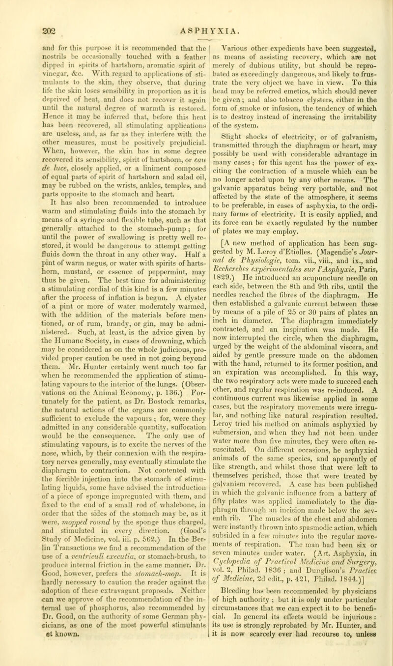 and for Ihis purpose it is recommended that the nostrils be occasionally touched with a feather dipped in sjiirits of hartshorn, aromatic spirit of vinegar, &c. With regard to ajjplications of sti- mulants to the skin, they observe, that durinsr life the skin loses sensibility in proj)ortion as it is deprived of heat, and does not recover it again until the natural degree of warmth is restored. Hence it may be inferred that, before this heat has been recovered, all stimulating applications are useless, and, as far as they interfere with the other measures, must be positively prejudicial. When, however, the skin has in some degree recovered its sensibility, spirit of hartshorn, or eau dt luce, closely applied, or a liniment composed of equal parts of spirit of hartshorn and salad oil, may be rubbed on the wrists, ankles, temples, and parts opposite to the stomach and heart. It has also been recommended to introduce warm and stimulating fluids into the stomach by means of a syringe and flexible tube, such as that generally attached to the stomach-pump; for until the power of swallowing is pretty well re- stored, it would be dangerous to attempt getting fluids down the throat in any other way. Half a pint of warm negus, or water with spirits of harts- horn, mustard, or essence of peppermint, may thus be given. The best time for administering a stimulating cordial of this kind is a few minutes after the process of inflation is begun. A clyster of a pint or more of water moderately warmed, •with the addition of the materials before men- tioned, or of rum, brandy, or gin, may be admi- nistered. Such, at least, is the advice given by the Humane Society, in cases of drowning, which may be considered as on the whole judicious, pro- vided proper caution be used in not going beyond them. Mr. Hunter certainly went much too far ■when he recommended the application of stimu- lating vapours to the interior of the lungs. (Obser- vations on the Animal Economy, p. 136.) For- tunately for the patient, as Dr. Bostock remarks, the natural actions of the organs arc commonly sufficient to exclude the vapours ; for, were they admitted in any considerable quantity, suffocation would be the consequence. The only use of stimulating vapours, is to excite the nerves of the nose, which, by their connexion with the respira- tory nerves generally, may eventually stimulate the diaphragm to contraction. Not contented with the forcible injection into the stomach of stimu- lating liquids, some have advised the introduction of a piece of sponge impregnated with them, and fixed to the end of a small rod of whalebone, in order that the sides of the stomach may be, as it were, mopped round by the sponge thus charged, and stinmlated in every direction. (Good's Study of Medicine, vol. iii. p, 5C2.) In the Ber- lin Transactions we find a recommendation of the use of a ventriculi cxecutia, or stomach-brush, to produce internal friction in the same manner. Dr. Good, however, prefers the s/omacfi-mop. It is hardly necessary to caution the reader against the adoption of these extravagant proposals. Neither can we approve of the recommendation of the in- ternal use of phosphorus, also recommended by Dr. Good, on the authority of some German phy- sicians, as one of the most powerful stimulants et known. Various other expedients have been suggested, as means of assisting recovery, which are not merely of dubious utility, but should be repro- bated as exceedingly dangerous, ami likely to frus- trate the very object we have in view. To this head may be referred emetics, which should never be given; and also tobacco clysters, cither in the form of smoke or infusion, the tendency of which is to destroy instead of increasing the irritability of the system. Slight shocks of electricity, or of galvanism, transmitted through the diaphragm or heart, may possibly be used with considerable advantage in many cases; for this agent has the power of ex- citing the contraction of a muscle which can be no longer acted upon by any other means. The galvanic apparatus being very portable, and not afiected by the state of the atmosphere, it seems to be preferable, in cases of asphyxia, to the ordi- nary forms of electricity. It is easily applied, and its force can be exactly regulated by the number of plates we may employ. [A new method of application has been sug- gested by M. Lcroy d'Etiollcs. (Magendie's Jour- nal de rhysiologie, tom. vii., viii., and ix., and Rechei-ches experimciilaks su?- VAsphyxie, Paris, 1829.) He introduced an acupuncture needle on each side, between the 8th and 9th ribs, until the needles reached the fibres of the diaphragm. He then established a galvanic current between these by means of a pile of 25 or 30 pairs of plates an inch in diameter. The diaphragm immediately contracted, and an inspiration was made. He now interrupted the circle, when the diaphragm, urged by the weight of the abdominal viscera, and aided by gentle pressure made on the abdomen with the hand, returned to its former position, and an expiration was accomplished. In this way, the two respiratory acts were made to succeed each other, and regular respiration was re-induced. A continuous current was likewise applied in some cases, but the respiratory movements were irregu- lar, and nothing like natural respiration resulted. Lcroy tried his method on animals asphyxied by submersion, and when they had not been under water more than five minutes, they were often re- suscitated. On difl!erent occasions, he asphyxied animals of the same species, and apparently of like strength, and whilst those that were left to themselves perished, those that were treated by galvanism recovered. A case has been published in which the galvanic influence from a battery of fifty plates was applied immediately to the dia- phragm through an incision made below the sev- enth ril). The muscles of the chest and abdomen were instantly thrown into spasmodic action, which subsided in a few minutes into the regular move- ments of respiration. 'J'he man had been six or seven minutes under water. (Art. Asphyxia, in Ci/rl(ipcdia of Practical Medicine and Surgery, vol.2, Philad. 183(3; and Dunglison's Practice of Medicine, 2d edit., p. 421, Philad. 1844.)] Bleeding has been recommended by physicians of high authority ; but it is only under particular circumstances that we can expect it to be benefi- cial. In general its effects would be injurious : its use is strongly reprobated by Mr. Hunter, and it is now scarcely ever had recourse to, unless