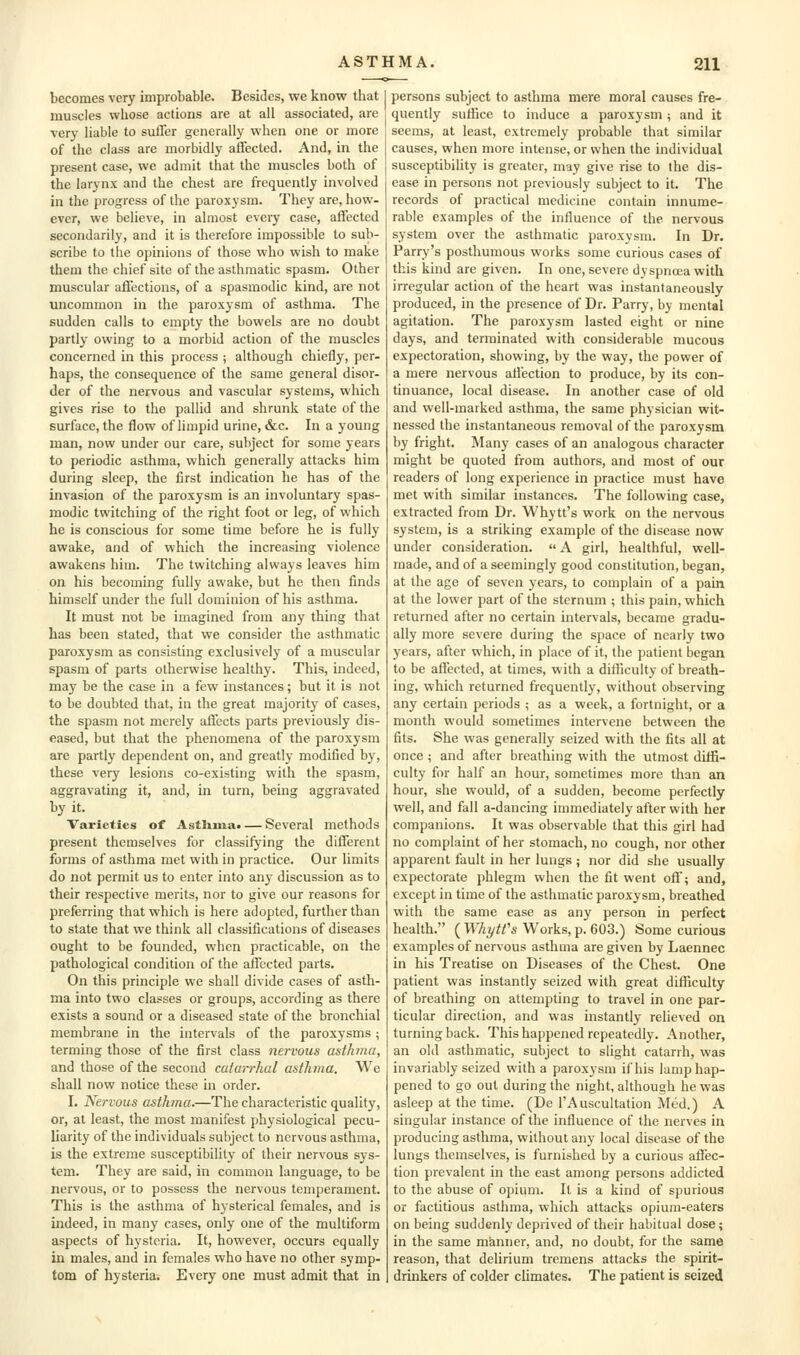becomes very improbable. Besides, we know that muscles wliose actions are at all associated, are very liable to suffer generally when one or more of the class are morbidly affected. And, in the present case, we admit that the muscles both of the larynx and the chest are frequently involved in the progress of the paroxysm. They are, how- ever, we believe, in almost every case, affected secondarily, and it is therefore impossible to sub- scribe to the opinions of those who wish to make them the chief site of the asthmatic spasm. Other muscular affections, of a spasmodic kind, are not uncommon in the paroxysm of asthma. The sudden calls to empty the bowels are no doubt partly owing to a morbid action of the muscles concerned in this process ; although chiefly, per- haps, the consequence of the same general disor- der of the nervous and vascular systems, which gives rise to the pallid and shrunk state of the surface, the flow of limpid urine, &c. In a young man, now under our care, subject for some years to periodic asthma, which generally attacks him during sleep, the first indication he has of the invasion of the paroxysm is an involuntary spas- modic twitching of the right foot or leg, of which he is conscious for some time before he is fully awake, and of which the increasing violence awakens him. The twitching always leaves him on his becoming fully awake, but he then finds himself under the full dominion of his asthma. It must not be imagined from any thing that has been stated, that we consider the asthmatic paroxysm as consisting exclusively of a muscular spasm of parts otherwise healthy. This, indeed, may be the case in a few instances; but it is not to be doubted that, in the great majority of cases, the spasm not merely affects parts previously dis- eased, but that the phenomena of the paroxysm are partly dependent on, and greatly modified by, these very lesions co-existing with the spasm, aggravating it, and, in turn, being aggravated by it. Varieties of Asthuia* — Several methods present themselves for classifying the different forms of asthma met with in practice. Our limits do not permit us to enter into any discussion as to their respective merits, nor to give our reasons for preferring that which is here adopted, further than to state that we think all classifications of diseases ought to be founded, when practicable, on the pathological condition of the affected parts. On this principle we shall divide cases of asth- ma into two classes or groups, according as there exists a sound or a diseased state of the bronchial membrane in the intervals of the paroxysms ; terming those of the first class nervous asthma, and those of the second catarrhal asthma. We shall now notice these in order. I. Nervous asthma.—The characteristic quality, or, at least, the most manifest physiological pecu- liarity of the individuals subject to nervous asthma, is the extreme susceptibility of their nervous sys- tem. They are said, in common language, to be nervous, or to possess the nervous temperament. This is the asthma of hysterical females, and is indeed, in many cases, only one of the multiform aspects of hysteria. It, however, occurs equally in males, and in females who have no other symp- tom of hysteria. Every one must admit that in persons subject to asthma mere moral causes fre- quently suffice to induce a paroxysm ; and it seems, at least, extremely probable that similar causes, when more intense, or when the individual susceptibility is greater, may give rise to the dis- ease in persons not previously subject to it. The records of practical medicine contain innume- rable examples of the influence of the nervous system over the asthmatic paroxysm. In Dr. Parry's posthumous works some curious cases of this kind are given. In one, severe dyspnoea with irregular action of the heart was instantaneously produced, in the presence of Dr. Parry, by mental agitation. The paroxysm lasted eight or nine days, and terminated with considerable mucous expectoration, showing, by the way, the power of a mere nervous affection to produce, by its con- tinuance, local disease. In another case of old and well-marked asthma, the same physician wit- nessed the instantaneous removal of the paroxysm by fright. Many cases of an analogous character might be quoted from authors, and most of our readers of long experience in practice must have met with similar instances. The following case, extracted from Dr. Whytt's work on the nervous system, is a striking example of the disease now under consideration.  A girl, healthful, well- made, and of a seemingly good constitution, began, at the age of seven years, to complain of a pain at the lower part of the sternum ; this pain, which returned after no certain intervals, became gradu- ally more severe during the space of nearly two years, after which, in place of it, the patient began to be affected, at times, with a difficulty of breath- ing, which returned frequently, without observing any certain periods ; as a week, a fortnight, or a month would sometimes intervene between the fits. She was generally seized with the fits all at once ; and after breathing with the utmost diffi- culty for half an hour, sometimes more than an hour, she would, of a sudden, become perfectly well, and fall a-dancing immediately after with her companions. It was observable that this girl had no complaint of her stomach, no cough, nor other apparent fault in her lungs ; nor did she usually expectorate phlegm when the fit went off? and, except in time of the asthmatic paroxysm, breathed with the same ease as any person in perfect health. ( WhytVs Works, p. 603.) Some curious examples of nervous asthma are given by Laennec in his Treatise on Diseases of the Chest. One patient was instantly seized with great difficulty of breathing on attempting to travel in one par- ticular direction, and was instantly relieved on turning back. This happened repeatedly. Another, an old asthmatic, subject to slight catarrh, was invariably seized with a paroxysm if his lamp hap- pened to go out during the night, although he was asleep at the time. (De I'Auscultation Med.) A singular instance of the influence of the nerves in producing asthma, without any local disease of the lungs themselves, is furnished by a curious affec- tion prevalent in the east among persons addicted to the abuse of opium. It is a kind of spurious or factitious asthma, which attacks opium-eaters on being suddenly deprived of their habitual dose; in the same manner, and, no doubt, for the same reason, that delirium tremens attacks the spirit- drinkers of colder chmates. The patient is seized