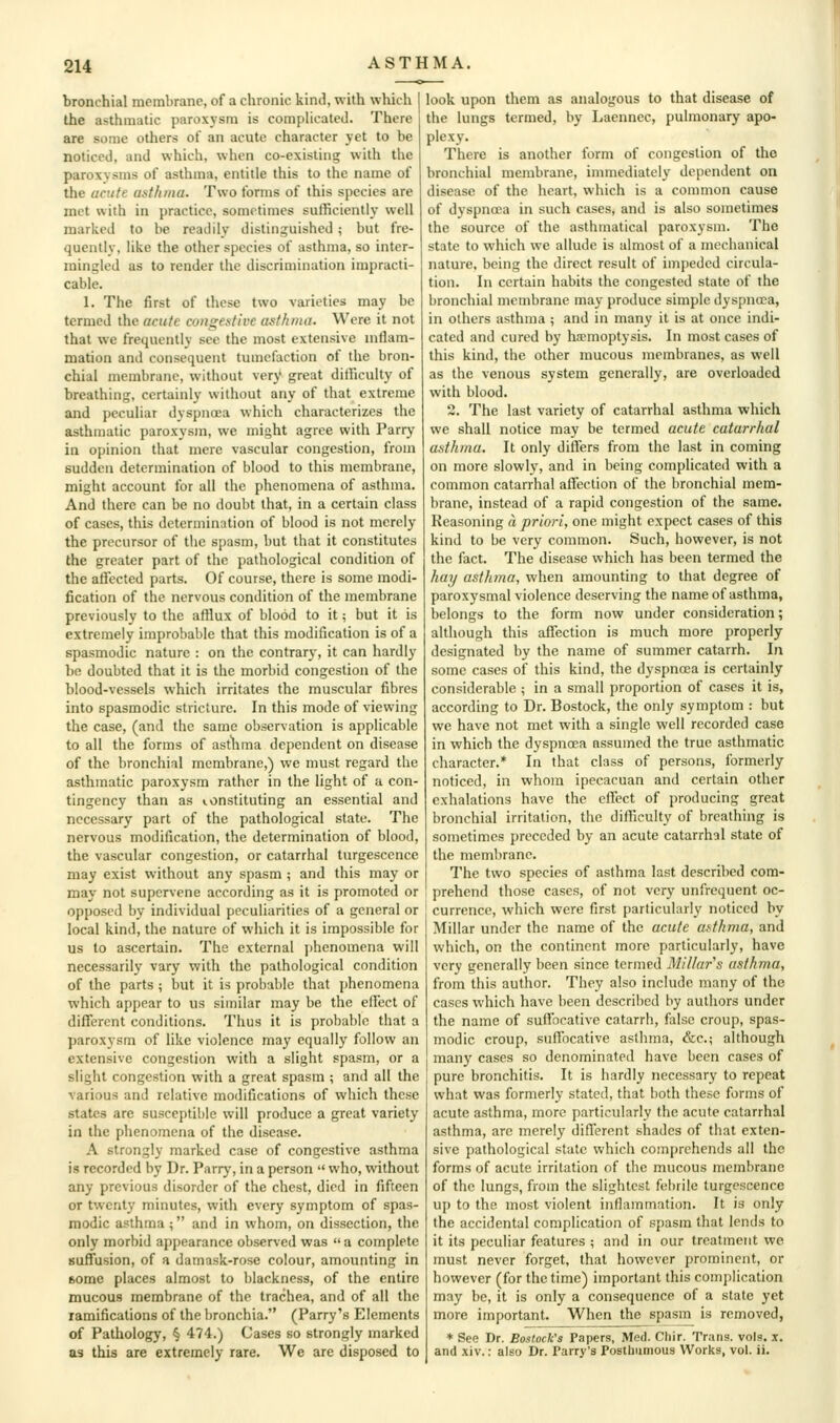 bronchial membrane, of a chronic kind, with which the asthmatic paroxysm is complicated. There are some others of an acute character yet to be noticed, and which, when co-existing with the paroxysms of asthma, entitle this to the name of the acute asthma. Two forms of this species are met with in practice, sometimes sufficiently well marked to be readily distinguished; but fre- quently, like the other species of asthma, so inter- mingled as to render the discrimination impracti- cable. 1. The first of these two varieties may be termed the acute congestive asthma. Were it not that we frequently see the most extensive niflam- mation and consequent tumefaction of the bron- chial membrane, without very great difficulty of breathing, certainly without any of that extreme and peculiar dyspnoea which characterizes the asthmatic paroxysm, we might agree with Parry in opinion that mere vascular congestion, from sudden determination of blood to this membrane, might account for all the phenomena of asthma. And there can be no doubt that, in a certain class of cases, this determination of blood is not merely the precursor of tlie spasm, but that it constitutes the greater part of the pathological condition of the affijcted parts. Of course, there is some modi- fication of the nervous condition of the membrane previously to the afflux of blood to it; but it is extremely improbable that this modification is of a spasmodic nature : on the contrary, it can hardly be doubted that it is the morbid congestion of the blood-vessels which irritates the muscular fibres into spasmodic stricture. In this mode of viewing the case, (and the same observation is applicable to all the forms of astlima dependent on disease of the bronchial membrane,) we must regard the asthmatic paroxysm rather in the light of a con- tingency than as constituting an essential and necessary part of the pathological state. The nervous modification, the determination of blood, the vascular congestion, or catarrhal turgescence may exist without any spasm ; and this may or may not supervene according as it is promoted or opposed by individual peculiarities of a general or local kind, the nature of which it is impossible for us to ascertain. The external {)henomena will necessarily vary with the pathological condition of the parts ; but it is probable that phenomena which appear to us similar may be the effect of different conditions. Thus it is probable that a paroxysm of like violence may equally follow an extensive congestion with a slight spasm, or a slight congestion with a great spasm ; and all the various and relative modifications of which these states are susceptible will produce a great variety in the phenomena of the disease. A strongly marked case of congestive asthma is recorded by Dr. Parry, in a person '< who, without any previous disorder of the chest, died in fifteen or twenty minutes, with every symptom of spas- modic asthma ; and in whom, on dissection, the only morbid appearance observed was  a complete suffusion, of a damask-rose colour, amounting in some places almost to blackness, of the entire mucous membrane of the trachea, and of all the ramifications of the tironchia. (Parry's Elements of Pathology, § 474.) Cases so strongly marked as this are extremely rare. We are disposed to look upon them as analogous to that disease of the lungs termed, by Laenncc, pulmonary apo- plexy. There is another form of congestion of the bronchial membrane, immediately dependent on disease of the heart, which is a common cause of dyspnoea in such cases, and is also sometimes the source of the asthmatical paroxysm. The state to which we allude is almost of a mechanical nature, being the direct result of impeded circula- tion. In certain habits the congested state of the bronchial membrane may produce simple dyspnoea, in others asthma ; and in many it is at once indi- cated and cured by haemoptysis. In most cases of this kind, the other mucous membranes, as well as the venous system generally, are overloaded with blood. 2. The last variety of catarrhal asthma which we shall notice may be termed acute catarrhal asthma. It only differs from the last in coming on more slowly, and in being complicated with a common catarrhal affection of the bronchial mem- brane, instead of a rapid congestion of the same. Reasoning a priori, one might expect cases of this kind to be very common. Such, however, is not the fact. The disease which has been termed the hay asthma, when amounting to that degree of paroxysmal violence deserving the name of asthma, belongs to the form now under consideration; although this affection is much more properly designated by the name of summer catarrh. In some cases of this kind, the dyspnoea is certainly considerable ; in a small proportion of cases it is, according to Dr. Bostock, the only symptom : but we have not met with a single well recorded case in which the dyspnoea assumed the true asthmatic character.* In that class of persons, formerly noticed, in whom ipecacuan and certain other exhalations have the effect of j)roducing great bronchial irritation, the difficulty of breathing is sometimes preceded by an acute catarrhal state of the membrane. The two species of asthma last described com- prehend those cases, of not very unfrequent oc- currence, which were first particularly noticed by Millar under the name of the acute asthma, and which, on the continent more particularly, have very generally been since termed Millar^s asthma, from this author. They also include many of the cases which have been described by authors under the name of suffocative catarrh, false croup, spas- modic croup, suffocative asthma, &c.; although many cases so denominated have been cases of pure bronchitis. It is hardly necessary to repeat what was formerly stated, that both these forms of acute asthma, more particularly the acute catarrhal asthma, are merely different shades of that exten- sive pathological state which comprehends all the forms of acute irritation of the mucous membrane of the lungs, from the slightest febrile turgescence uj) to the most violent inflammation. It is only the accidental complication of spasm that lends to it its peculiar features ; and in our treatment we must never forget, that however prominent, or however (for the time) important this complication may be, it is only a consequence of a state yet more important. When the spasm is removed, * See Dr. Bostock's Papers, Med. Chir. Trans, vols. x. and xiv.: also Dr. Parry's Posthumous Works, vol. ii.