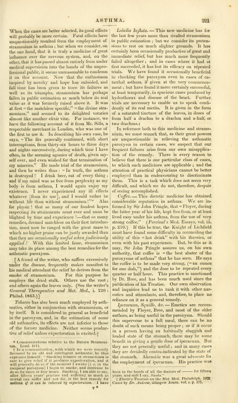 When the cases are better selected, its good effects will probably be more certain. Fatal effects have unquestionably resulted from the employment of stramonium in asthma ; but when we consider, on the one hand, that it is truly a medicine of great influence over the nervous system, and, on the other, that it has passed almost entirely from under medical supervision into the hands of the unpro- fessional public, it seems unreasonable to condemn it on this account. Now that the enthusiasm inspired by novelty and hope has subsided, and full time has been given to trace its failures as well as its triumphs, stramonium has perhaps fallen in public estimation as much below its real value as it was formerly raised above it. It was at first  the matchless specific,  the divine stra- monium, and seemed to its delighted votaries almost like another elixir vitae. For instance, we have the following account of it from Mr. Sills, a respectable merchant in London, who was one of the first to use it. In describing his own case, he says,  The fits generally continued, with short interruptions, from thirty-six hours to three days and nights successively, during which time I have often, in the seeming agonies of death, given my- self over, and even wished for that termination of my miseries. He made trial of the stramonium, and then he writes thus :  In truth, the asthma is destroyed ! I drink beer, eat of every thing ; and if my mind was as free from perplexity as my body is from asthma, I would again enjoy my existence. I never experienced any ill etlects whatever [from its use], and I would rather be without life than without stramonium!* Alas for physic ! that so many of our fondest hopes respecting its attainments must ever and anon be blighted by time and experience !—that so many remedies, deemed matchless on their first introduc- tion, must now be ranged with the great mass to which no higher praise can be justly awarded than that they are occasiunally useful when judiciously applied! With this limited fame, stramonium may take its place among the best remedies for the asthmatic paroxysm. [A friend of the writer, who suffers excessively under the disease, frequently makes manifest to his medical attendant the relief he derives from the smoke of stramonium. For this purpose he employs the dried stalk. Others use the root; and others again the leaves only. (See the writer's General Therapeutics and Mat. Med., i. 220 : Philad. 1843.)] Tobacco has also been much employed by asth- matics, either in conjunction with stramonium, or by itself. It is considered in general as beneficial in the paroxysm, and, in the estimation of some old asthmatics, its effects are not inferior to those of the former medicine. Neither seems produc- tive of relief unless expectoration is excited.-[- * Communications relative to the Datura Stramoni- um. Lond. 1811. t In a communication, with which we were recently favoured hy an old and intelligent asthmatic, he thus expresses himself:  Smoking tobacco or stiamonium is sure to give relief if it produces expectoration, and it will generally do so if the moment 1 awake [i. e. in the incipient paroxysm] 1 begin to smoke, and continue to do so for three or four hours. Smoking, I am able to say, after fifteen years' practice and suffering as much as mortal can suffer and not die, is the best remedy for asttazua ^f it can be relieved by expectoration. I have Lobelia Itijlata. — This new medicine has for the last few years more than rivalled stramonium in public estimation ; but we consider its preten- sions to rest on much slighter grounds. It has certainly been occasionally productive of great and immediate relief, but has much more frequently failed altogether ; and in cases where it had at first succeeded, it has lost its efficacy on repeated trials. We have found it occasionally beneficial in checking the paroxysm even in cases of ca- tarrhal asthma, if given at the very commence- ment ; but have found it more certainly successful, at least temporarily, in spurious cases produced by hydrothorax and disease of the heart. Further trials are necessary to enable us to speak confi- dently of its real merits. It is given in the form of a saturated tincture of the leaves, in doses of from half a drachm to a drachm and a-half, or two drachms.:): In reference both to this medicine and stramo- nium, we must remark that, as their great powers are unquestionable in relieving the asthmatic paroxysm in certain cases, we suspect that our frequent failures arise from our own misapplica- tion of the remedy. There is every reason to believe that there is one particular class of cases, to which such medicines are applicable ; and the attention of practical physicians cannot be better employed than in endeavouring to discriminate them. This is a task which does not seem very ditficult, and which we do not, therefore, despair of seeing accomplished. Coffee This dietetic medicine has obtained considerable reputation in asthma. We are in- formed by Sir John Pringle, that  Floyer, during the latter year of his life, kept free from, or at least lived easy under his asthma, from the use of very strong coffee. (Percival's Med. Essays, vol. iii. p. 270.) If this be true, the Knight of Lichfield must have found some difficulty in reconciling the utility of this  hot drink with his theories, or even with his past experience. But, be this as it may. Sir John Pringle assures us, on his own authority, that coffee is  the best abater of the paroxysms of asthma that he has seen. He says the coffee is to be made very strong, ( an ounce for one dish,) and the dose to be repeated every quarter or half hour. This practice is sanctioned by Dr. Bree, and has been much used since the publication of his Treatise. Our own observation and inquiries lead us to rank it with other nar- cotics and stimulants, and, therefore, to place no reliance on it as a general remedy. Ipecacuan, Squills, t^-c. — Emetics are recom- mended by Floyer, Bree, and most of the older authors, as being useful in the paroxysm. Should this supervene to a full meal, there can be no doubt of such means being proper ; or if it occur in a person having an habitually sluggish and loaded state of the stomach, there may be somri benefit in giving a gentle dose of ipecacuan. But they are not generally useful; and in many cases they are decidedly contra-indicated by the state of the stomach. Akensidc was a great advocate foi the employment of ipecacuan. His practice was been in the hands of all the doctors of for fifteeu years, and still I say, y<moke. I Eberle's Treatise on the Mat Med. Philadelph. 1^ Cases by Dr. Mndrew, Glasgow Journ. vol. i. p. 177.
