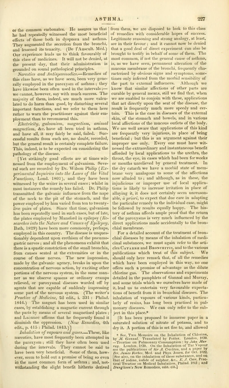 or the common carbonates. He assures us that he had repeatedly witnessed the most beneficial effects of those both in dyspnoea and asthma. They augmented the secretion from the bronchi, and lessened its tenacity. (De I'Auscult. Med.) Our experience leads us to think favourably of this class of medicines. It will not be denied, at the present day, that their administration is grounded on sound pathological principles. Narcotics and Antispasmodics.—Kemedies of this class have, as we have seen, been very gene- rally employed in the paroxysm of asthma ; they have likewise been often used in the intervals;— we cannot, however, say with much success. The majority of them, indeed, are much more calcu- lated to do harm than good, by disturbing several important functions, and we refer to them here rather to warn the practitioner against their em- ployment than to recommend this. Electricity, galvanism, inagnetism, animal magnetism, &c. have all been tried in asthma, and have all, it may fairly be said, failed. Suc- cessful results from each are, no doubt, recorded, but the general result is certainly complete failure. This, indeed, is to be expected on considering the pathology of the disease. [Yet strikingly good effects are at times wit- nessed from the employment of galvanism. Seve- ral such are recorded by Dr. Wilson Philip (^Ex- perimental Inquiries into the Laws of the Vital Functions, Lond. 180?), and they have been witnessed by the writer in several cases; whilst in most instances the remedy has failed. Dr. Philip transmitted the galvanic influence from the nape of the neck to the pit of the stomach, and the power employed by him varied from ten to twenty- live pairs of plates. Since that time, galvanism has been repeatedly used in such cases, but of late, the plates employed by Mansford in epilepsy (jKe- searches into the Nature and Causes of Epilepsy, Bath, 1829) have been more commonly, perhaps, employed in this country. The disease is unques- tionably dependent upon erethism of the pneumo- gastric nerves ; and all the phenomena exhibit that there is a spastic constriction of the small bronchia, from causes seated at the extremities or in the course of those nerves. The new impression, made by the galvanic agency, breaks in upon the concentration of nervous action, by exciting other portions of the nervous system, in the same man- ner as we observe spasms or ordinary cramps relieved, or paroxysmal diseases warded off by agents that are capable of suddenly impressing some part of the nervous system. (The writer's Practice of Medicine, 2d edit., i. 331 : Philad. 1844.) The magnet has been used in similar cases, by establishing a magnetic current through the parts by means of several magnetised plates ; and Laiinnec affirms that he frequently found it diminish the oppression. {New Remedies, 4th edit., p. 415 : Philad. 1843.)] Inhalation of vapours and gases.—These, like narcotics, have most frequently been attempted in the paroxysm ; still they have often been used during the intervals. They cannot be said to have been very beneficial. Some of them, how- ever, seem to hold out a promise of being so even in the most common form of asthma; and, not- withstanding the slight benefit hitherto derived from them, we are disposed to look to this class of remedies with considerable hopes of success. Legitimate reasoning and strong analogy, at least, are in their favour; and it cannot now be denied that a good deal of direct experiment can also be brought to testify in behalf of some of them. The most common, if not the general cause of asthma, is, as we have seen, permanent alteration of the mucous membrane of the bronchi, frequently cha- racterised by obvious signs and symptoms, some- times only inferred from the morbid sensibility of the part to external influences. Although we know that similar affections of other parts are curable by general means, still we find that, when we are enabled to conjoin with these, applications that act directly upon the seat of the disease, the result is frequently much more speedy and cer- tain. This is the case in diseases of the external skin, of the stomach and bowels, and in various local affections of the mucous outlets of the body. We are well aware that applications of this kind are frequently very injurious, in place of being beneficial; but this is an argument against their improper use only. Every one must have wit- nessed the extraordinary and instantaneous benefit afforded by local applications to the urethra, the throat, the eye, in cases which had been for weeks or months unrelieved by general treatment. In the dry catarrh we have a morbid state of mem- brane very analogous to some of the affections now alluded to ; and although, as in these, the injudicious or improper use of local applica- tions is likely to increase irritation in place of allaying it, it does not certainly seem unreason- able, a priori, to expect that due care in adapting the particular remedy to the individual case, might be followed by results equally happy. The his- tory of asthma affords ample proof that the return of the paroxysms is very much influenced by the direct applications made accidentally to the bron- chial membrane. For a detailed account of the treatment of bron- chial diseases by means of the inhalation of medi- cinal substances, we must again refer to the arti- cles Catarrh and Biionchitis, and to the various publications which treat of this subject. We should only here remark that, of all the remedies which have been employed in this way, no one offers such a promise of advantage as the dilute chlorine gas. The observations and experiments detailed in the pamphlets of Gannal and Murray, and some trials which we ourselves have made of it, lead us to entertain very favourable expecta- tions of benefit from it in bronchial diseases. The inhalation of vapours of various kinds, particu- larly of resins, has long been practised in pul- monary diseases. We can only refer to the sub- ject in this place.* [It has been proposed to immerse paper in a saturated solution of nitrate of potassa, and to dry it. A portion of this is set fire to, and allowed * See, Two Memoirs on the Inhalation of Chlorine, by M. Gannal. Translated by Potter. London, 1830. —Trentise on Piilmonaty Consumption : by John Mar ray. London, 1830. On the Inhalation of Tar Vapour see the publications of Sir A. Crir.hton, and a paper by Dr. James Forbes, Med. and Phys. Journ. for Oct. 1S22. [See also, on the inhalation of these substances, and on that of iodine, iodide of sulphur, &c., E. J- Coze, Prac- tical Treatise on Medical Inhalation, Philad. 1841 ; anfl Dunglison's New Remedies, edit, cit.]