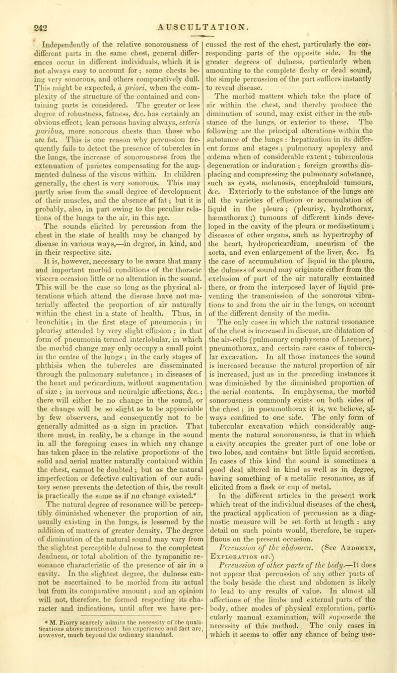 Independently of the relative sonorousness of different parts in the same chest, general diflfer- enccs occur in different individuals, which it is not always easy to account for ; some chests be- ing very sonorous, and others comparatively dull. This might be expected, a priori, when the com- plexity of the structure of the contained and con- taining parts is considered. The greater or less degree of robustness, fatness, &c. has certainly an obvious effect; lean persons having always, ceteris paribus, more sonorous chests than those who are fat. This is one reason why percussion fre- quently fails to detect the presence of tubercles in the lungs, the increase of sonorousness from the extenuation of parictes compensating for the aug- mented dulness of the viscus within. In children generally, the chest is very sonorous. This may partly arise from the small degree of development of their muscles, and the absence cf fat; but it is probably, also, in part owing to the peculiar rela- tions of the lungs to the air, in this age. The sounds elicited by percussion from the chest in the state of health mny be changed by disease in various ways,—in degree, in kind, and in their respective site. It is, however, necessary to be aware that many and important morbid conditions of the thoracic viscera occasion little or no alteration in the sound. This will be the case so long as the physical al- terations which attend the disease have not ma- terially affected the proportion of air naturally within the chest in a state of health. Thus, in bronchitis ; in the first stage of pneumonia ; in pleurisy attended by very slight effusion ; in that form of pneumonia termed interlobular, in which the morbid change may only occupy a small point in the centre of the lungs ; in the early stages of phthisis when the tubercles are disseminated through the pulmonary substance; in diseases of the heart and pericardium, without augmentation of size ; in nervous and neuralgic affections, &c.; there will either be no change in the sound, or the change will be so slight as to be appreciable by few observers, and consequently not to be generally admitted as a sign in practice. That there must, in reality, be a change in the sound in all the foregoing cases in which any change has taken place in the relative proportions of the solid and aerial n)atter naturally contained within the chest, cannot be doubted ; but as the natural imperfection or defective cultivation of our audi- tory sense prevents the detection of this, the result is practically the same as if no change existed.* The natural degree of resonance will be percep- tibly diminished whenever the proportion of air, usually existing in the lungs, is lessened by the addition of matters of greater density. The degree of diminution of the natural sound may vary from the slightest perceptible dulness to the completest .leadness, or total abolition of the tympanitic re- sonance characteristic of the presence of air in a cavity. In the slightest degree, the dulness can- not be ascertained to be morbid from its actual but from its comparative amount; and an opinion will not, therefore, be formed respecting its cha- racter and indications, until after we have per- * M. Piorry scarcely admits the necessity of the quali- .'icationg above mpntidntil: his cxperitTice and fact are, iiowever, much beyond the ordinary standard. cussed the rest of the chest, particularly the cor- responding parts of the opposite side. In the greater degrees of dulness, particularly when amounting to the complete fleshy or dead sound, the simple percussion of the part suffices instantly to reveal disease. The morbid matters which take the place of air within the chest, and thereby produce the diminution of sound, may exist either in the sub- stance of the lungs, or exterior to these. The following are the principal alterations within the substance of the lungs : hepatization in its differ- ent forms and stages ; pulmonary apoplexy and oedema when of considerable extent; tuberculous degeneration or induration ; foreign growths dis- placing and compressing the pulmonary substance, such as cysts, melanosis, encej)haloid tumours, &c. Exteriorly to the substance of the lungs arc all the varieties of effusion or accumulation of liquid in the pleura ; (pleurisy, hydrothorax, hiemalhorax;) tumours of different kinds deve- loped in the cavity of the pleura or mediastinum ; diseases of other organs, such as hypertrophy of the heart, hydropericardium, aneurism of the aorta, and even enlargement of tlie liver. Sec, Id. the case of accumulation of liquid in the pleura, the dulness of sound may originate either from the exclusion of part of the air naturally contained there, or from the interposed layer of liquid pre- venting the transmission of the sonorous vibra- tions to and from the air in the lungs, on account of the different density of the media. The only cases in which the natural resonance of the chest is increased in disease, are dilatation of the air-cells (pulmonary emphysema of Laennec,) pneumothorax, and certain rare cases of tubercu- lar excavation. In all those instances the sound is increased because the natural proportion of air is increased, just as in the preceding instances it was diminished by the diminished proportion of the aerial contents. In emphysema, the morbid sonorousness commonly exists on both sides of the chest; in pneumothorax it is, we believe, al- ways confined to one side. The only form of tubercular excavation which considerably aug- ments the natural sonorousness, is that in which a cavity occupies the greater jiart of one lobe or two lobes, and contains but little liquid secretion. In cases of this kind the sound is sometimes a good deal altered in kind as well as in degree, having something of a metallic resonance, as if elicited from a flask or cup of metal. In the different articles in the present work which treat of the individual diseases of the chest, the practical application of percussion as a diag- nostic measure will be set forth at length : any detail on such points would, therefore, be super- fluous on the present occasion. Percussion of the abdomen. (See Abdomex, EXPLOIIATIOS OF.) Percussion ejf other parts nf the hotly.—It docs not appear that percussion of any other parts of the body beside the chest and abdomen is likely to lead to any results of value. In almost all affections of the limbs and external parts of the body, other modes of physical exploration, parti- cularly manual examination, will supersede the necessity of this method. The only cases in which it seems to offer any chance of being use-