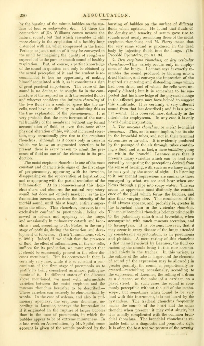 by the bursting of the minute bubbles on the sur- face of beer or soda-water, &c. Of these the comparison of Dr. Williams comes nearest the natural sound; but that which resembles it still more closely is the cfcpitation of a healthy lung distended with air, when compressed in the hand. Perhaps as just a notion of it may be conveyed to the mind by imagining the quality of roiighuess superadded to the pure or smooth sound of healthy respiration. But, of course, a perfect knowledge of the sound in question can only be obtained by the actual perception of it, and the student is re- commended to lose no opportunity of making himself acquainted witli it, as it constitutes a sign of great practical importance. The cause of this sound is, no doubt, to be sought for in the com- mixture of the respired air with the secreted fluids; and whoever considers the intimate churning of the two fluids in a confuicd space like the air- cells, need have no dilTiculty in admitting this as the true explanation of the phenomenon. It is very probable that the mere increase of the natu- ral humidify of the membrane, without any formal accumulation of fluid, or even that some other physical alteration of this, without increased secre- tion, may occasionally give rise to the crepitous rhonchus : although, as it occurs only in cases in which we know an augmented secretion to be present, there is every reason to admit the pre- sence of fluid as one of the elements in its pro- duction. The moist crepitous rhonchus is one of the most constant and characteristic signs of the first stage of peripneumony, appearing with its invasion, disappearing on the sui)ervention of hei)ati7.ation, and re-appearing with the partial resolution of the inflammation. At its commencement this rhon- chus alters and obscures the natural respiratory sounS, but does not entirely mask it : as the in- ilammation increases, so does the intensity of the morbid sound, until this at length entirely super- sedes the other. This rhonchus, however, is not exclusively confined to pneumonia ; being ob- .served in cedema and apoplexy of the lungs, and occasionally in pulmonary catarrh and bron- chitis ; and, according to Dr. 8tokcs, in the early stage of phthisis, during the formation and deve- lopment of tubercles. (Irish Transactions, vol. v. p. 326.) Indeed, if we admit that the presence of fluid, the eflect of inflammation, in the air-cells, sufliccs for its production, we must expect that it should be occasionally i)resent in lac other dis- eases mentioned. But its occurrence in them is certainly very rare, while it is so constant a con- comitant of the first stage of pneumonia as to justify its being considered as almost pathogno- monic of it. In diflerent states of the diseases above mentioned, wc meet with intermediate varieties between the moist crepitous and the mucous rhonchus hereafter to be described.— These varieties can scarcely be characterised by words. In the case of cedema, and also in pul- monary apoplexy, the crepitous rhonchus, ac- cording to Ijaennec, conveys the imjiression as if it originated in the rupture of larger bubbles than in the case of pneumonia, in which the bubbles appear to be of' extreme minuteness. In a late work on Auscultation, by Mr. Spittal, some account is given of the sounds produced by the bursting of bubbles on the surface of diiTerent fluids when agitated. He found that fluids of the density and tenacity of serum gave rise to sounds most nearly resembling those of the moist crepitous rhonchus; and M. Piorry states that the very same sound is produced in the dead body by injecting fluids ijito the lungs. (Du Procede Opcratoire, pp. 81, 94, 2. Dry crepitous rhonchus, or dry vesicular rhonchus.—This variety occurs only in emphy- sema of the lungs. Laennec says it exactly re- sembles the sound produced by blowing into a dried bladder, and conveys the impression of the inspired air entering and distending lungs which had been dried, and of which the cells were un- equally dilated; but it is somewhat to be sus- pected that his knowledge of the physical change in the affected parts may have helped to suggest this simihtude. It is certainly a very different sound from that last described; and it is a pecu- liar sound. It is observed most distinctly in the interlobular emphysema. In any case it is only heard during inspiration. 3. The mucous rhonchus, or moist bronchial rhonchus. This, as its name implies, has its site in the bronchial tubes, and not in their terminal extremities or air-cells. It is evidently produced by the passage of tiie air through tubes contain- ing a fluid, and is, in fact, a mere bubbling going on within the bronchi. Laennec says that it presents many varieties which can be best con- ceived by comparing the perceptions derived from the sense of hearing, with such as we fancy might be conveyed by the sense of sight. In listening to it, our mental impressions are similar to those conveyed by what we see and hear when one blows through a pipe into soapy water. The ear seems to appreciate most distinctly the consist- ence of the fluid which forms the bubbles, and also their varying size. The consistence of the fluid always appears, and probably is, greater in the bronchial than in the vesicular rhonchus. The moist bronchial rhonchus belongs principally to the pulmonary catarrh and bronchitis, when accompanied with much mucous secretion, and to hajmoptysis. It is obvious, however, that it may occur in every disease of the lungs attended by considerable expectoration, as in pneumonia and phthisis. A mere variety of this rhonchus is that named tracheal by Laennec, the fluid oc- casioning the sounds being in this case accumu- lated chiefly in the trachea. In this variety, as the caliber of the tul)o is larger, and the elements of sound (if the expression may be allowed,) in greater quantity, the sound is proportionally in- creased—resembling occasionally, according to the expression of Laennec, the rolling of a drum at a distance, or the noise of a carriage on a paved street. In such cases the sound is com- monly perceptible without the aid of the stetho- scope ; but sometimes when found to be very loud with this instrument, it is not heard by the bystanders. The tracheal rhonchus frequently masks the sounds of the heart and the other rhonchi when present: it may exist singly, but it is usually complicated with the common bron- chial rhonchus. The bronchial rhonchus is va- luable both as a diagnostic and prognostic sign. It is often the best test we possess of the severity