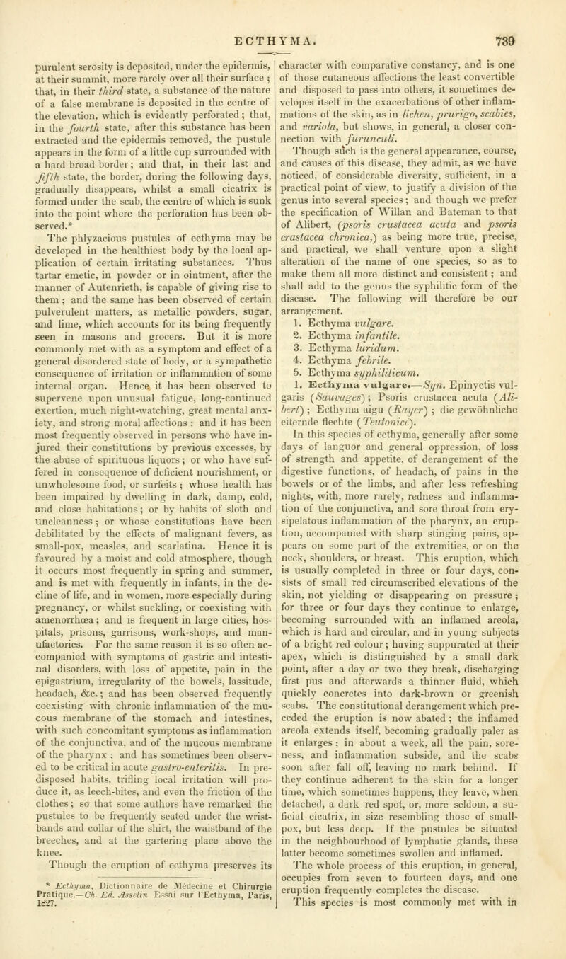 purulent serosity is deposited, under the epidermis, at tlieir summit, more rarely over all their surface ; that, in their third state, a substance of the nature of a false membrane is deposited in the centre of the elevation, which is evidently perforated; that, in the fourth state, after this substance has been extracted and the epidermis removed, the pustule appears in the form of a little cup surrounded with a hard broad border; and that, in their last and Jifth state, the border, during the following days, gradually disappears, whilst a small cicatrix is formed under the scab, the centre of which is sunk into the point where the perforation has been ob- served.* The phlyzacious pustules of ecthyma may be developed in the healthiest body by the local ap- plication of certain irritating substances. Thus tartar emetic, in powder or in ointment, after the manner of Autenrieth, is capable of giving rise to them; and the same has been observed of certain pulverulent matters, as metallic powders, sugar, and lime, which accounts for its being frequently seen in masons and grocers. But it is more commonly met with as a symptom and effect of a general disordered state of body, or a sympathetic consequence of irritation or inflammation of some internal organ. Hence it has been observed to supervene upon unusual fatigue, long-continued exertion, much night-watching, great mental anx- ietj', and strong moral affections : and it has been most frequently observed in persons who have in- jured their constitutions by previous excesses, b}' the abuse of spirituous liquors; or who have suf- fered in consequence of deficient nourishment, or unwholesome food, or surfeits ; whose health has been impaired by dwelling in dark, damp, cold, and close habitations; or by habits of sloth and uncleanness ; or whose constitutions have been debilitated by the effects of malignant fevers, as small-pox, measles, and scarlatina. Hence it is favoured by a moist and cold atmosphere, though it occurs most frequently in spring and summer, and is met with frequently in infants, in the de- cline of life, and in women, more especially during pregnancy, or whilst suckling, or coexisting with amenoiThcea; and is frequent in large cities, hos- pitals, prisons, garrisons, work-shops, and man- ufactories. For the same reason it is so often ac- companied with symptoms of gastric and intesti- nal disorders, with loss of appetite, pain in the epigastrium, irregularity of the bowels, lassitude, headach, &c.; and has been observed frequently coexisting with chronic inflammation of the mu- cous membrane of the stomach and intestines, with such concomitant symptoms as inflammation of the conjunctiva, and of the mucous membrane of the pharynx ; and has sometimes been observ- ed to be critical in acute gastro-enteritis. In pre- disposed habits, trifling local irritation will pro- duce it, as leech-bites, and even the friction of the clothes; so that some authors have remarked the pustules to be frequently seated under the wrist- bands and collar of the shirt, the waistband of the breeches, and at the gartering place above the knee. Though the eruption of ecth3^ma preserves its * Ecthyma, Dictionnaire de Medecine et Chirurgie Pratique.—CA. Ed. jlsselin Essai sur rEcthyma, Paris, 1227. character with comparative constancy, and is one of those cutaneous affections the least convertible and disposed to pass into others, it sometimes de- velopes itself in the exacerbations of other inflam- mations of the skin, as in lichen, prurigo, scabies, and variola, but shows, in general, a closer con- nection with furunciili. Though such is the general appearance, course, and causes of this disease, they admit, as we have noticed, of considerable diversity, sufficient, in a practical point of view, to justify a division of the genus into several species; and though we prefer the specification of Willan and Bateman to that of Alibert, (jisoris Crustacea acuta and psoris crastacea chronica,^ as being more true, precise, and practical, we shall venture upon a slight alteration of the name of one species, so as to make them all more distinct and consistent; and shall add to the genus the syphilitic form of the disease. The following will therefore be our arrangement. 1. Ecthyma vulgare. 2. Ecthyma infantile. 3. Ecthyma luridum. 4. Ecthyma febrile. 5. Ecthyma syphiliticum. 1. EctSiyiua vulgare.—Syn. Epinyctis vul- garis (^Sauvages) ; Psoris Crustacea acuta (^Ali- berf) ; Ecthyma aigu (^Rat/er) ; die gewohnliche eitcrnde flechte {Teutonicc). In this species of ecthyma, generally after some days of languor and general oppression, of loss of strength and appetite, of derangement of the digestive functions, of headach, of pains in the bowels or of the limbs, and after less refreshing nights, with, more rarely, redness and inflamma- tion of the conjunctiva, and sore throat from ery- sipelatous inflammation of the pharynx, an erup- tion, accompanied with sharp stinging pains, ap- pears on some part of the extremities, or on the neck, shoulders, or breast. This eruption, which is usually completed in three or four days, con- sists of small red circumscribed elevations of the skin, not yielding or disappearing on pressure ; for three or four days they continue to enlarge, becoming surrounded with an inflamed areola, which is hard and circular, and in young subjects of a bright red colour; having suppurated at their apex, which is distinguished by a small dark point, after a day or two they break, discharging first pus and afterwards a thinner fluid, which quickly concretes into dark-brown or greenish scabs. The constitutional derangement which pre- ceded the eruption is now abated ; the inflamed areola extends itself, becoming gradually paler as it enlarges ; in about a week, all the pain, sore- ness, and inflammation subside, and the scabs soon after fall off, leaving no mark behind. If they continue adherent to the skin for a longer time, which sometimes happens, they leave, when detached, a dark red spot, or, more seldom, a su- ficial cicatrix, in size resembling those of small- pox, but less deep. If the pustules be situated in the neighbourhood of lymphatic glands, these latter become sometimes swollen and inflamed. The whole process of this eruption, in general, occupies from seven to fourteen days, and one eruption frequently completes the disease. This species is most commonly met with in
