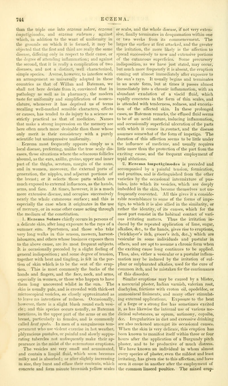 tlian the triple one into eczema sohtre, eczema impetii^inodes, and eczema rubrum,- against which, in addition to the want of uniformity in the grounds on which it is formed, it may be objected that the first and third arc really the same disease, ditlering only in respect to their cause, or the degree of attending inllamniation; and against the second, that it is really a complication of two diseases, and not a distinct, well characterized, simple species. Averse, however, to interfere with an arrangement so universally adopted in these countries as that of Willan and Bateman, we shall not here deviate from it, convinced that in pathology as well as in pharmacy, the modern taste for uniformity and simplification of nomen- clature, whenever it has deprived us of terms recalling well-marked sensible characters, effects or causes, has tended to do injury to a science so strictly practical as that of medicine. Names that make a strong impression on the memory arc here often much more desirable than those whose only merit is their consistency with a purely scientific but unimpressive uniformity. Eczema most frequently appears simply as a local diseiise, preferring, unlike the true scaly dis- eases, those situations where the sebaceous follicles abound, as the ears, axillx, groins, upper and inner part of the thighs, scrotum, margin of the anus, and in women, moreover, the external parts of generation, the nipples, and adjacent portions of the breast; or it selects those parts which are much exposed to external influences, as the hands, arms, and fiice. At times, however, it is a much more extensive disease, and occupies successively nearly the whole cutaneous surface; and this is especially the case when it originates in the use of mercury, or in some other cause acting through the medium of the constitution. 1. Eczema Solare chiefly occurs in persons of a delicate skin, after long exposure to the rays of a summer sun. Sportsmen, and those who take very long walks in this season, mowers, harvest- labourers, and others whose business exj)oscs them to the above cause, are its most frequent subjects. It is occasionally preceded by a slight feeling of general indisposition; and some degree of tension, together with heat and tingling, is felt in the por- tion of skin which is to be the seat of the erup- tion. This is most commonly the backs of the hands and fingers, and the face, neck, and arms, especially in women, or those who happen to have them long uncovered whilst in the sun. The .«kin is usually pale, and is crowded with thick-set microscopical vesicles, so closely approximated as to leave no interstices of redness. Occasionally, however, there is a slight blush round each vesi- cle ; and this species occurs usually, as Bateman mentions, in the upper i)art of the arms or on the breast, particularly in females, and is commonly called htat spul.s. In men of a sanguineous tem- perament who use violent exercise in hot weather, phlyzacious pustules, or painful and slowly suppu- rating tubercles not unfrequcntly make their ap- pearance in the midst of the eczeinatous crufitions. The vesicles are very small and acuminated, and contain a limpid fluid, which soon becomes milky and is absorbed ; or after slightly increasing in size, they burst and elfuse their contents, which concrete and form minute brownish yellow scales or scabs, and the whole disease, if not very exten- sive, finally terminates in desquamation within one or two weeks fi'om its commencement. The larger the surface at first attacked, and the greater the irritation, the more likely is the allection to spread successively to new and extensive portions of the cutaneous superficies. Some precursory indisposition, as we have just stated, may occur, but much more frequently it is absent, the eruption coming out almost immediately after exposure to the sun's rays. It usually begins and terminates in an acute form, but at times it passes almost immediately into a chronic inflammation, with an abundant exudation of a viscid fluid, which rapidly concretes in the form of thin scales, and is attended with tenderness, redness, and excoria- tion of the affected skin. In these prolonged cases, as Bateman remarks, the eft'used fluid seems to be of an acrid nature, inducing inflammation, and occasionally superficial ulceration of the parts with which it comes in .contact, and the disease assumes somewhat of the form of impetigo. The duration of this affection seems to be little under the influence of medicine, and usually requires little more than the protection of the part from the exciting cause, and the frequent employment of tepid ablutions. 2. Eczema impctii^iiiodes is preceded and accompanied by a painful tension, formication, and pruritus, and is distinguished from the other varieties by the occasional intermixture of pus- tules, into which its vesicles, which are deeply imbedded in the skin, become themselves not un- frequcntly converted. All this gives it a conside- rable resemblance to some of the forms of impe- tigo, to which it is also allied in the similarity, or rather the identity, of its causes, which for the most part consist in the habitual contact of vari- ous irritating matters. Thus the irritation in- duced by the repeated application of lime, sugar, alkalies, &c., to the hands, gives rise to eruptions, (bricklayer's itch, grocer's itch, &c.,) which are vesicular in some individuals and pustular in others, and are apt to assume a chronic fi)rm when the exciting cause long continues to be api)lied. Thus, also, either a vesicular or a pustular inflam- mation may be induced by the irritation of sul- phur or suli)hurated alkalies, used for the cure of common itch, and be mistaken for the continuance of this disorder. Similar eruptions may be caused by a blister, a mercurial plaster, Indian varnish, valerian root, diachylon, frictions with crotori oil, opodeldoc, or ammoniacal liniments, and many other stimulat- ing external a{)[ilications. Exposure to the heat of a forge or a strong fire has sometimes excited it, as has likewise the infernal use of various me- dicinal substances, as opium, antimony, copaiba, &c. Irregularities in diet and excessive drinking are also reckoned amongst its occasional causes. When the skin is very delicate, this eruption has been known to manifest itself within three or four hours after the applicjition of a Burgundy pitch plaster, and to be productive of much distress. We have known an individual in whom almost every species of plaster, even the mildest and least irritating, has given rise to this afl'cction, and have seen it ensue in another after the employment of the common linseed poultice. The mixed erup-