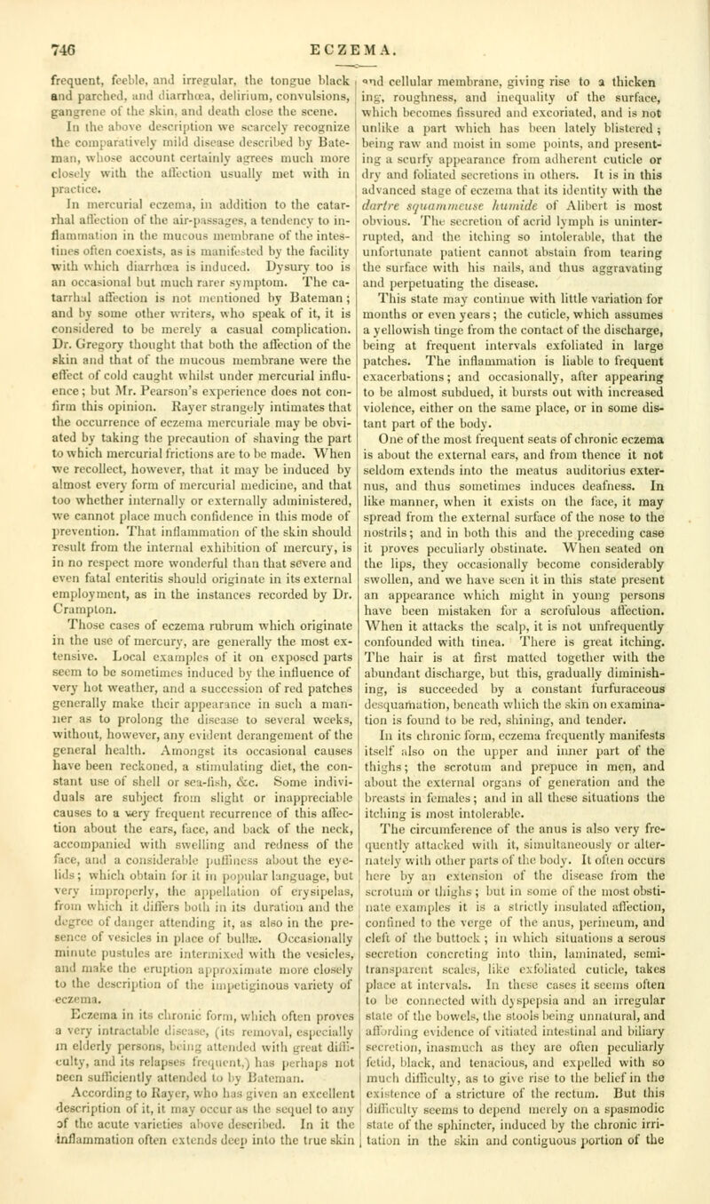 frequent, feeble, anJ irresrular, the tongue black and parched, and iliarrhcea, delirium, convulsions, gangrene of the skin, and death close the scene. In ihc above description we scarcely recognize the comparatively mild disease described by Bate- man, whose account certainly asrrees much more closely with the allection usually met with in practice. In mercurial eczema, in addition to the catar- rhal atlection of the air-passages, a tendency to in- flammation in the nmcous membrane of the intes- tines often coexists, as is manitLV-tod by the facility with which diarrhcea is induced. Dysury too is an occasional but much rarer symptom. The ca- tarrhal aifection is not mentioned by Bateman ; and by some other writers, who speak of it, it is considered to be merely a casual complication. Dr. Gregory thought that both the affection of the skin and that of the mucous membrane were the effect of cold caught whilst under mercurial influ- ence ; but Mr. Pearson's experience does not con- firm this opinion. Kayer strangely intimates that the occurrence of eczema mercuriale may be obvi- ated by taking the precaution of shaving the part to which mercurial frictions are to be made. When we recollect, however, that it may be induced by almost every form of mercurial medicine, and that too whether internally or externally administered, we cannot place much confidence in this mode of prevention. That inllanmiation of the skin should result from the internal exhibition of mercury, is in no respect more wonderful than that severe and even fatal enteritis should originate in its external employment, as in the instances recorded by Dr. Cramplon. Those cases of eczema rubrum which originate in the use of mercury, are generally the most ex- tensive. Local examples of it on exposed parts seem to be sometimes induced by the inlluence of very hot weather, and a succession of red patches generally make their appearance in such a man- lier as to prolong the disease to several weeks, without, however, any evident derangement of the general health. Amongst its occasional causes have been reckoned, a stimulating diet, the con- stant use of shell or sea-fish, &c. Some indivi- duals are subject from slight or inappreciable causes to a \iery frequent recurrence of this allec- tion about the ears, face, and back of the neck, accompanied with swelling and redness of the face, and a considerable jiuHiness about the eye- lids; which obtain for it in pojjular language, but very improperly, the a|)i)ellalion of erysipelas, from which it differs both in its duration and the degree of danger attending it, as also in the pre- sence of vesicles in place of bulise. Occasionally minute pustules are intermixed with the vesicles, and make the eruption approximate more closely to the description of the impetiginous variety of eczema. Eczema in its chronic form, which often proves a very intractable disease, (its removal, especially m elderly persons, being attended with great diiH- culty, and its relapses frequent,) has perhaps not Deen sulliciently attended to by Bateman. According to Rayer, who has given an excellent description of it, it may occur as the sequel to any of the acute varieties above described. In it the inflammation often extends deep into the true skin «<nd cellular membrane, giving rise to a thicken ing, roughness, and inequalily of the surface, which becomes fissured and excoriated, and is not unlike a part which has been lately blistered; being raw and moist in some points, and present- ing a scurfy appearance from adherent cuticle or dry and foliated secretions in others. It is in this advanced stage of eczema that its identity with the dartre Sfjuariuitciise /niiniclc of Alibcrt is most obvious. The secretion of acrid lymph is uninter- rupted, and the itching so intolerable, that the unfortunate patient cannot abstain from tearing the surface with his nails, and thus aggravating and perpetuating the disease. This state may continue with little variation for months or even years; the cuticle, which assumes a yellowish tinge from the contact of the discharge, being at frequent intervals exfoliated in large patches. The inflammation is liable to frequent exacerbations; and occasionally, after appearing to be almost subdued, it bursts out with increased violence, either on the same place, or in some dis- tant part of the body. One of the most frequent seats of chronic eczema is about the external ears, and from thence it not seldom extends into the meatus auditorius exter- nus, and thus sometimes induces deafness. In like manner, when it exists on the face, it may spread from the external surface of the nose to the nostrils; and in both this and the preceding case it proves peculiarly obstinate. When seated on the lips, they occasionally become considerably swollen, and we have seen it in this state present an appearance which might in young persons have been mistaken for a scrofulous affection. When it attacks the scalp, it is not unfrequently confounded with tinea. There is great itching. The hair is at first matted together with the abundant discharge, but this, gradually diminish- ing, is succeeded by a constant furfuraceous desquaniation, beneath which the skin on examina- tion is found to be red, shining, and tender. In its chronic form, eczema frequently manifests itself also on the upper and imier part of the thighs; the scrotum and prepuce in men, and about the external organs of generation and the breasts in females; and in all these situations the itching is most intolerable. The circumference of the anus is also very fre- quently attacked with it, simultaneously or alter- nately with other parts of the body. It often occurs here by an extension of the disease from the scrotum or thighs ; but in some of the most obsti- nate examples it is a strictly insulated allection, con lined to the verge of the anus, perineum, and cleft of the buttock; in which situations a serous secretion concreting into thin, laminated, semi- transparent scales, like exfoliated cuticle, takes place at intervals. In these cases it seems often to be connected with dyspepsia and an irregular stale of the bowels, the stools being unnatural, and aflording evidence of vitiated intestinal and biliary secretion, inasmuch as they are often pecuharly fetid, black, and tenacious, and expelled with so much dilliculty, as to give rise to the belief in the existence of a stricture of the rectum. But this difliculty seems to depend merely on a spasmodic state of the sphincter, induced by the chronic irri- 1 tation in the skin and contiguous portion of the