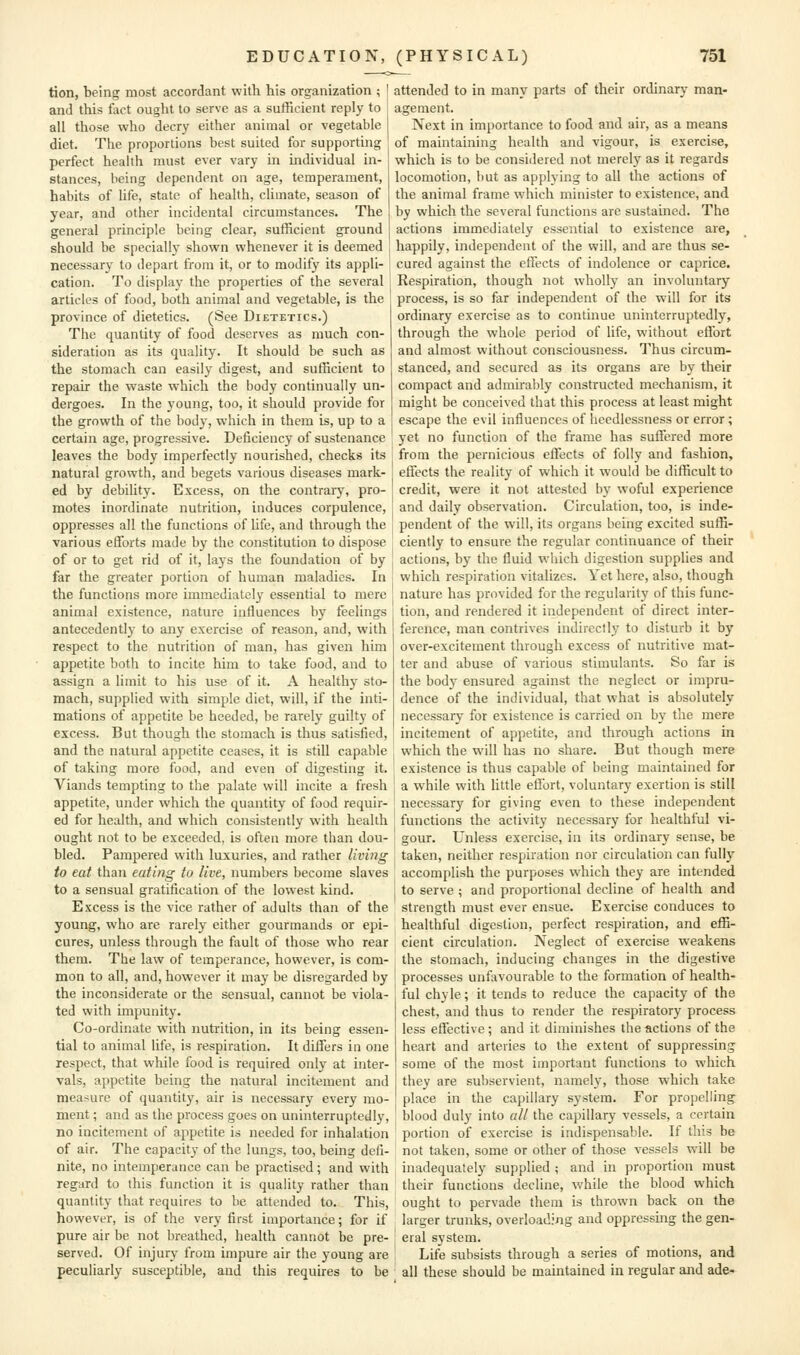 tion, being most accordant with his organization ; and this Hict ought to serve as a sufficient reply to all those who decry either animal or vegetable diet. The proportions best suited for supporting perfect health must ever vary in individual in- stances, being dependent on age, temperament, habits of life, state of health, climate, season of year, and other incidental circumstances. The general principle being clear, sufficient ground should be specially shown whenever it is deemed necessary to depart from it, or to modify its appli- cation. To display the properties of the several articles of food, both animal and vegetable, is the province of dietetics. (See Dietetics.) The quantity of food deserves as much con- sideration as its quality. It should be such as the stomach can easily digest, and sufficient to repair the waste which the body continually un- dergoes. In the young, too, it should provide for the growth of the bod}', which in them is, up to a certain age, progressive. Deficiency of sustenance leaves the body imperfectly nourished, checks its natural growth, and begets various diseases mark- ed by debility. Excess, on the contrary, pro- motes inordinate nutrition, induces corpulence, oppresses all the functions of Ufe, and through the various efforts made by the constitution to dispose of or to get rid of it, lays the foundation of by far the greater portion of human maladies. In the functions more immediately essential to mere animal existence, nature influences by feelings antecedently to any exercise of reason, and, with respect to the nutrition of man, has given him appetite both to incite him to take food, and to assign a limit to his use of it. A healthy sto- mach, supplied with simple diet, will, if the inti- mations of appetite be heeded, be rarely guilty of excess. But though the stomach is thus satisfied, and the natural appetite ceases, it is still capable of taking more food, and even of digesting it. Viands tempting to the palate will incite a fresh appetite, under which the quantity of food requir- ed for health, and which consistently with health ought not to be exceeded, is often more than dou- bled. Pampered with luxuries, and rather living to eat than eating to live, numbers become slaves to a sensual gratification of the lowest kind. Excess is the vice rather of adults than of the young, who are rarely either gourmands or epi- cures, unless through the fault of those who rear them. The law of temperance, however, is com- mon to all, and, however it may be disregarded by the inconsiderate or the sensual, cannot be viola- ted with impunity. Co-ordinate with nuti-ition, in its being essen- tial to animal life, is respiration. It differs in one respect, that while food is required only at inter- vals, appetite being the natural incitement and measure of quantity, air is necessary every mo- ment ; and as the process goes on uninterruptedly, no incitement of appetite is needed for inhalation of air. The capacity of the lungs, too, being defi- nite, no intemperance can be practised; and with regard to this function it is quality rather than quantity that requires to be attended to. This, however, is of the very first importance; for if pure air be not breathed, health cannot be pre- served. Of injury from impure air the young are peculiarly susceptible, and this requires to be attended to in many parts of their ordinary man- agement. Next in importance to food and air, as a means of maintaining health and vigour, is exercise, which is to be considered not merely as it regards locomotion, but as applying to all the actions of the animal frame which minister to existence, and by which the several functions are sustained. The actions immediately essential to existence are, happily, independent of the will, and are thus se- cured against the effects of indolence or caprice. Respiration, though not wholly an involuntary process, is so far independent of the will for its ordinary exercise as to continue uninterruptedly, through the whole period of life, without effort and almost without consciousness. Thus circum- stanced, and secured as its organs are by their compact and admirably constructed mechanism, it might be conceived that this process at least might escape the evil influences of heedlessness or error ; yet no function of the frame has suffered more from the pernicious effects of folly and fashion, effects the reality of which it would be difficult to credit, were it not attested by woful experience and daily observation. Circulation, too, is inde- pendent of the will, its organs being excited suffi- ciently to ensure the regular continuance of their actions, by the fluid wliich digestion supplies and which respiration vitalizes. Yet here, also, though nature has provided for the regularity of this func- tion, and rendered it independent of direct inter- ference, man contrives indirectly to disturb it by over-excitement through excess of nutritive mat- ter and abuse of various stimulants. So far is the body ensured against the neglect or impru- dence of the individual, that what is absolutely necessary for existence is carried on by the mere incitement of appetite, and through actions in which the will has no share. But though mere existence is thus capable of being maintained for a while with little efiort, voluntary exertion is still necessary for giving even to these independent functions the activity necessary for healthful vi- gour. Unless exercise, in its ordinary sense, be taken, neither respiration nor circulation can full}' accomplish the purposes which they are intended to serve ; and proportional decline of health and strength must ever ensue. Exercise conduces to healthful digestion, perfect respiration, and effi- cient circulation. Neglect of exercise weakens the stomach, inducing changes in the digestive processes unfavourable to the formation of health- ful chyle; it tends to reduce the capacity of the chest, and thus to render the respiratory process less effective ; and it diminishes the actions of the heart and arteries to the extent of suppressing some of the most important functions to wliich they are subservient, namely, those which take place in the capillary system. For propelling blood duly into «// the capillary vessels, a certain portion of exercise is indispensable. If this be not taken, some or other of those vessels will be inadequately supplied ; and in proportion must their functions decline, while the blood which ought to pervade them is thrown back on the larger trunks, overloading and oppressing the gen- eral system. Life subsists through a series of motions, and all these should be maintained in regular £ind ade*