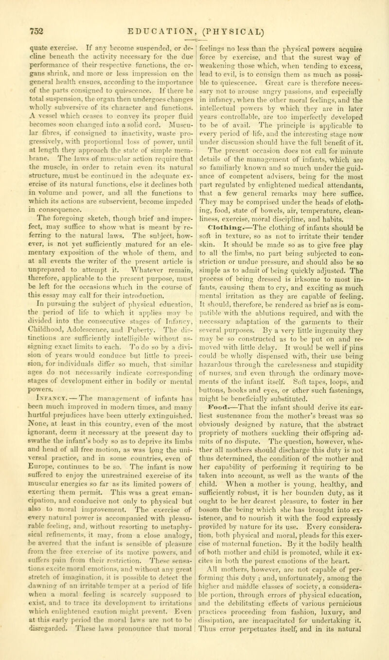 quate exercise. If any become suspended, or de- cline beneath the activity necessary for the due performance of their respective functions, the or- gans shrink, and more or less impression on the general health ensues, according to the importance of the parts consigned to quiescence. If there lie total suspension, the organ then undergoes changes wholly subversive of its character and functions. A vessel which ceases to convey its proper fluid becomes soon changed into a solid cord. Muscu- lar fibres, if consigned to inactivity, waste pro- gressively, with proportional loss of power, until at length they approach the state of simple mem- brane. The laws of muscular action require that the muscle, in order to retain even its natural structure, must be continued in the adequate ex- ercise of its natural functions, else it declines both in volume and power, and all the functions to which its actions are subservient, become impeded in consequence. The foregoing sketch, though brief and imper- fect, may suflice to show what is meant by re- ferring to the natural laws. The subject, how- ever, is not yet sufficiently matured for an ele- mentary exposition of the whole of them, and at all events the writer of the present article is unprepared to attempt it. Whatever remain, therefore, applicable to the present purpose, must be left for the occasions which in the course of this essay may call for their introduction. In pursuing the subject of jihysical education, the period of life to which it applies may be divided into the consecutive stages of Infancy, Childhood, Adolescence, and Pul>erty. The dis- tinctions are sufficiently intelligible without as- signing exact limits to each. 'J'o do so by a divi- sion of years would conduce but little to preci- sion, for individuals differ so much, that similar ages do not necessarily indicate corresponding stages of development either in bodily or mental povv'ers. IxFAxcT. — The management of infants has been much improved in modern times, and many hurtful prejudices have been utterly extinguished. None, at least in this country, even of the most ignorant, deem it necessary at the present day to swathe the infant's body so as to deprive its limbs and head of all free motion, as was long the uni- versal practice, and in some countries, even of Europe, continues to be so. The infant is now suffered to enjoy the unrestrained exercise of its muscular energies so far as its limited powers of exerting them permit. This was a great eman- cipation, and conducive not only to physical but also to moral improvement. The exercise of every natural power is accompanied with pleasu- rable feeling, and, without resorting to metaphy- sical refinements, it may, from a close analogy, he averred that the infant is sensible of pleasure from the free exercise of its motive powers, and suffers pain from their restriction. These sensa- tions excite moral emotions, and without anv great stretch of imagination, it is possible to detect the pawning of an irritable temper at a period of life when a moral feeling is scarcely supposed to exist, and to trace its development to irritations which enlightened caution might prevent. Even at this early period the iiior^d laws are not to be disregarded. These luws pronounce that moral feelings no less than the jibj-sical powers acquire force by exercise, and that the surest way of weakening those which, when tending to excess, lead to evil, is to consign them as much as possi- ble to quiescence. Great care is therefore neces- sary not to arouse angry passions, and especially in infancy, when the other moral feelings, and the intellectual powers by which they are in later years controllable, are too imperfectly developed to be of avail. The principle is applicable to every period of life, and the interesting stage now under discussion should have the full benefit of it. The present occasion does not call for minute details of the management of infants, which are so familiarly known and so much under the guid- ance of competent advisers, being for the most part regulated by enlightened medical attendants, that a few general remarks may here suffice. They may be comprised under the heads of cloth- ing, food, state of bowels, air, temperature, clean- liness, exercise, moral discipline, and habits. ClofUing.—The clothing of infants should be soft in texture, so as not to irritate their tender skin. It should be made so as to give free play to all the limbs, no part being subjected to con- striction or undue pressure, and should also be so simple as to admit of being quickly adjusted. The process of being dressed is irksome to most in- fants, causing them to cry, and exciting as much mental irritation as they are capable of feeling. It should, therefore, be rendered as brief as is com- patible with the ablutions required, and with the necessary adaptation of the garments to their several purposes. By a very little ingenuity they may be so constructed as to be put on and re- moved with little delay. It would be well if pins could be wholly dispensed with, their use being hazardous through the carelessness and stupidity of nurses, and even through the ordinary move- ments of the infant itself. Soft tapes, loops, and buttons, hooks and eyes, or other such fastenings, might he beneficially substituted. Food.—T'hat the infant should derive its ear- liest sustenance from the mother's breast was so obviously designed by nature, that the abstract propriety of mothers suckling their oflspring ad- mits of no dispute. The question, however, whe- ther all mothers should discharge this duty is not thus determined, the condition of the mother and her capability of performing it requiring to be taken into account, as well as the wants of the child. When a mother is young, healthy, and sufficiently robust, it is her bounden duty, as it ought to be her dearest pleasure, to foster in her bosom the being which she has brought into ex- istence, and to nourish it with the food expressly provided by nature for its use. Every considera- tion, both pliysical and moral, pleads for this exer- cise of maternal function. By it the bodily health of both mother and child is ])ro)noted, while it ex- cites in both the purest emotions of the heart. All mothers, however, are not capable of per- forming this duty ; and, unfortunately, among the higher and middle classes of society, a considera- ble portion, through errors of physical education, and the dehilitating effects of various pernicious practices proceeding from fashion, luxury, and dissipation, are incapacitated for undertaking it. Thus error perpetuates itself, and in its natural