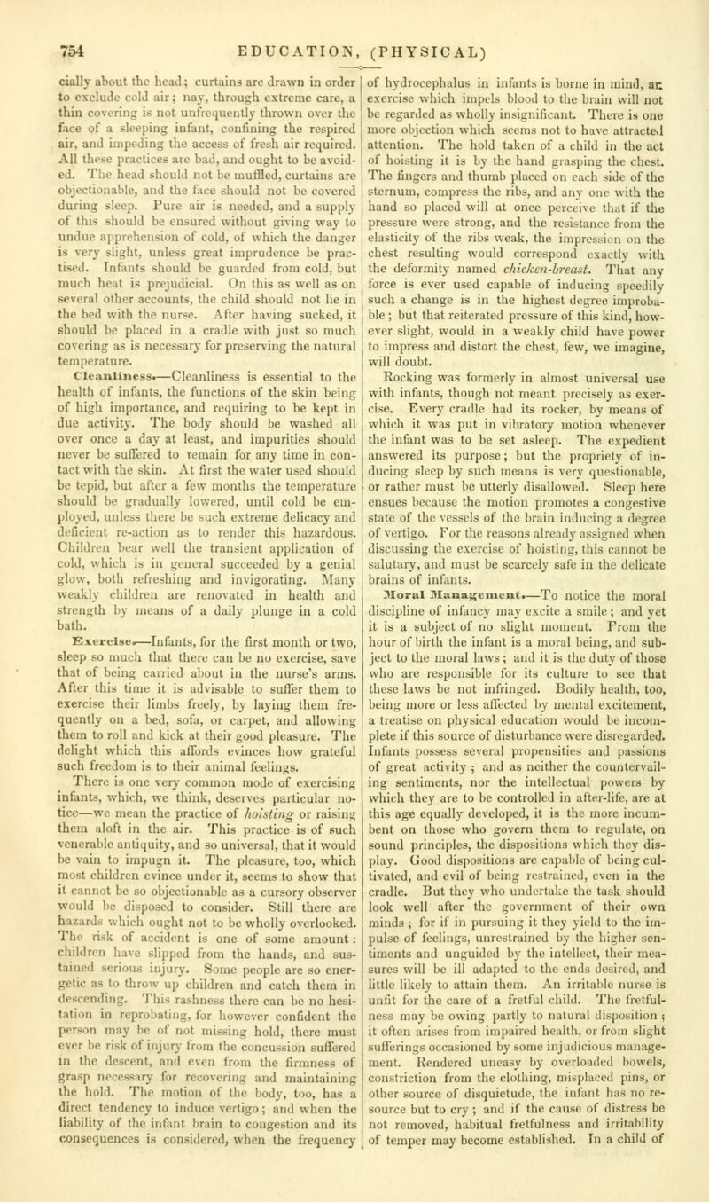 ciallj- about the heaJ; curtains arc drawn in order to exclude cold air; nay, through extreme care, a thin covering is not unfrequently thrown over tlie face of a sleeping infant, confining the respired air, and impeding the access of fresh air required. All these practices are bad, and ought to be avoid- ed. The head should not be muffled, curtains are objectionable, and the face should not be covered during sleep. Pure air is needed, and a supply of this should be ensured without giving way to undue apprehension of cold, of which the danger is very slight, unless great imprudence be prac- tised. Infants should he guarded from cold, but much heat is prejudicial. On this as well as on several other accounts, the child should not lie in the bed with the nurse. After having sucked, it should be placed in a cradle with just so much covering as is necessary for preserving the natural temperature. Cleanliness.—Cleanliness is essential to the health of infants, the functions of the skin being of high importance, and requiring to be kept in due activity. The body should be washed all over once a day at least, and impurities should never be suffered to remain for any time in con- tact with the skin. At first the water used should be tepid, but after a fevy months the temperature should be gradually lowered, until cold l)e em- ployed, unless there be such extreme delicacy and deficient re-action as to render this hazardous. Children bear well the transient application of cold, which is in genera! succeeded by a genial glow, both refreshing and invigorating. Many weakly children are renovated in health and strength by means of a daily plunge in a cold bath. Exercise.—Infants, for the first month or two, sleep so much that there can be no exercise, save that of being carried about in the nurse's arms. After this time it is advisable to sutler them to exercise their limbs freely, by laying them fre- quently on a bed, sofa, or carpet, and allowing them to roll and kick at their good pleasure. The delight which this affords evinces how grateful such freedom is to their animal feelings. There is one very common mode of exercising infants, which, we think, deserves particular no- tice—we mean the practice of hoisting or raising them aloft in the air. This practice is of such venerable antiquity, and so universal, that it would be vain to impugn it. The pleasure, too, which most children evince under it, seems to show that it cannot be so objectionable as a cursory observer would be disposed to consider. Still there are hazards which ought not to be wholly overlooked. The risk of accident is one of some amount : children have slipped from the hands, and sus- tained serious injury. Some people are so ener- getic as to throw up children and catch them in descending. This rashness there can be no hesi- tation in reprobating, for however confident the person may be of not missing hold, there must ever be risk of injurj- from the concussion suffered in the descent, and even from the firmness of grasp necessary for recovering and maintaining the hold. The motion of the body, too, has a direct tendency to induce vertigo; and when the liability of the infant brain to congestion and its consequences is considered, when the frequency of hydrocephalus in infants is borne in mind, an exercise which impels blood to the brain will not be regarded as wholly insignificant. There is one more objection which seems not to have attractd attention. The hold taken of a child in the act of hoisting it is by the hand grasping the chest. The fingers and thumb placed on each side of the sternum, compress the ribs, and any one with the hand so placed will at once perceive that if the pressure were strong, and the resistance from the elasticity of the ribs weak, the impression on the chest resulting would correspond exactly with the deformity named chicken-breast. That any force is ever used capable of inducing siieedily such a change is in the highest degree improba- ble ; but that reiterated pressure of this kind, how- ever slight, would in a weakly child have power to impress and distort the chest, few, we imagine, will doubt. Rocking was formerly in almost universal use with infants, though not meant precisely as exer- cise. Every cradle had its rocker, by means of which it was put in vibratory motion whenever the infant was to be set asleep. The expedient answered its purpose; but the propriety of in- ducing sleep by such means is very questionable, or rather must be utterly disallowed. Sleep here ensues because the motion promotes a congestive state of the vessels of the brain inducing a degree of vertigo. For the reasons already assigned when discussing the exercise of hoisting, this cannot be salutary, and must be scarcely safe in the delicate brains of infants. Moral Management.—To notice the moral discipline of infancy may excite a smile; and yet it is a subject of no slight moment. From the hour of birth the infant is a moral being, and sub- ject to the moral laws; and it is the duty of those who are responsible for its culture to sec that these laws be not infringed. Bodily health, too, being more or less affected by mental excitement, a treatise on physical education would be incom- plete if this source of disturbance were disregarded. Infants possess several propensities and passions of great activity ; and as neither the countervail- ing sentiments, nor the intellectual powers by which they are to be controlled in after-life, are at this age equally developed, it is the more incum- bent on those who govern them to regulate, on sound principles, the dispositions which they dis- play. Good dispositions are capable of being cul- tivated, and evil of being restrained, even in the cradle. But they who undertake the task should look well after the government of their own minds ; for if in pursuing it they yield to the im- pulse of feelings, unrestrained by the higher sen- timents and unguided by the intellect, their mea- sures will be ill adapted to the ends desired, and little likely to attain them. An irritable nurse is unfit for the care of a fretful child. The fretful- ness may be owing partly to natural disposition ; it often arises from impaired health, or from slight sufferings occasioned by some injudicious maniige- ment. Rendered uneasy by overloaded bowels, constriction from the clothing, misplaced pins, or other source of disquietude, the infant has no re- source but to cry ; and if the cause of distress be not removed, habitual fretfulncss and irritability of temper may become established. In a child of