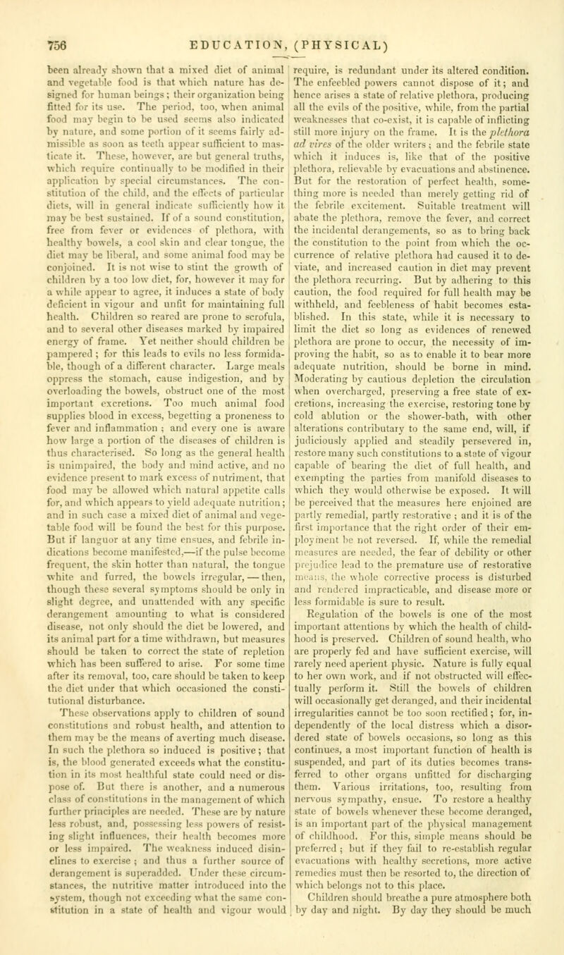 been already shown that a mixed diet of animal and vegetable food is that which nature has de- signed for human beings ; their organization being fitted for its use. The period, too, when animal food may begin to be used seems also indicated by nature, and some portion of it seems fairly ad- missible as soon as teeth appear sufficient to mas- ticate it. These, however, are but general truths, which require continually to be modified in their application b}' special circumstances. The con- stitution of the child, and the elTects of particular diets, will in general indicate sufficiently how it maybe best sustained. If of a sound constitution, free from fever or evidences of plethora, with healthy bowels, a cool skin and clear tongue, the diet may be liberal, and some animal food may be conjoined. It is not wise to stint the growth of children bj- a too low diet, for, however it may for a while appear to agree, it induces a state of body deficient in vigour and unfit for maintaining full health. Children so reared are prone to scrofula, and to several other diseases marked by impaired energy of frame. Yet neither should children be pampered ; for this leads to evils no less formida- ble, though of a different character. Large meals oppress the stomach, cause indigestion, and by overloading the bowels, obstruct one of the most important excretions. Too much animal food supplies blood in excess, begetting a proneness to fever and inflammation ; and every one is aware how large a portion of the diseases of children is thus characterised. 80 long as the general health is unimpaired, the body and mind active, and no evidence present to mark excess of nutriment, that food may be allowed which natural appetite calls for, and which appears to yield adequate nutrition; and in such case a mixed diet of animal and vege- table food will be found the best for this purpose. But if languor at any time ensues, and febrile in- dications become manifested,—if the pulse become frequent, the skin hotter than natural, the tongue white and furred, the bowels irregular, — then, though these several symptoms should be only in slight degree, and unattended with any specific derangement amounting to what is considered disease, not only .should the diet be lowered, and its animal part for a time withdrawn, but measures should be taken to correct the state of repletion which has been sufTercd to arise. For some time after its removal, too, care should be taken to keep the diet under that which occasioned the consti- tutional disturbance. These observations apply to children of sound constitutions and robust health, and attention to them may be the means of averting much disease. In such the plethora so induced is positive; that is, the blood generated exceeds what the constitu- tion in its most healthful state could need or dis- pose of. But there is another, and a numerous class of constitutions in the management of which further principles are needed. These arc by nature less robust, and, possessing less powers of resist- ing slight influences, their health becomes more or less impaired. The weakness induced disin- clines to exercise ; and thus a further source of derangement is superadded. Under these circum- stances, the nutritive matter introduced into the system, though not exceeding what the same con- fc-titution in a state of health and vigour would require, is redundant under its altered condition. The enfeebled powers cannot dispose of it; and hence arises a state of relative plethora, producing all the evils of the positive, while, from the partial weaknesses that co-exist, it is cajiable of inflicting still more injurj- on the iVame. It is \.\\e phthura ad vires of the older writers; and the febrile state which it induces is, like that of the positive plethora, rclievable by evacuations and abstinence. But for the restoration of perfect health, some- thing more is needed than merely getting rid of the febrile excitement. Suitable treatment will abate the plethora, remove the fever, and correct the incidental derangements, so as to bring back the constitution to the point from which the oc- currence of relative plethora had caused it to de- viate, and increased caution in diet may prevent the plethora recurring. But by adhering to this caution, the food required for full health may be withheld, and feebleness of habit becomes esta- blished. In this state, while it is necessary to limit the diet so long as evidences of renewed plethora are prone to occur, the necessity of im- proving the habit, so as to enable it to bear more adequate nutrition, should be borne in mind. Moderating by cautious depletion the circulation when overcharged, preserving a free state of ex- cretions, increasing the exercise, restoring tone by cold ablution or the shower-bath, with other alterations contributary to the same end, will, if judiciously applied and steadily persevered in, restore many such constitutions to a state of vigour capable of bearing the diet of full health, and exempting the parties from manifold diseases to which they would otherwise be exposed. It will be perceived that the measures here enjoined are partly remedial, partly restorative ; and it is of the first importance that the right order of their em- ployment be not reversed. If, while the remedial measures are needed, the fear of debility or other prejudice lead to the premature use of restorative means, the whole corrective process is disturbed and rendered impracticable, and disease more or less formi(Lil)lc is sure to result. Regulation of the bowels is one of the most important attentions by which the health of child- hood is preserved. Children of sound health, who are properly fed and have sufficient exercise, will rarely need aperient physic. Nature is fully equal to her own work, and if not obstructed will elfcc- tually perform it. Still the bowels of children will occasionally get deranged, and their incidental irregularities cannot be too soon rectified ; for, in- dependently of the local distress which a disor- dered state of bowels occasions, so long as this continues, a nrost important function of health is suspended, and j)art of its duties becomes trans- ferred to other organs unfitted for discharging them. Various irritations, too, resulting from nervous sympathy, ensue. To restore a healthy state of bowels whenever these become deranged, is an important part of the i)hysical management of childhood. For this, simple means should be preferred ; but if they fail to re-establish regular evacuations with healthy secretions, more active remedies must then be resorted to, the direction of which belongs not to this place. Children should breathe a pure atmosphere both by day and night. By day they should be much