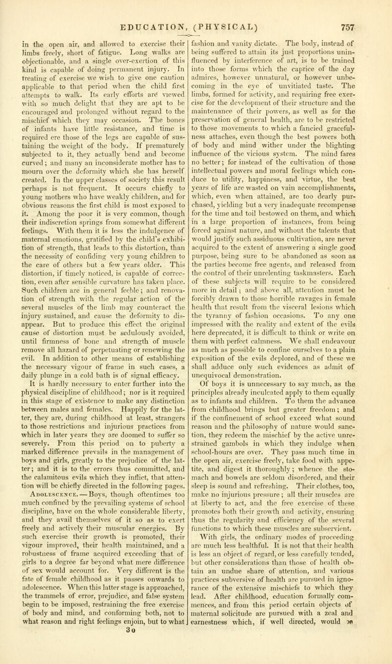 in the open air, and allowed to exercise their limbs freely, short of fatigue. Long walks are objectionable, and a single over-exertion of this kind is capable of doing permanent injury. In treating of exercise we wish to give one caution applicable to that period when the child first attempts to walk. Its early efforts are' viewed with so much delight that they are apt to be encouraged and prolonged without regard to the mischief which they may occasion. The bones of infants have little resistance, and time is required ere those of the legs are capable of sus- taining the weight of the body. If prematurely subjected to it, they actually bend and become curved; and many an inconsiderate mother has to mourn over the deformity which she has herself created. In the upper classes of society this result perhaps is not frequent. It occurs chiefly to young mothers who have weakly children, and for obvious reasons the first child is most exposed to it. Among the poor it is very common, though their indiscretion springs from somewhat different feelings. With them it is less the indulgence of maternal emotions, gratified by the child's exhibi- tion of strength, that leads to this distortion, than the necessity of confiding very young children to the care of others but a few years older. This distortion, if timely noticed, is capable of correc- tion, even after sensible cunature has taken place. Such children are in general feeble; and renova- tion of strength with the regular action of the several muscles of the limb may counteract the injury sustained, and cause the deformity to dis- appear. But to produce this effect the original cause of distortion must be sedulously avoided, until firmness of bone and strength of muscle remove all hazard of perpetuating or renewing the evil. In addition to other means of establishing the necessary vigour of frame in such cases, a daily plunge in a cold bath is of signal efficacy. It is hardly necessary to enter further into the physical discipline of childhood; nor is it required in this stage of existence to make any distinction between males and females. Happily for the lat- ter, they are, during childhood at least, strangers to those restrictions and injurious practices from which in later years they are doomed to suffer so severely. From this period on to puberty a marked difference prevails in the management of boys and girls, greatly to the prejudice of the lat- ter; and it is to the errors thus committed, and the calamitous evils which they inflict, that atten- tion will be chiefly directed in the following pages. Adolescence. — Boys, though oftentimes too much confined by the prevailing systems of school discipline, have on the whole considerable liberty, and they avail themselves of it so as to exert freely and actively their muscular energies. By such exercise their growth is promoted, their vigour improved, their health maintained, and a robustness of frame acquired exceeding that of girls to a degree far beyond what mere difference of sex would account for. Very different is the fate of female childhood as it passes onwards to adolescence. When this latter stage is approached, the trammels of error, prejudice, and false system begin to be imposed, restraining the free exercise of body and mind, and conforming both, not to what reason and right feelings enjoin, but to what 3o fashion and vanity dictate. The body, instead of being suffered to attain its just proportions unin- fluenced by interference of art, is to be trained into those forms which the caprice of the day admires, however unnatural, or however unbe- coming in the eye of unvitiated taste. The limbs, formed for activity, and requiring free exer- cise for the development of their structure and the maintenance of their powers, as well as for the preservation of general health, are to be restricted to those movements to which a fancied graceful- ness attaches, even though the best powers both of body and mind wither under the blighting influence of the vicious system. The mind fares no better; for instead of the cultivation of those intellectual powers and moral feelings which con- duce to utility, happiness, and virtue, the best years of life are wasted on vain accomplishments, which, even when attained, are too dearly pur- chased, yielding but a very inadequate recompense for the time and toil bestowed on them, and which in a large proportion of instances, from being forced against nature, and without the talents that would justify such assiduous cultivation, are never acquired to the extent of answering a single good purpose, being sure to be abandoned as soon as the parties become free agents, and released from the control of their unrelenting taskmasters. Each of these subjects will require to be considered more in detail; and above all, attention must be forcibly drawn to those horrible ravages in female health that result from the visceral lesions which the tyranny of fashion occasions. To any one impressed with the reality and extent of the evils here deprecated, it is difficult to think or write on them with perfect calmness. We shall endeavour as much as possible to confine ourselves to a plain exposition of the evils deplored, and of these we shall adduce only such evidences as admit of unequivocal demonstration. Of boys it is unnecessary to say much, as the principles already inculcated apply to them equally as to infants and children. To them the advance from childhood brings but greater freedom; and if the confinement of school exceed what sound reason and the philosophy of nature would sanc- tion, they redeem the mischief by the active unre- strained gambols in which they indulge when school-hours are over. They pass much time in the open air, exercise freely, take food with appe- tite, and digest it thoroughly; whence the sto- mach and bowels are seldom disordered, and their sleep is sound and refreshing. Their clothes, too, make no injurious pressure ; all their muscles are at liberty to act, and the free exercise of these promotes both their growth and activity, ensuring thus the regularity and efficiency of the several functions to which these muscles are subservient. With girls, the ordinary modes of proceeding are much less healthful. It is not that their health is less an object of regard, or less carefully fended, but other considerations than those of health ob- tain an undue share of attention, and various practices subversive of health are pursued in igno- rance of the extensive mischiefs to which they lead. After childhood, education formally com- mences, and from this period certain objects of maternal solicitude are pursued with a zeal and earnestness which, if well directed, would w