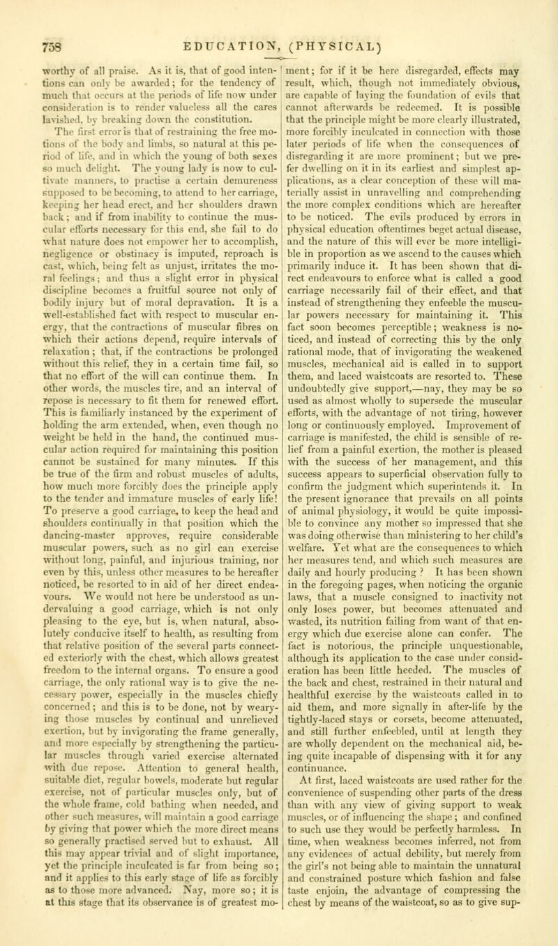 worthy of all praise. As it is, that of good inten- tions can only be awarded; for the tendency of much that occurs at the periods of life now under consideration is to render valueless all the cares lavished, by breaking down the constitution. The first error is th.it of restraining the free mo- tions of the body and limbs, so natural at this pe- riod of life, and in which the young of both sexes so much delight The young lady is now to cul- tivate manners, to practise a certain demureness supposed to be becoming, to attend to her carriage, keeping her head erect, and her shoulders drawn back; and if from inability to continue the mus- cular efforts necessary for this end, she fail to do ■what nature does not empower lier to accomplish, negligence or obstinacy is imputed, reproach is cast, which, being felt as unjust, irritates the mo- ral feelings; and thus a slight error in physical discipline becomes a fruitful source not only of bodily injury but of moral depravation. It is a well-established fact with respect to muscular en- erg}', that the contractions of muscular fibres on which their actions depend, require intervals of relaxation ; that, if the contractions be prolonged without this relief, they in a certain time fail, so that no effort of the will can continue them. In other words, the muscles tire, and an interval of repose is necessarj- to fit them for renewed effort. This is familiarly instanced by the experiment of holding the arm extended, when, even though no weight be held in the hand, the continued mus- cular action required for maintaining this position cannot be sustained for many minutes. If this be true of the firm and robust muscles of adults, how much more forcibly does the principle apply to the tender and immature muscles of early life! To preserve a good carriage, to keep the head and shoulders continually in that position which the dancing-master approves, require considerable muscular powers, such as no girl can exercise without long, painful, and injurious training, nor even by this, unless other measures to be hereafter noticed, be resorted to in aid of her direct endea- vours. We would not here be understood as un- dervaluing a good carriage, which is not only pleasing to the eye, but is, when natural, abso- lutely conducive itself to health, as resulting from that relative position of the several parts connect- ed exteriorly with the chest, which allows greatest freedom to the internal organs. To ensure a good carriage, the only rational way is to give the ne- cessary power, especially in the muscles chiefly concerned; and this is to be done, not by wearj'- Lng those muscles by continual and unrelieved exertion, but by invigorating the frame generally, and more especially by strengthening the particu- lar muscles through varied exercise alternated with due repo^^e. Attention to general health, suitable diet, regular bowels, moderate but regular exercise, not of particular muscles only, but of the whole frame, cold bathing when needed, and other such measures, will maintain a good carriage by giving that power which the more direct means so generally practised served but to exhaust. All this may appear trivial and of slight importance, yet the principle inculcated is far from being so; and it applies to this early stage of life as forcibly as to those more advanced. Nay, more so; it is at this stage that its observance is of greatest mo- ment ; for if it be here disregarded, effects may result, which, though not immediately obvious, are capable of laying the foundation of evils that cannot afterwards be redeemed. It is possible that the principle might be more clearly illustrated, more forcibly inculcated in connection with those later periods of life when the conse(iuenccs of disregarding it are more prominent; but we pre- fer dwelling on it in its earliest and simplest ap- plications, as a clear conception of these will ma- terially assist in unravelling and comprehending the more complex conditions which are hereafter to be noticed. The evils produced by errors in physical education oftentimes beget actual disease, and the nature of this will ever be more intelligi- ble in proportion as we ascend to the causes which primarily induce it. It has been shown that di- rect endeavours to enforce what is called a good carriage necessarily fail of their effect, and that instead of strengthening they enfeeble the muscu- lar powers necessary for maintaining it. This fact soon becomes perceptible; weakness is no- ticed, and instead of correcting this by the only rational mode, that of invigorating the weakened muscles, mechanical aid is called in to support them, and laced waistcoats are resorted to. These undoubtedly give support,—nay, they may be so used as almost wholly to supersede the muscular efforts, with the advantage of not tiring, however long or continuously employed. Improvement of carriage is manifested, the child is sensible of re- lief from a painful exertion, the mother is pleased with the success of her management, and this success appears to superficial obser\'ation fully to confirm tlie judgment which superintends it. In the present ignorance that prevails on all points of animal physiology, it would be quite impossi- ble to convince any mother so impressed that she was doing otherwise than ministering to her child's welfare. Yet what arc the consequences to which her measures tend, and which such measures are daily and hourly producing ? It has been shown in the foregoing pages, when noticing the organic laws, that a muscle consigned to inactivity not only loses power, but becomes attenuated and wasted, its nutrition failing from want of that en- ergy which due exercise alone can confer. The fact is notorious, the principle unquestionable, although its application to the case under consid- eration has been little heeded. The muscles of the back and chest, restrained in their natural and healthful exercise by the waistcoats called in to aid them, and more signally in after-life by the tightly-laced stays or corsets, become attenuated, and still further enfeebled, until at length they are wholly dependent on the mechanical aid, be- ing quite incapable of dispensing with it for any continuance. At first, laced waistcoats are used rather for the convenience of suspending other parts of the dress than with any view of giving support to weak muscles, or of influencing the shape ; and confined to such use they would be perfectly harmless. In time, when weakness becomes inferred, not from any evidences of actual debility, but merely from the girl's not being able to maintain the unnatural and constrained posture which fashion and false taste enjoin, the advantage of compressing the chest by means of the waistcoat, so as to give sup-