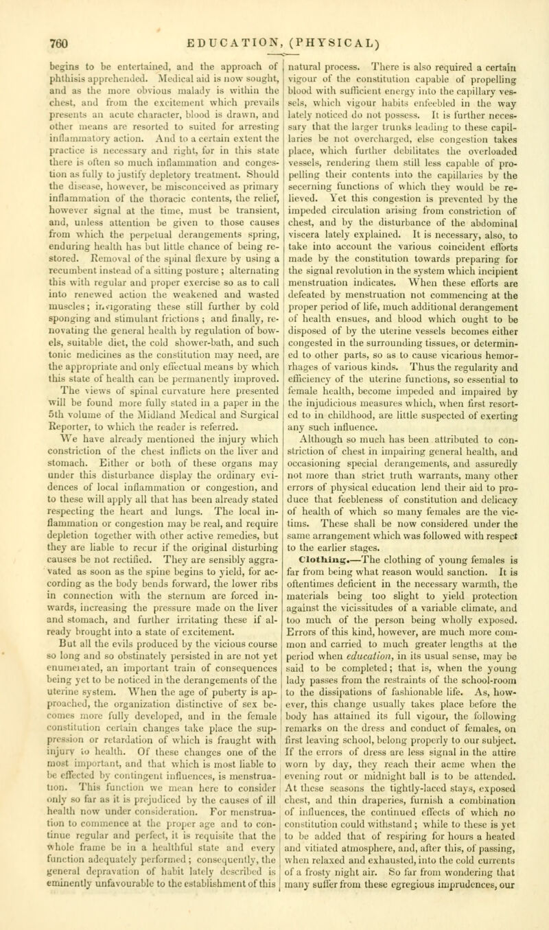 begins to be entertained, and the approach of phtliisis apprehended. Medical aid is now sought, and as the more obvious malady is within the chest, and from the excitement which prevails presents an acute character, blood is drawn, and other means are resorted to suited for arresting inllammatory action. And to a certain extent the practice is necessary and right, for in this state there is often so much inflammation and conges- tion as fully to justify depletory treatment. Should the disease, however, be misconceived as primary inflammation of the thoracic contents, the relief, however signal at the time, must be transient, and, unless attention be given to those causes from wliich tiic perpetual derangements spring, enduring heahh has but little chance of being re- stored. Removal of the spinal flexure by using a recumbent instead of a sitting posture ; alternating this with regular and proper exercise so as to call into renewed action the weakened and wasted muscles; ir^iigoraling these still further by cold sponging and stimulant frictions ; and finally, re- novating the general health by regulation of bow- els, suitable diet, the cold shower-bath, and such tonic medicines as the constitution may need, are the appropriate and only cliectual means by which this state of health can be permanently improved. The views of spinal curvature here presented will be found more fully stated in a paper in the 5lh volume of the Midland Medical and Surgical Reporter, to which the reader is referred. We have already mentioned the injury which constriction of the chest inflicts on the liver and stomach. Either or both of these organs may under this disturbance display the ordinary evi- dences of local inflammation or congestion, and to these will ajjply all that has been already stated respecting the heart and lungs. The local in- flammation or congestion may be real, and require depletion together with other active remedies, but they are liable to recur if the original disturbing causes be not rectified. They are sensibly aggra- vated as soon as the spine begins to yield, for ac- cording as the body bends forward, the lower ribs in connection with the sternum are forced in- wards, increasing the pressure made on the liver and stomach, and further irritating these if al- ready brought into a state of excitement. But all the evils produced by the vicious course so long and so obstinately persisted in are not yet enumeiated, an important train of consequences being yet to be noticed in the derangements of the uterine system. When the age of puberty is ap- proached, the organization distinctive of sex be- comes more fully developed, and in the female constitution certain changes take place the sup- pression or retardation of which is fraught with injury to health. Of these changes one of the most import;int, and that which is most liable to be eflfectcd by contingent influences, is menstrua- tion. This function we mean here to consider only so far as it is prejudiced by the causes of ill health now under consideration. For menstrua- tion to commence at the proper age and to con- tinue regular and perfect, it is requisite that the whole frame be in a hcaltliful state and every function adequately pcrfurmed ; consequently, the general depravation of hubit lately described is eminently unfavourable to the establishment of this natural process. There is also required a certain vigour of the constitution capable of propelling blood with suihcient energy into the capillary ves- sels, which vigour habits enfeebled in the way lately noticed do not possess. It is further neces- sary that the larger trunks leading to these capil- laries be not overcharged, else congestion takes place, which further debilitates the overloaded vessels, rendering them still less capable of pro- pelling their contents into the capillaries by the secerning functions of which they would be re- lieved. Yet this congestion is prevented by the impeded circulation arising from constriction of chest, and by the disturbance of the abdominal viscera lately explained. It is necessary, also, to take into account the various coincident cflorts made by the constitution towards preparing for the signal revolution in the system which incipient menstruation indicates. When these efforts are defeated by menstruation not commencing at the proper period of life, much additional derangement of health ensues, and blood which ought to be disposed of by the uterine vessels becomes either congested in the surrounding tissues, or determin- ed to other parts, so as to cause vicarious hemor- rhages of various kinds. Thus the regularity and efficiency of the uterine functions, so essential to female health, become impeded and impaired by the injudicious measures which, when first resort- ed to in childhood, are little suspected of exerting any such influence. Although so much has been attributed to con- striction of chest in impairing general health, and occasioning special derangements, and assuredly not more than strict truth warrants, many other errors of physical education lend their aid to pro- duce that feebleness of constitution and delicacy of health of which so many females are the vic- tims. These shall be now considered under the same arrangement which was followed with respect to the earlier stages. Clotliiug.—The clothing of young females is far from being what reason would sanction. It is oftentimes deficient in the necessary warmth, the materials being too slight to yield protection against the vicissitudes of a variable climate, and too much of the person being wholly exposed. Errors of this kind, however, are much more com- mon and carried to much greater lengths at the period when education, in its usual sense, may be said to be completed; that is, when the young lady passes from the restraints of the school-room to the dissipations of fashionable life. As, how- ever, this change usually takes place before the body has attained its full vigour, the following remarks on the dress and conduct of females, on first leaving school, belong properly to our subject. If the errors of dress are less signal in the attire worn by day, they reach their acme when the evening rout or midnight ball is to be attended. At these seasons the tightly-laced stays, exposed chest, and thin draperies, furnish a combination of influences, the continued efTccts of which no constitution could withstand ; while to these is yet to bo added that of respiring for hours a heated and vitiated atmosphere, and, after this, of passing, when relaxed and exhausted, into the cold currents of a frosty night air. So far from wondering that many suffer from these egregious imprudences, our