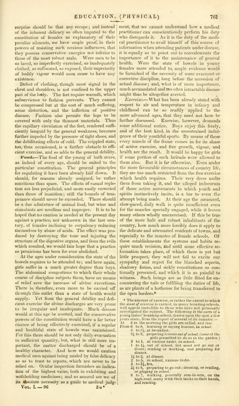 surprise should be that any escape; and instead of the inherent delicac)^ so often imputed to the constitution of females as explanatory of their peculiar ailments, we have ample proof, in their powers of resisting such noxious influences, that they possess conservative energies not inferior to those of the most robust male. Were men to be so laced, so imperfectly exercised, so inadequately clothed, so sulibcated, so exposed, their superiority of bodily vigour would soon cease to have any existence. Defect of clothing, though most signal in the chest and shoulders, is not confined to the upper part of the body. The feet require warmth, which subservience to fashion prevents. They cannot be compressed but at the cost of much suffering, some distortion, and the infliction of positive disease. Fashion also permits the legs to be covered with only the thinnest materials. Thus the capillary circulation of the feet, rendered suffi- ciently languid by the general weakness, becomes further impeded by the pressure of tight shoes, and the debilitating elfects of cold. The crippled state, too, thus occasioned, is a further obstacle to effi- cient exercise, and so adds to the general debility. Food.—The food of the young of both sexes, as indeed of every age, should be suited to the particular constitution. The general principles for regulating it have been already laid down. It should, for reasons already assigned, be rather nutritious than spare. The effects of casual reple- tion are less prejudicial, and more easily corrected than those of inanition; still the bounds of tem- perance should never be exceeded. There should be a due admixture of animal food, but wine and stimulants are needless and improper. It is to be hoped that no caution is needed at the present day against a practice, not unknown in the last cen- tury, of females inclinmg to corpulency reducing themselves by abuse of acids. The eflect was pro- duced by destroying the tone and injuring the structure of the digestive organs, and from the evils which resulted, we would fain hope that a practice so pernicious has been for ever abolished. At the ages under consideration the state of the bowels requires to be attended to; and here again, girls suffer in a much greater degree than boys. The abdominal congestions to which their whole course of discipline subjects them, have no means of relief save the increase of alvine excretions. There is, therefore, even more to be carried off through this outlet than a state of health would supply. Yet from the general debility and defi- cient exercise the alvine discharges are very prone to be irregular and inadequate. Much disease would at this age be averted, and the conservative powers of the constitution would have a far better chance of being effectively exercised, if a regular and healthful state of bowels was maintained. For this there should be not only daily evacuation in sufficient quantity, but, what is still more im- portant, the matter discharged should be of a healthy character. And here we would caution medical men against being misled by false delicacy so as to trust to reports, which are never to be relied on. Ocidar inspection furnishes an indica- tion of the highest value, both in exhibiting and withholding medicines; and so assured are we of its absolute necessity as a guide to medical judg- VoL. I. —96 3o* ment, that we cannot understand how a medical practitioner can conscientiously perform his duty who disregards it. As it is the duty of the medi- cal practitioner to avail himself of this source cf information when attending patients under disease, it is equally so to point out to convalescents the importance of it to the maintenance of general health. Were the state of bowels in young females more attended to, ample evidence would be furnished of the necessity of some evacuant or corrective discipline, long before the accession of actual disease; and, what is of more importance, much accumulated and tfio often intractable disease might thus be altogether averted. Exercise.—What has been already stated with respect to air and temperature in infancy and childhood can be so readily applied to the more advanced ages, that they need not here be further discussed. Exercise, however, demands some additional notice. Boys enjoy this freely, and of the best kind, in the unrestrained indul- gence of their youthful sports. By means of these every muscle of the frame comes in for its share of active exercise, and free growth, vigour, and health are the result. It would be happy for girls if some portion of such latitude were allowed to them also. But it is far otherwise. Even under the more favourable circumstances of country life, they are too much restricted from the free exercise which health requires. Their very dress unfits them from taking it, and the alleged indecorum of those active movements to which youth and spirits instinctively incite, is a bar to even tkc attempt being made. At their age the measured, slow-paced, daily walk is quite insufficient even for the muscles specially engaged, while it leaves, many others wholly unexercised. If this be true of the more hale and robust inhabitants of the- country, how much more forcibly does it apply to. the delicate and attenuated residents of towns, and: especially to the inmates of female schools. Of these establishments the systems and habits re- quire much revision, and until some effective re- formation takes place, of which there is yet but little prospect, they will not fail to excite our sympathy and regret for the blanched aspects, shadowy forms, and sickly constitutions so con- tinually presented, and which it is so painful to witness. Such beings are as little fitted for en- countering the toils or fulfilling the duties of life, as are plants of a hothouse for being transferred to the open borders.* * The amount of exercise, or rather the extent to which the want of exercise is carried, in many lioanling-schools, will appear incredible to those who have not personally investigated the subject. The following is the carte of a young ladies' boarding-school, drawn upon the spot, a few years since, from the report of several of its inmates:— At 6 in tlie morning the girls are called, and rise. From 6 to 8, learning or saying lessons, in scAooA 8 to i^\, at breakfast. 8j to 9, preparing lessons oiif o/scAoo^, (some of the girls permitted to do so in the garden ) 9 to 1, at various tasks, in school. 1 to ]i, out of school, hut must not go out ol doors; reading or working, and preparing for dinner. I5 to 2, at dinner. 2 to 5, in school, various tasks. 5 to 5^, tea. Sj to 6, preparing to go out; dressing, or reading, or playing in school. 6 to 7, walking, generally arm-in-arm, on the high-road, many with their books in their hands, and reading.